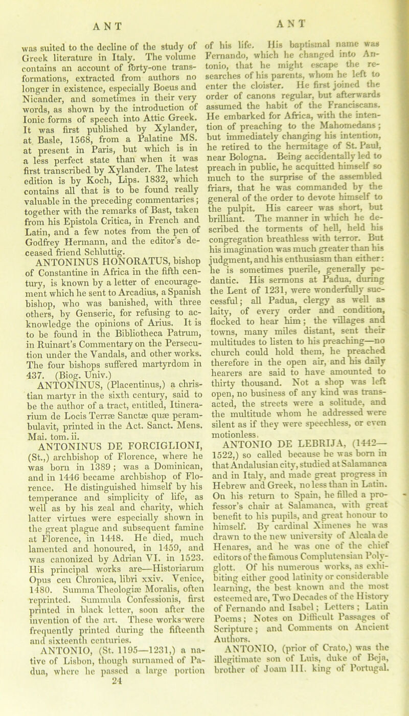 was suited to the decline of the study of of his life. His baptismal name was Greek literature in Italy. The volume Fernando, which he changed into An- contains an account of fbrty-one trans- tonio, that he might escape the re- formations, extracted from authors no searches of his parents, wdiorn he lett to longer in existence, especially Boeus and enter the cloister. He first joint t e Nicander, and sometimes in their very order of canons regular but afterwards words, as shown by the introduction of assumed the habit of the Franciscans. Ionic forms of speech into Attic Greek. He embarked for Africa, with the mten- It was first published hy Xylander, tion of preaching to the Mahomedans; at Basle, 1568, from a Palatine MS. but immediately changing his intention at present in Paris, but which is in he retired to the hermitage of St- Iaul, a less perfect state than when it was near Bologna Being accidentally led to first transcribed by Xylander. The latest preach in public, he acquitted himself so edition is by Koch, Lips. 1832, which much to the surprise of the assembled contains all that is to be found really friars, that he was commanded by the valuable in the preceding commentaries; general of the order to devote himself to together with the remarks of Bast, taken the pulpit. His career was short, but from his Epistola Critica, in French and brilliant. The manner m winch he de- Latin, and a few notes from the pen of scribed the torments of hell, held his Godfrey Hermann, and the editor’s de- congregation breathless with terror. But ceased friend Schluttig. his imagination was much greater than his ANTONINUS HONORATUS, bishop judgment, andhis enthusiasm than either: of Constantine in Africa in the fifth cen- lie is sometimes puerile, generally pe- tury, is known by a letter of encourage- dantic. His sermons at Padua, during ment which he sent to Arcadius, a Spanish the Lent of 1231, were wonderfully suc- bishop, who was banished, with three cessful; all Padua, clergy as well as others, by Genseric, for refusing to ac- laity, of every order and condition, knowledge the opinions of Arms. It is flocked to hear him; _ the villages and to be found in the Bibliotheca Patrum, towns, many miles distant, sent their in Ruinart’s Commentary on the Persecu- multitudes to listen to his preaching—no tion under the Vandals, and other works, church could hold them, he preached The four bishops suffered martyrdom in therefore in the open air, and his daily 437. (Biog. Univ.) hearers are said to have amounted to ANTONINUS, (Placentinus,) a chris- thirty thousand. Not a shop was left tian martyr in the sixth century, said to open, no business of any kind was trans- be the author of a tract, entitled, Itinera- acted, the streets were a solitude, and rium de Locis Terrse Sanctce quae peram- the multitude whom he addressed were bulavit, printed in the Act. Sanct. Mens, silent as if they were speechless, or even Mai. tom. ii. motionless. ANTONINUS DE FORCIGLIONI, ANTONIO DE LEBRIJA, (1442— (St.,) archbishop of Florence, where he 1522,) so called because he was bom m was born in 1389; was a Dominican, that Andalusian city, studied at Salamanca and in 1446 became archbishop of Flo- and in Italy, and made great progress in rence. He distinguished himself by his Hebrew and Greek, no less than in Latin, temperance and simplicity of life, as On his return to Spain, he filled a pro- well as by his zeal and charity, which fessor’s chair at Salamanca, with great latter virtues were especially shown in benefit to his pupils, and great honour to the great plague and subsequent famine himself. By cardinal Ximenes he was at Florence, in 1448. He died, much drawn to the new university of Alcala de lamented and honoured, in 1459, and Henares, and he was one of the chief was canonized by Adrian VI. in 1523. editors of the famous Complutensian Poly- His principal works are—Historiarum glott. Of his numerous works, as exlu- Opus ceu Chronica, libri xxiv. Venice, biting either good latinity or considerable 1480. Summa Theologiae Moralis, often learning, the best known and the most reprinted. Summula Confessionis, first esteemed are, Two Decades of the History printed in black letter, soon after the of Fernando and IsabelLetters ; Larin invention of the art. These works were Poems; Notes on Difficult Passages of frequently printed during the fifteenth Scripture ; and Comments on Ancient and sixteenth centuries. Authors. ANTONIO, (St. 1195—1231,) a na- ANTONIO, (prior of Crato,) was the tive of Lisbon, though surnamed of Pa- illegitimate son of Luis, duke of Beja, dua, where he passed a large portion brother of Joam III. king of Portugal. 24