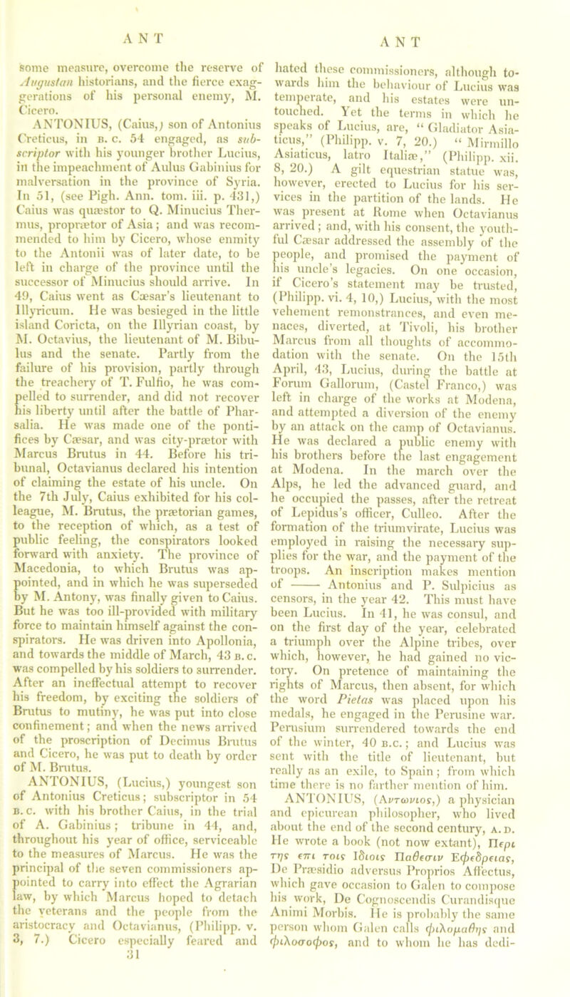 some measure, overcome the reserve of Augustan historians, and the fierce exag- gerations of his personal enemy, M. Cicero. ANTONIUS, (Cains,; son of Antonins Cretieus, in b. c. 54 engaged, as sub- scriptor with his younger brother Lucius, in the impeachment of Aldus Gabinius for malversation in the province of Syria. In 51, (see Pigh. Ann. tom. iii. p. 431,) Caius was quaestor to Q. Minucius Ther- mits, propraetor of Asia; and was recom- mended to him by Cicero, whose enmity to the Antonii was of later date, to he left in charge of the province until the successor of Minucius should arrive. In 49, Caius went as Caesar’s lieutenant to lllyricum. He was besieged in the little island Coricta, on the Illyrian coast, by M. Octavius, the lieutenant of M. Bihu- lus and the senate. Partly from the failure of his provision, partly through the treachery of T. Fulfio, he was com- elled to surrender, and did not recover is liberty until after the battle of Phar- salia. He was made one of the ponti- fices by Caesar, and was city-praetor with Marcus Brutus in 44. Before his tri- bunal, Octavianus declared his intention of claiming the estate of his uncle. On the 7tli July, Caius exhibited for bis col- league, M. Brutus, the praetorian games, to the reception of which, as a test of public feeling, the conspirators looked forward with anxiety. The province of Macedonia, to which Brutus was ap- ointed, and in which he was superseded y M. Antony, was finally given to Caius. But he was too ill-provided with military force to maintain himself against the con- spirators. He was driven into Apollonia, and towards the middle of March, 43 b. c. was compelled by his soldiers to surrender. After an ineffectual attempt to recover his freedom, by exciting the soldiers of Brutus to mutiny, he was put into close confinement; and when the news arrived of the proscription of Decimus Brutus and Cicero, he was put to death by order of M. Brutus. ANTONIUS, (Lucius,) youngest son of Antonius Cretieus; subscriptor in 54 b.c. with his brother Caius, in the trial of A. Gabinius; tribune in 44, and, throughout his year of office, serviceable to the measures of Marcus. He was the principal of the seven commissioners ap- pointed to carry into effect the Agrarian law, by which Marcus hoped to detach tlie veterans and the people from the aristocracy and Octavianus, (Philipp, v. 3, 7.) Cicero especially feared and 31 hated these commissioners, although to- wards him the behaviour of Lucius was temperate, and his estates were un- touched. Yet the terms in which he speaks of Lucius, are, “ Gladiator Asia- ticus,” (Philipp, v. 7, 20.) “ Mirmillo Asiaticus, latro Italiaa,” (Philipp, xii. 8, 20.) A gilt equestrian statue was, however, erected to Lucius for his ser- vices in the partition of the lands. H e was present at Rome when Octavianus arrived ; and, with his consent, the youth- ful Cassar addressed the assembly of the people, and promised the payment of his uncle’s legacies. On one occasion, if Cicero’s statement may be trusted, (Philipp, vi. 4, 10,) Lucius, with the most vehement remonstrances, and even me- naces, diverted, at Tivoli, his brother Marcus from all thoughts of accommo- dation with the senate. On the 15th April, 43, Lucius, during the battle at Forum Gallorum, (Castel Franco,) was left in charge of the works at Modena, and attempted a diversion of the enemy by an attack on the camp of Octavianus. He was declared a public enemy with his brothers before the last engagement at Modena. In the march over the Alps, he led the advanced guard, and he occupied the passes, after the retreat of Lepidus’s officer, Culleo. After the formation of the triumvirate, Lucius was employed in raising the necessary sup- plies for the war, and the payment of the troops. An inscription makes mention of Antonius and P. Sulpicius as censors, in the year 42. This must have been Lucius. In 41, he was consul, and on the first day of the year, celebrated a triumph over the Alpine tribes, over which, however, he had gained no vic- tory. On pretence of maintaining the rights of Marcus, then absent, for which the word Pietcis was placed upon his medals, he engaged in the Perusine war. Perusium surrendered towards the end of the winter, 40 b.c. ; and Lucius was sent with the title of lieutenant, but really as an exile, to Spain; from which time there is no farther mention of him. ANTONIUS, (Avtidmos,) a physician and epicurean philosopher, who lived about the end of the second century, a.d. He wrote a book (not now extant), Tlcpi rrjs cm tois ISioir Tladcaiv H(j)c8pcias, De Praesidio adversus Proprios Affectus, which gave occasion to Galen to compose his work, De Cognoscendis Curandisque Animi Morbis. He is probably the same person whom Galen calls t/uXo/iathys and (jnXoaocpos, and to whom he has dedi-