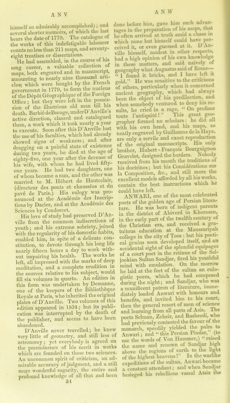 himself bo admirably accomplished); and several shorter memoirs, of which the last bears the date of 1779. The catalogue of the works of this indefatigable labourer counts no less than 211 maps, and seventy- eight treatises or dissertations. _ He had assembled, in the course of lus long career, a valuable collection of maps, both engraved and in manuscript, amounting to nearly nine thousand ai ti- des; which were bought by the French government in 1779, to form the nucleus of the Depot Geographique of the Foreign Office ; but they were left in the posses- sion of the illustrious old man till Ins death. Barbie deBocage, underD’Anville’s active direction, classed and catalogued them, a work which it took nearly a year to execute. Soon after this D’Anville lost the use of his faculties, which had already showed signs of weakness; and after dragging on a painful state of existence during two years, he died at the age of eighty-five, one year after the decease of his wife, with whom he had lived fifty- one years. He had two daughters, one of whom became a nun, and the other was married to M. Hebert de Hauteclair, (directeur des pouts et chauss^es et du pave de Baris.) His eulogy was pro- nounced at the Academie des Inscrip- tions by Dacier, and at the Academie des Sciences by Condorcet. t His love of study had preserved D’An- ville from the common indiscretions of youth; and his extreme sobriety, joined with the regularity of his domestic habits, enabled him, in spite of a delicate con- stitution, to devote through his long life nearly fifteen hours a day to work with- out impairing his health. The works he left, all impressed with the marks of deep meditation, and a complete erudition in the sources relative to his subject, would fill six volumes in quarto. An edition in this form was undertaken by Demanne, one of the keepers of the Bibliotheque Royale at Paris, who inherited the original plates of D’Anville. Two volumes ot this edition appeared in 1834 ; but its publi- cation was interrupted by the death of the publisher, and seems to have been abandoned. D'Anville never travelled; he knew very little of geometry, and still less of astronomy ; yet everybody is agreed on the preeminence of his merit in works which are founded on those two sciences. An uncommon spirit of criticism, an ad- mirable accuracy of judgment, and a still more wonderful sagacity, the entire and profound knowledge of all that a ad been done before him, gave him such advan- tages in the preparation of his maps, that he often arrived at truth amid a chaos in which none but lumself could have per- ceived it, or even guessed at it. D An- ville himself, modest in other respects, had a high opinion of his own knowledge in these matters, and said naively of geography what Augustus said of Rome—- « l found it bricks, and I have left it gold.” He was sensitive to the criticisms of others, particularly when it concerned ancient geography, which had always been the object of his predilection, and when somebody ventured to deny his re- sults, he cried in a rage, “ On profane toute l’antiquite! ” This great geo- grapher formed no scholars: he did all with his own hand, and his maps, so neatly engraved by Guillaume de la Haye. are only a servile and exact reproduction of the original manuscripts. His only brother, Hubert - Fran?ois Bourguignon Gravelot, designed the borders. Nobody received from his mouth the traditions of his doctrines; but his Considerations sur la Composition, &c., and still more the excellent models afforded by all his wor^s, contain the best instructions which he could have left. ANWARI, one of the most celebrated poets of the golden age of Persian litera- ture. He was born of indigent parents in the district of Abiverd in Khorasan, in the early part of the twelfth century of the Christian era, and received a gra- tuitous education at the Manssuriyan college in the city of Toos : but his poeti- cal genius soon developed itself, and an accidental sight of the splendid eqmpages of a court poet in the retinue of the Sel- jookian Sultan Sandjar, fired his youthful mind with emulation. On the morrow he laid at the feet of the sultan an eulo- gistic poem, which he had composed during the night; and Sandjar, who was a munificent patron of literature, imme- diately loaded Anwari witli honours and benefits, and invited him to his court, then the general resort of men of science and learning from all parts of Asia. The poets Selman, Zelieir, and Rasheedi, who had previously contested the favour of the monarch, speedily yielded the palm to Anwari; and “ this Persian Pindar, (to use the words of Von Hammer,) *■ raised the name and renown of Sandjar high above the regions of earth to the light of the highest heavens!” In the warlike expeditions of the sultan, Anwari became a constant attendant; and when Sandjar besieged his rebellious vassal Atsiz the