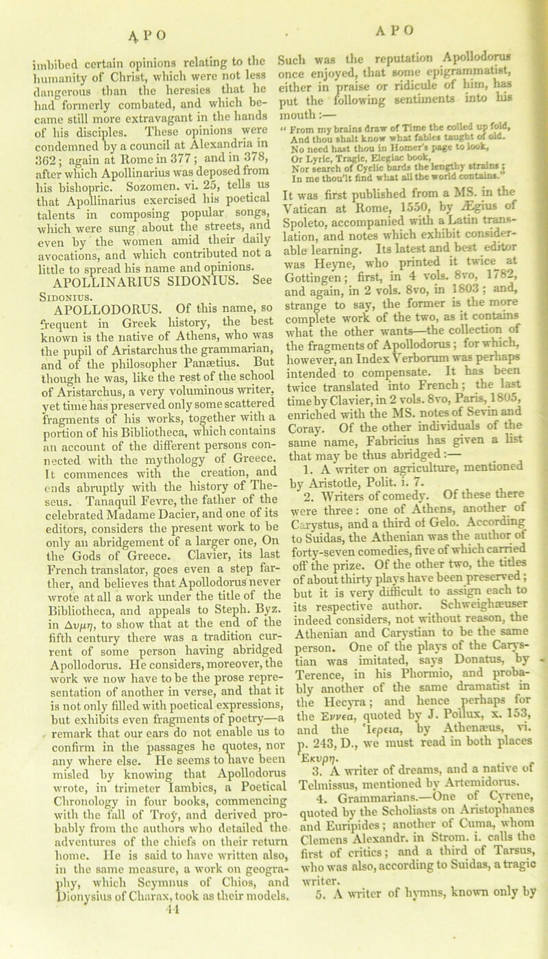 4.P0 imbibed certain opinions relating to the humanity of Christ, which were not less dangerous than the heresies that he had formerly combated, and which be- came still more extravagant in the hands of bis disciples. These opinions were condemned by a council at Alexandria in 362; again at Rome in 377 ; and in 378, after which Apollinarius was deposed from his bishopric. Sozomen. vi. 25, tells us that Apollinarius exercised his poetical talents in composing popular songs, which were sung about the streets, and even by the women amid their daily avocations, and which contributed not a little to spread his name and opinions. APOLLINARIUS SIDONIUS. See SlDONIUS. APOLLODORUS. Of this name, so frequent in Greek liistory, the best known is the native of Athens, who was the pupil of Aristarchus the grammarian, and of the philosopher Panaetius. But though he was, like the rest of the school of Aristarchus, a very voluminous writer, yet time has preserved only some scattered fragments of his works, together with a portion of his Bibliotheca, which contains an account of the different persons con- nected with the mythology of Greece. Tt commences wTith the creation, and ends abruptly with the history of The- seus. Tanaquil Fevre, the father of the celebrated Madame Dacier, and one of its editors, considers the present work to be only an abridgement of a larger one, On the Gods of Greece. Clavier, its last French translator, goes even a step far- ther, and believes that Apollodorus never wrote at all a work under the title of the Bibliotheca, and appeals to Steph. Byz. in Aujui;, to show that at the end of the fifth century there was a tradition cur- rent of some person having abridged Apollodorus. He considers, moreover, tbe work we now have to be the prose repre- sentation of another in verse, and that it is not only filled with poetical expressions, but exhibits even fragments of poetry—a remark that our ears do not enable us to confirm in the passages he quotes, nor any where else. He seems to have been misled by knowing that Apollodorus wrote, in trimeter Iambics, a Poetical Chronology in four books, commencing with the fall of Troy, and derived pro- bably from the authors who detailed the adventures of the chiefs on their return home. lie is said to have written also, in the same measure, a work on geogra- phy, which Scymnus of Chios, arid Dionysius of Charax, took as their models. 44 Such was the reputation Apollodorus once enjoyed, that some epigrammatist, either in praise or ridicule of him, has put the following sentiments into his mouth:— « From my brains draw of Time tbe coiled up fold, And thou shall know what fables taught of old. No need hast thou in Homer's page to look, Or Lyric, Tragic, Elegiac book, Nor search of Cyclic bards the lengthy strains ; In me tbou’lt find what all tbe world contains. It was first published from a MS. in the Vatican at Rome, 1550, by TEgius of Spoleto, accompanied with a Latin trans- lation, and notes which exhibit consider- able learning. Its latest and best editor was Heyne, who printed it twice at Gottingen; first, in 4 vols. 8vo, 1782, and again, in 2 vols. 8vo, in 1803 ; and, strange to say, the former is the more complete work of the two, as it contains what the other wants—the collection of the fragments of Apollodorus; for which, however, an Index Verborum was perhaps intended to compensate. It has been twice translated into French; the last time by Clavier, in 2 vols. 8vo, Paris, 1805, enriched with the MS. notes of Sevin and Coray. Of the other individuals of the same name, Fabricius has given a list that may be thus abridged:— 1. A writer on agriculture, mentioned by Aristotle, Polit. i. 7. 2. Writers of comedy. Of these there were three: one of Athens, another of Carystus, and a third ol Gelo. According to Suidas, the Athenian was the author of forty-seven comedies, five of which carried off the prize. Of the other two, the titles of about thirty plays have been preserved; but it is very difficult to assign each to its respective author. Schweighaeuser indeed considers, not without reason, the Athenian and Carystian to be the same person. One of the plays of the Carys- tian was imitated, says Donatus, by Terence, in his Phormio, and proba- bly another of the same dramatist in the Hecyra; and hence perhaps for tbe Evvea, quoted by J. Pollux, x. 153, and the Tfpeta, by Athenaeus, vi. p. 243, D., we must read in both places Ektipij. 3. A writer of dreams, and a native of Telmissus, mentioned by Artemidorus. 4. Grammarians.—One of Cyrene, quoted by the Scholiasts on Aristophanes and Euripides; another of Cuma, whom Clemens Alexandr. in Strom, i. calls the first of critics; and a third of Tarsus, who was also, according to Suidas, a tragic writer. 5. A writer of hymns, known only by