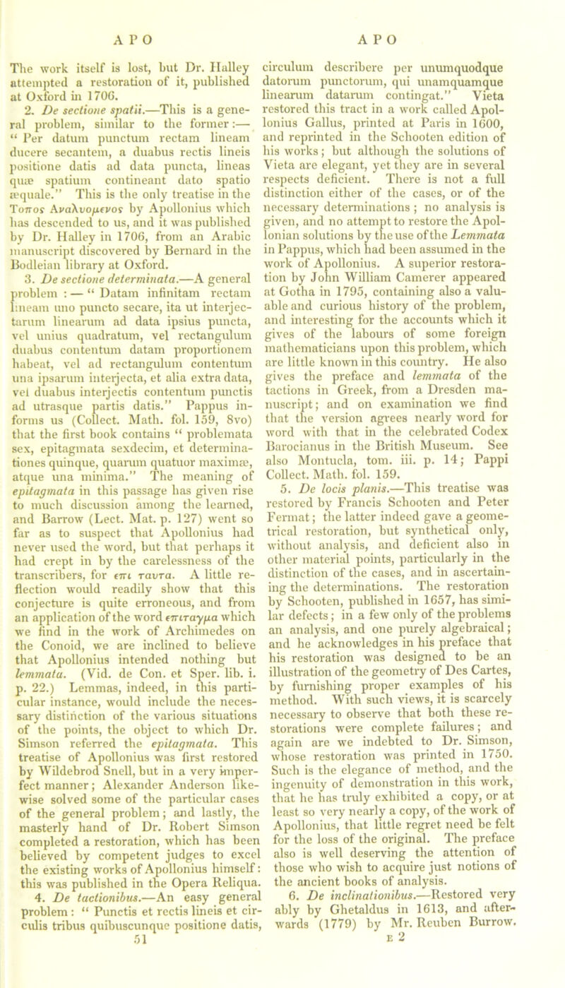 The work itself is lost, but Dr. Halley attempted a restoration of it, published at Oxford in 1706. 2. De sectione spatii.—This is a gene- ral problem, similar to the former:— “ Per datum punctum rectam lineam ducere secantem, a duabus rectis lineis positione datis ad data puncta, lineas quae spatium contineant dato spatio sequale.” This is the only treatise in the Tottoj AvaXvofifvos by Apollonius which has descended to us, and it was published by Dr. Halley in 1706, from an Arabic manuscript discovered by Bernard in the Bodleian library at Oxford. 3. De sectione determinata.—A general problem : — “ Datam infinitam rectam lineam turn puncto secare, ita ut interjec- tarum linearum ad data ipsius puncta, vel unius quadratum, vel rectangulum duabus contentum datam proportionem habeat, vel ad rectangulum contentum una ipsarum inteijecta, et alia extra data, vel duabus interjectis contentum punctis ad utrasque partis datis.” Pappus in- forms us (Collect. Math, fob 159, 8vo) that the first book contains “ problemata sex, epitagmata sexdecim, et determina- tiones quinque, quamin quatuor maxima1, atque una minima.” The meaning of epitagmata in this passage has given rise to much discussion among the learned, and Barrow (Lect. Mat. p. 127) went so far as to suspect that Apollonius had never used the word, but that perhaps it had crept in by the carelessness of the transcribers, for «n ravra. A little re- flection would readily show that this conjecture is quite erroneous, and from an application of the word eiriraypa which we find in the work of Archimedes on the Conoid, we are inclined to believe that Apollonius intended nothing but lemmata. (Vid. de Con. et Sper. lib. i. p. 22.) Lemmas, indeed, in this parti- cular instance, would include the neces- sary distinction of the various situations of the points, the object to which Dr. Simson referred the epitagmata. This treatise of Apollonius was first restored by Wildebrod Snell, but in a very imper- fect manner; Alexander Anderson like- wise solved some of the particular cases of the general problem; and lastly, the masterly hand of Dr. Robert Simson completed a restoration, which has been believed by competent judges to excel the existing works of Apollonius himself: this was published in the Opera Reliqua. 4. De tactionibus.—An easy general problem : “ Punctis et rectis lineis et cir- culis tribus quibuscunque positione datis, 51 circulum describere per unumquodque datorum punctorum, qui unamquamque linearum dataram contingat.” Vieta restored this tract in a work called Apol- lonius Gallus, printed at Paris in 1600, and reprinted in the Schooten edition of his works ; but although the solutions of Vieta are elegant, yet they are in several respects deficient. There is not a full distinction either of the cases, or of the necessary determinations ; no analysis is given, and no attempt to restore the Apol- lonian solutions by the use of the Lemmata in Pappus, which had been assumed in the work of Apollonius. A superior restora- tion by John William Camerer appeared at Gotha in 1795, containing also a valu- able and curious history of the problem, and interesting for the accounts which it gives of the labours of some foreign mathematicians upon this problem, which are little known in this country. He also gives the preface and lemmata of the tactions in Greek, from a Dresden ma- nuscript ; and on examination we find that the version agrees nearly word for word with that in the celebrated Codex Barocianus in the British Museum. See also Montucla, tom. iii. p. 14; Pappi Collect. Math. fol. 159. 5. De locis plants.—This treatise was restored by Francis Schooten and Peter Fermat; the latter indeed gave a geome- trical restoration, but synthetical only, without analysis, and deficient also in other material points, particularly in the distinction of the cases, and in ascertain- ing the determinations. The restoration by Schooten, published in 1657, has simi- lar defects; in a few only of the problems an analysis, and one purely algebraical; and he acknowledges in his preface that his restoration was designed to be an illustration of the geometry of Des Cartes, by furnishing proper examples of his method. With such views, it is scarcely necessary to observe that both these re- storations were complete failures; and again are we indebted to Dr. Simson, whose restoration was printed in 1750. Such is the elegance of method, and the ingenuity of demonstration in this work, that he has truly exhibited a copy, or at least so very nearly a copy, of the work of Apollonius, that little regret need be felt for the loss of the original. The preface also is well deserving the attention of those who wish to acquire just notions of the ancient books of analysis. 6. De inclinationibus.—Restored very ably by Ghetaldus in 1613, and after- wards (1779) by Mr. Reuben Burrow.