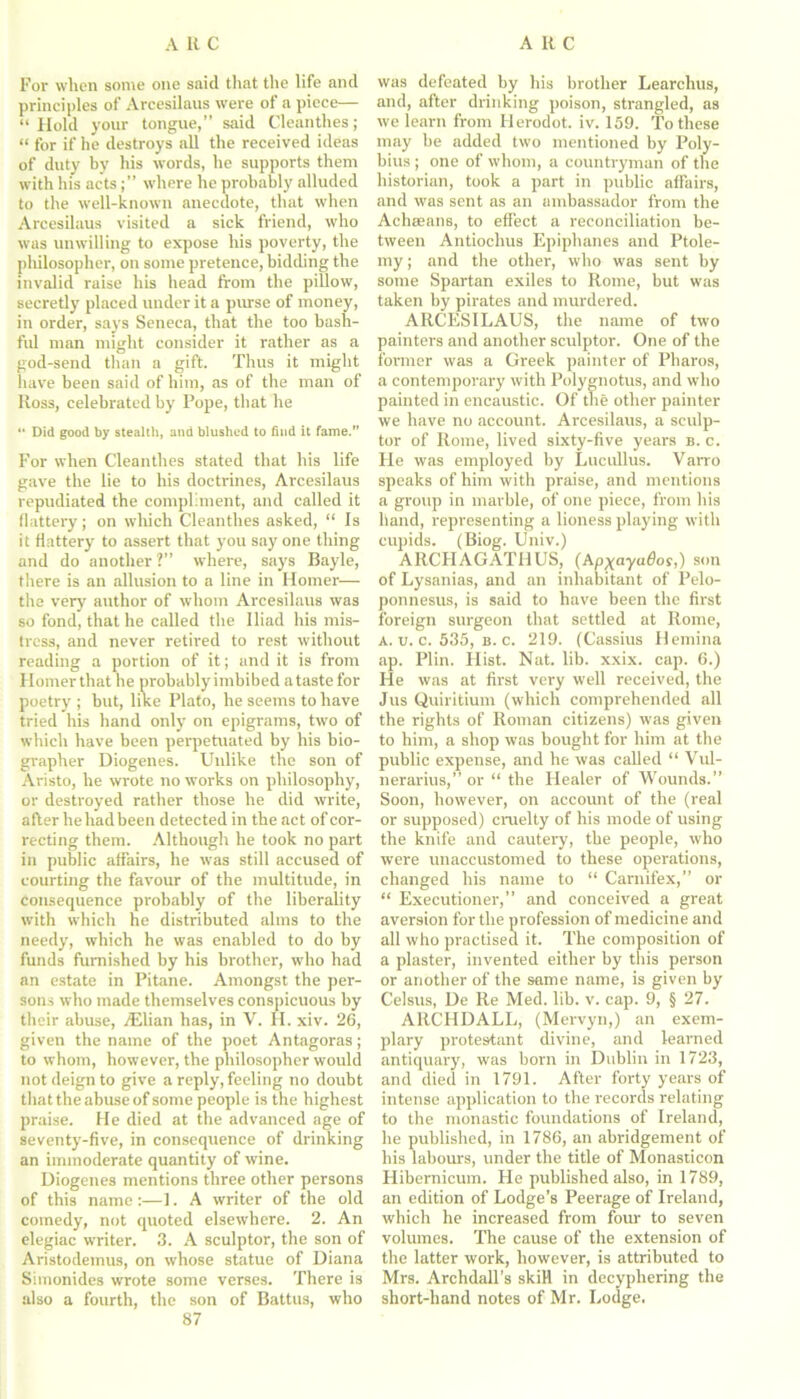 For when some one said that the life and principles of Arcesilaus were of a piece— “Hold your tongue,” said Cleanthes; “ for if he destroys all the received ideas of duty by his words, he supports them with his actswhere he probably alluded to the well-known anecdote, that when Arcesilaus visited a sick friend, who was unwilling to expose his poverty, the pliilosopher, on some pretence, bidding the invalid raise his head from the pillow, secretly placed under it a purse of money, in order, says Seneca, that the too bash- fid man might consider it rather as a god-send than a gift. Thus it might have been said of him, as of the man of Ross, celebrated by Pope, that he “ Did good by stealth, and blushed to find it fame.” For when Cleanthes stated that his life gave the lie to his doctrines, Arcesilaus repudiated the compliment, and called it flattery; on which Cleanthes asked, “ Is it flattery to assert that you say one thing and do another ?” where, says Bayle, there is an allusion to a line in Homer— the very author of whom Arcesilaus was so fond, that he called the Iliad his mis- tress, and never retired to rest without reading a portion of it; and it is from Homer that he probably imbibed a taste for poetry ; but, like Plato, he seems to have tried his hand only on epigrams, two of which have been perpetuated by his bio- grapher Diogenes. Unlike the son of Aristo, he wrote no works on philosophy, or destroyed rather those he did write, after he had been detected in the act of cor- recting them. Although he took no part in public affairs, he was still accused of courting the favour of the multitude, in consequence probably of the liberality with which he distributed alms to the needy, which he was enabled to do by funds furnished by his brother, who had an estate in Pitane. Amongst the per- sons who made themselves conspicuous by their abuse, jElian has, in V. FI. xiv. 26, given the name of the poet Antagoras; to whom, however, the philosopher would not deign to give a reply, feeling no doubt that the abuse of some people is the highest praise. He died at the advanced age of seventy-five, in consequence of drinking an immoderate quantity of wine. Diogenes mentions three other persons of this name:—1. A writer of the old comedy, not quoted elsewhere. 2. An elegiac writer. 3. A sculptor, the son of Aristodemus, on whose statue of Diana Simonides wrote some verses. There is also a fourth, the son of Battus, who 87 was defeated by his brother Learchus, and, after drinking poison, strangled, as we learn from Herodot. iv. 159. To these may be added two mentioned by Poly- bius ; one of whom, a countryman of the historian, took a part in public affairs, and was sent as an ambassador from the Achseans, to effect a reconciliation be- tween Antiochus Epiphanes and Ptole- my ; and the other, who was sent by some Spartan exiles to Rome, but was taken by pirates and murdered. ARCESILAUS, the name of two painters and another sculptor. One of the former was a Greek painter of Pharos, a contemporary with Polygnotus, and who painted in encaustic. Of the other painter we have no account. Arcesilaus, a sculp- tor of Rome, lived sixty-five years b. c. He was employed by Lucullus. Varro speaks of him with praise, and mentions a group in marble, of one piece, from his hand, representing a lioness playing with cupids. (Biog. Univ.) ARCHAGATHUS, (Ap^ayados,) son of Lysanias, and an inhabitant of Pelo- ponnesus, is said to have been the first foreign surgeon that settled at Rome, a. u. c. 535, b. c. 219. (Cassius Hemina ap. Plin. Hist. Nat. lib. xxix. cap. 6.) He was at first very well received, the Jus Quiritium (which comprehended all the rights of Roman citizens) was given to him, a shop was bought for him at the public expense, and he was called “ Vul- nerarius,” or “ the Healer of Wounds.” Soon, however, on account of the (real or supposed) cruelty of his mode of using the knife and cautery, the people, who were unaccustomed to these operations, changed his name to “ Carnifex,” or “ Executioner,” and conceived a great aversion for the profession of medicine and all who practised it. The composition of a plaster, invented either by this person or another of the same name, is given by Celsus, De Re Med. lib. v. cap. 9, § 27. ARCHDALL, (Mervyn,) an exem- plary protestant divine, and learned antiquary, was born in Dublin in 1723, and died in 1791. After forty years of intense application to the records relating to the monastic foundations of Ireland, he published, in 1786, an abridgement of his labours, under the title of Monasticon Hibernicum. He published also, in 1789, an edition of Lodge’s Peerage of Ireland, which he increased from four to seven volumes. The cause of the extension of the latter work, however, is attributed to Mrs. Archdall’s skiH in decyphering the short-hand notes of Mr. Lodge.