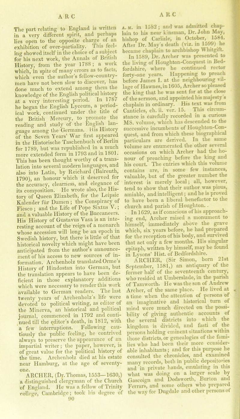 The part relating to England is written in a very different spirit, and perhaps lies open to the opposite charge of an exhibition of over-partiality. This feel- ing showed itself in the choice of a subject for his next work, the Annals of British History, from the year 1788; a work which, in spite of many errors as to facts, which even the author s fellow-country- men have not been slow to discover, has done much to extend among them the knowledge of the English political history at a very interesting period. In 1787 he began the English Lyceum, a period- ical work, continued under the title of the British Mercury, to promote the reading and study of the English lan- guage among the Germans. His History of the Seven Years’ War first appeared in the Historische Taschenbuch of Berlin for 1789, hut was republished in a much more extended form in 1793 and in 1801. This has been thought worthy of a trans- lation into several modern languages, and also into Latin, by Reichard (Baireuth, 1790), an honour which it deserved for the accuracy, clearness, and elegance of its composition. He wrote also, the His- tory of Queen Elizabeth, for the Leipsic Kalender fur Damen ; the Conspiracy of Fiesco ; and the Life of Pope Sixtus Y.; and a valuable History of the Buccaneers. His History of Gustavus Vasa is an inte- resting account of the reign of a monarch whose accession will long be an epoch in Swedish history, but there is little of that historical novelty which might have been anticipated from the author’s announce- ment of his access to new sources of in- formation. Archenholz translated Orme s History of Hindostan into German, but the translation appears to have been de- ficient in those explanatory additions which were necessary to render this work available to German readers. The last twenty years oi Archenholz s life were devoted to political writing, as editor of the Minerva, an historical and political journal, commenced in 1792 and conti- nued till the editor's death, in 1812, with a few interruptions. Following cau- tiously the public feeling, he contrived always to preserve the appearance of an impartial writer: the paper, however, is of great value for the political history of the time. Archenholz died at his estate near Hamburg, at the age of seventy- one. ARCHER, (Dr.Thomas, 1553— 1G30,) a distinguished clergyman of the Church of England. He was a fellow of Trinity college, Cambridge; took his degree of 90 a. m. in 1582; and was admitted chap- lain to his near kinsman, Dr. John May, bishop of Carlisle, in October, 1584. After Dr. May's death (viz. in 1599) he became chaplain to archbishop Whitgift. In 1589, Dr. Archer was presented to the living of Houghton-Conquest in Bed- fordshire, where he continued rector forty-one years. Happening to preach before James I. at the neighbouring vil- lage of Hawnes, in 1605, Archer so pleased the king that he was sent for at the close of the sermon, and appointed his majesty s chaplain in ordinary. His text was from Canticles, ch. ii. ver. 15. This circum- stance is carefully recorded in a curious MS. volume, which has descended to the successive incumbents of Hougbton-Con- quest, and from which these biographical particulars are derived. In the same volume are enumerated the other several occasions on which Archer had the ho- nour of preaching before the king and his court. The entries which this volume contains are, in some few instances, valuable, but of the greater number the interest is merely local; ail, however, tend to show that'their author was pious, amiable, and intelligent; and he is proved to have been a liberal benefactor to the chinch and parish of Houghton.. In 1629, as if conscious of his approach- ing end, Archer raised a monument to himself, immediately above the grave which, six years before, he had prepared for the reception of his body, and survived that act only a few months. His singular epitaph, written by himself, may be found in Lvsons' Hist, o'f Bedfordshire. ARCHER, (Sir Simon, born 21st September, 1581,) an antiquary of the former half of the seventeenth century, who resided at Umberslade, in the parish of Tamworth. H e was the son of Andrew Archer, of the same place. He lived at a time when the attention of persons of an imaginative and historical turn of mind were much directed on the possi- bility of giving authentic accounts of the ’ several districts into which the kingdom is divided, and fasti of the persons holding eminent situations within those districts, or genealogies of the fami- lies who had been their more consider- able inhabitants; and for this purpose he consulted the chronicles, and examined many records, both in public depositories and 'in private hands, emulating in this what was doing on a larger scale by Gascoign and Dodsworth, Burton and Ferrars, and some others who prepared the way for Dugdale and other persons of