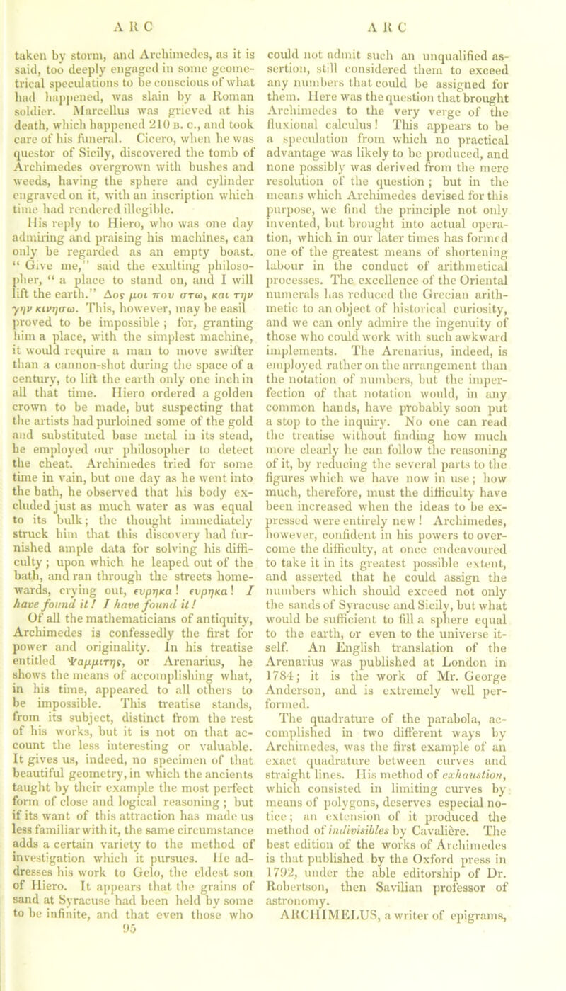 taken by storm, ancl Archimedes, as it is said, too deeply engaged in some geome- trical speculations to be conscious of what had happened, was slain by a Roman soldier. Marcellus was grieved at his death, which happened 210 b. c., and took care of his funeral. Cicero, when he was questor of Sicily, discovered the tomb of Archimedes overgrown with bushes and weeds, having the sphere and cylinder engraved on it, with an inscription which time had rendered illegible. His reply to Hiero, who was one day admiring and praising his machines, can only he regarded as an empty boast. “ Give me,” said the exulting philoso- pher, “ a place to stand on, and 1 will lift the earth.” Aor poi irov fTTto, feat tt)v y’)i> Kivrjaa. This, however, may be easil proved to be impossible ; for, granting him a place, with the simplest machine, it would require a man to move swifter than a cannon-shot during the space of a century, to lift the earth only one inchin all that time. Hiero ordered a golden crown to be made, but suspecting that the artists had purloined some of the gold and substituted base metal in its stead, he employed our philosopher to detect the cheat. Archimedes tried for some tune in vain, but one day as he went into the bath, he observed that his body ex- cluded just as much water as was equal to its bulk; the thought immediately struck him that this discovery had fur- nished ample data for solving his diffi- culty ; upon which he leaped out of the bath, and ran through the streets home- wards, crying out, evprjKa ! evptjKa ! I have found it! I have found it! Of all the mathematicians of antiquity', Archimedes is confessedly the first for power and originality. In his treatise entitled 'frapp.iTrjf, or Arenarius, he shows the means of accomplishing what, in his time, appeared to all others to be impossible. This treatise stands, from its subject, distinct from the rest of his works, but it is not on that ac- count the less interesting or valuable. It gives us, indeed, no specimen of that beautiful geometry, in which the ancients taught by their example the most perfect form of close and logical reasoning ; but if its want of this attraction ha3 made us less familiar with it, the same circumstance adds a certain variety to the method of investigation which it pursues. He ad- dresses his work to Gelo, the eldest son of Hiero. It appears that the grains of sand at Syracuse had been held by some to be infinite, and that even those who 95 could not admit such an unqualified as- sertion, still considered them to exceed any numbers that could be assigned for them. Here was the question that brought Archimedes to the very verge of the fluxional calculus! This appears to be a speculation from which no practical advantage was likely to be produced, and none possibly' was derived from the mere resolution of the question ; but in the means which Archimedes devised for this purpose, we find the principle not only invented, but brought into actual opera- tion, which in our later times has formed one of the greatest means of shortening labour in the conduct of arithmetical processes. The excellence of the Oriental numerals has reduced the Grecian arith- metic to an object of historical curiosity, and we can only admire the ingenuity of those who could work with such awkward implements. The Arenarius, indeed, is employed rather on the arrangement than the notation of numbers, but the imper- fection of that notation would, in any common hands, have probably soon put a stop to the inquiry. No one can read the treatise without finding how much more clearly he can follow the reasoning of it, by reducing the several parts to the figures which we have now in use ; how much, therefore, must the difficulty have been increased when the ideas to be ex- pressed were entirely new ! Archimedes, however, confident in his powers to over- come the difficulty, at once endeavoured to take it in its greatest possible extent, and asserted that he could assign the numbers which should exceed not only the sands of Syracuse and Sicily, but what would be sufficient to fill a sphere equal to the earth, or even to the universe it- self. An English translation of the Arenarius was published at London in 1784; it is the work of Mr. George Anderson, and is extremely well per- formed. The quadrature of the parabola, ac- complished in two different ways by Archimedes, was the first example of an exact quadrature between curves and straight lines. His method of exhaustion, which consisted in limiting curves by means of polygons, deserves especial no- tice ; an extension of it produced the method of indivisibles by Cavaliere. The best edition of the works of Archimedes is that published by the Oxford press in 1792, under the able editorship of Ur. Robertson, then Savilian professor of astronomy. ARCHIMELUS, a writer of epigrams.
