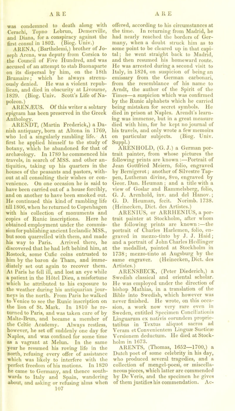 was condemned to death along with Cerachi, Topno Lebrun, Demerville, and Diana, for a conspiracy against the first consul in 1802. (Biog. Univ.) ARENA, (Barthelemi,) brother of Jo- seph Arena, was deputy from Corsica to the Council of Five Hundred, and was accused of an attempt to stab Buonaparte on its dispersal by him, on the 18th Brumaire; which he always strenu- ously denied. He was a violent repub- lican, and died in obscurity at Livourne, 1829. (Biog. Univ. Scott’s Life of Na- poleon.) ARENjEUS. Of this writer a solitary epigram has been preserved in the Greek Anthology. ARENDT, (Martin Frederick,) a Da- nish antiquary, bom at Altona in 1769, who led a singularly rambling life. At first he applied himself to the study of botany, which he abandoned for that of archaeology. In 1789 he commenced his travels, in search of MSS. and other an- tiquities, taking up his quarters in the houses of the peasants and pastors, with- out at all consulting their wishes or con- venience. On one occasion he is said to have been carried out of a house forcibly, and on another to have been smoked out. He continued this kind of rambling life till 1806, when he returned to Copenhagen with his collection of monuments and copies of Runic inscriptions. Here he obtained employment under the commis- sion for publishing ancient Icelandic MSS., but soon quarrelled with them, and made his way to Paris. Arrived there, he discovered that he had left behind him, at Rostock, some Cufie coins entrusted to him by the baron de Tham, and imme- diately set out again to recover them. At Paris he fell ill, and lost an eye while a patient in the Hotel Dieu, a misfortune which he attributed to his exposure to the weather during his antiquarian jour- neys in the north. From Paris he walked to Venice to see the Runic inscription on the lion of St. Mark. In 1810 he re- turned to Paris, and was taken care of by Malte-Brun, and became a member of the Celtic Academy. Always restless, however, he set off suddenly one day for Naples, and was confined for some time as a vagrant at Melun. In the same year he resumed his roving life in the north, refusing every offer of assistance which was likely to interfere with the erfect freedom of his motions. In 1820 e came to Germany, and thence south- wards to Italy and Spain, wandering about, and asking or refusing alms when 107 offered, according to his circumstances at the time. In returning from Madrid, he had nearly reached the borders of Ger- many, when a doubt struck him as to some point to be cleared up in that capi- tal ; he went straight back to Madrid, and then resumed his homeward route. He was arrested during a second visit to Italy, in 1824, on suspicion of being an emissary from the German carbonari, from the resemblance of his name to Arndt, the author of the Spirit of the Times—a suspicion which was confirmed by the Runic alphabets which he carried being mistaken for secret symbols. He died in prison at Naples. Arendt’s learn- ing was immense, but in a great measure died with him, for he kept no journal of his travels, and only wrote a few memoirs on particular subjects. (Biog. Univ. Suppl.) ARENHOLD, (G. J.) a German por- trait painter, from whose pictures the following prints are known :—Portrait of Jean Gottfried Meiern, folio, engraved by Bernigerot; another of Silvestre Tap- pen, Lutheran divine, 8vo, engraved by Geor. Dan. Heuman ; and a title with a view of Goslar and Rammelsberg, folio, G. J. Arenhold, inv. and del Hanov.; G. D. Heuman, fecit. Norimb. 1738. (Heinecken, Diet, des Artistes.) AIIENIUS, or ARRHENIUS, a por- trait painter at Stockholm, after whom the following prints are known:—the portrait of Charles Harlemen, folio, en- graved in mezzo-tinto by J. J. Haid; and a portrait of John Charles Hedlinger the medallist, painted at Stockholm in 1738; mezzo-tinto at Augsburg by the same engraver. (Heinecken, Diet, des Artistes.) ARENSBECK, (Peter Diederich,) a Swedish classical and oriental scholar. He was employed under the direction of bishop Mathias, in a translation of the Bible into Swedish, which however was never finished. He wrote, on this occa- sion, a work now very rare even in Sweden, entitled Specimen Conciliationis Linguarum ex nativis eorundem proprie- tatibus in Textus aliquot sacros ad Veram et Convenientem Linguae Sueticae Versionem deductum. He died at Stock- holm in 1673. ARENTS, (Thomas, 1652—1700,) a Dutch poet of some celebrity in his day, who produced several tragedies, and a collection of mengel-poesi, or miscella- neous pieces, which latter are commended by De Veris, and the specimen he gives of them justifies his commendation. Ac-