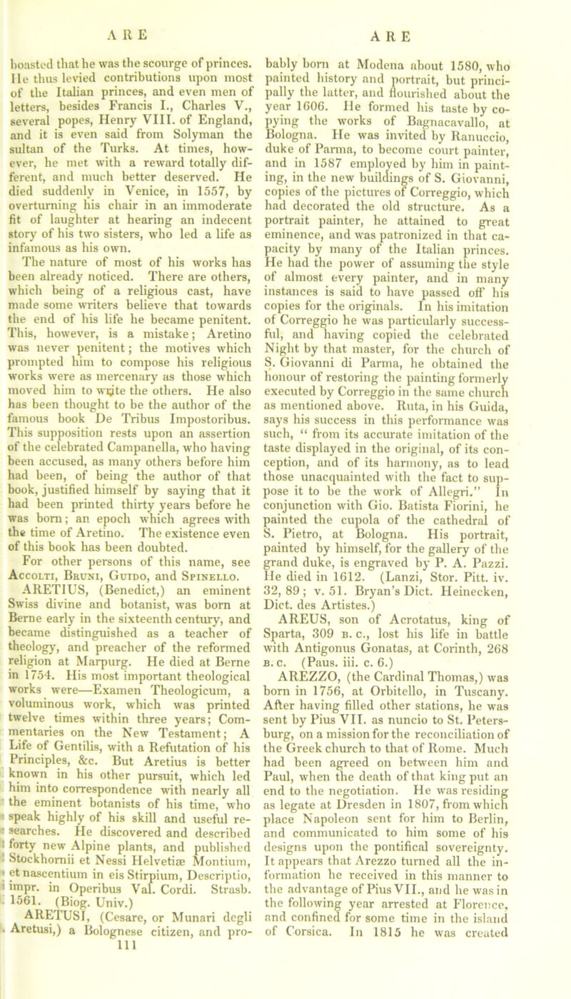 boasted that be was the scourge of princes. He thus levied contributions upon most of the Italian princes, and even men of letters, besides Francis I., Charles V., several popes, Henry VIII. of England, and it is even said from Solyman the sultan of the Turks. At times, how- ever, he met with a reward totally dif- ferent, and much better deserved. He died suddenly in Venice, in 1557, by overturning his chair in an immoderate fit of laughter at hearing an indecent story of his two sisters, who led a life as infamous as his own. The nature of most of his works has been already noticed. There are others, which being of a religious cast, have made some writers believe that towards the end of his life he became penitent. This, however, is a mistake; Aretino was never penitent; the motives which prompted him to compose his religious works were as mercenary as those which moved him to wijte the others. He also has been thought to he the author of the famous book De Tribus Impostoribus. This supposition rests upon an assertion of the celebrated Campanella, who having been accused, as many others before him had been, of being the author of that book, justified himself by saying that it had been printed thirty years before he was bom; an epoch which agrees with the time of Aretino. The existence even of this book has been doubted. For other persons of this name, see Accolti, Bkuni, Guido, and Spinello. ARETIUS, (Benedict,) an eminent Swiss divine and botanist, was born at Berne early in the sixteenth century, and became distinguished as a teacher of theology, and preacher of the reformed religion at Marpurg. He died at Berne in 1754. His most important theological works were—Examen Theologicum, a voluminous work, which was printed twelve times within three years; Com- mentaries on the New Testament; A Life of Gentilis, with a Refutation of his Principles, &c. But Aretius is better known in his other pursuit, which led him into correspondence with nearly all ' the eminent botanists of his time, who speak highly of his skill and useful re- : searches. He discovered and described i forty new Alpine plants, and published ■ Stockhomii et Nessi Helvetiae Montium, ) etnascentium in eisStirpium, Descriptio, i impr. in Operibus Val. Cordi. Strasb. 1561. (Biog. Univ.) ARETUSI, (Cesare, or Munari dcgli • Aretusi,) a Bolognese citizen, and pro- 111 bably born at Modena about 1580, who painted history and portrait, but princi- pally tbe latter, and flourished about the year 1606. He formed his taste by co- pying the works of Bagnacavallo, at Bologna. He was invited by Ranuccio, duke of Parma, to become court painter, and in 1587 employed by him in paint- ing, in the new buildings of S. Giovanni, copies of the pictures of Correggio, which had decorated the old structure. As a portrait painter, he attained to great eminence, and was patronized in that ca- pacity by many of the Italian princes. He had the power of assuming the style of almost every painter, and in many instances is said to have passed off his copies for the originals. In his imitation of Correggio he was particularly success- ful, and having copied the celebrated Night by that master, for the church of S. Giovanni di Parma, he obtained the honour of restoring the painting formerly executed by Correggio in the same church as mentioned above. Ruta, in his Guida, says his success in this performance was such, “ from its accurate imitation of the taste displayed in the original, of its con- ception, and of its harmony, as to lead those unacquainted with the fact to sup- pose it to be the work of Allegri.” In conjunction with Gio. Batista Fiorini, he painted the cupola of the cathedral of S. Pietro, at Bologna. His portrait, painted by himself, for the gallery of the grand duke, is engraved by P. A. Pazzi. He died in 1612. (Lanzi, Stor. Pitt. iv. 32,89; v. 51. Bryan’s Diet. Heinecken, Diet, des Artistes.) AREUS, son of Acrotatus, king of Sparta, 309 b. c., lost his life in battle with Antigonus Gonatas, at Corinth, 268 b. c. (Paus. iii. c. 6.) AREZZO, (the Cardinal Thomas,) was born in 1756, at Orbitello, in Tuscany. After having filled other stations, he was sent by Pius VII. as nuncio to St. Peters- burg, on a mission for the reconciliation of the Greek church to that of Rome. Much had been agreed on between him and Paul, when the death of that king put an end to the negotiation. He was residing as legate at Dresden in 1807, from which place Napoleon sent for him to Berlin, and communicated to him some of his designs upon the pontifical sovereignty. It appears that Arezzo turned all the in- formation he received in this manner to the advantage of Pius VII., and he was in the following year arrested at Florence, and confined for some time in the island of Corsica. In 1815 he was created