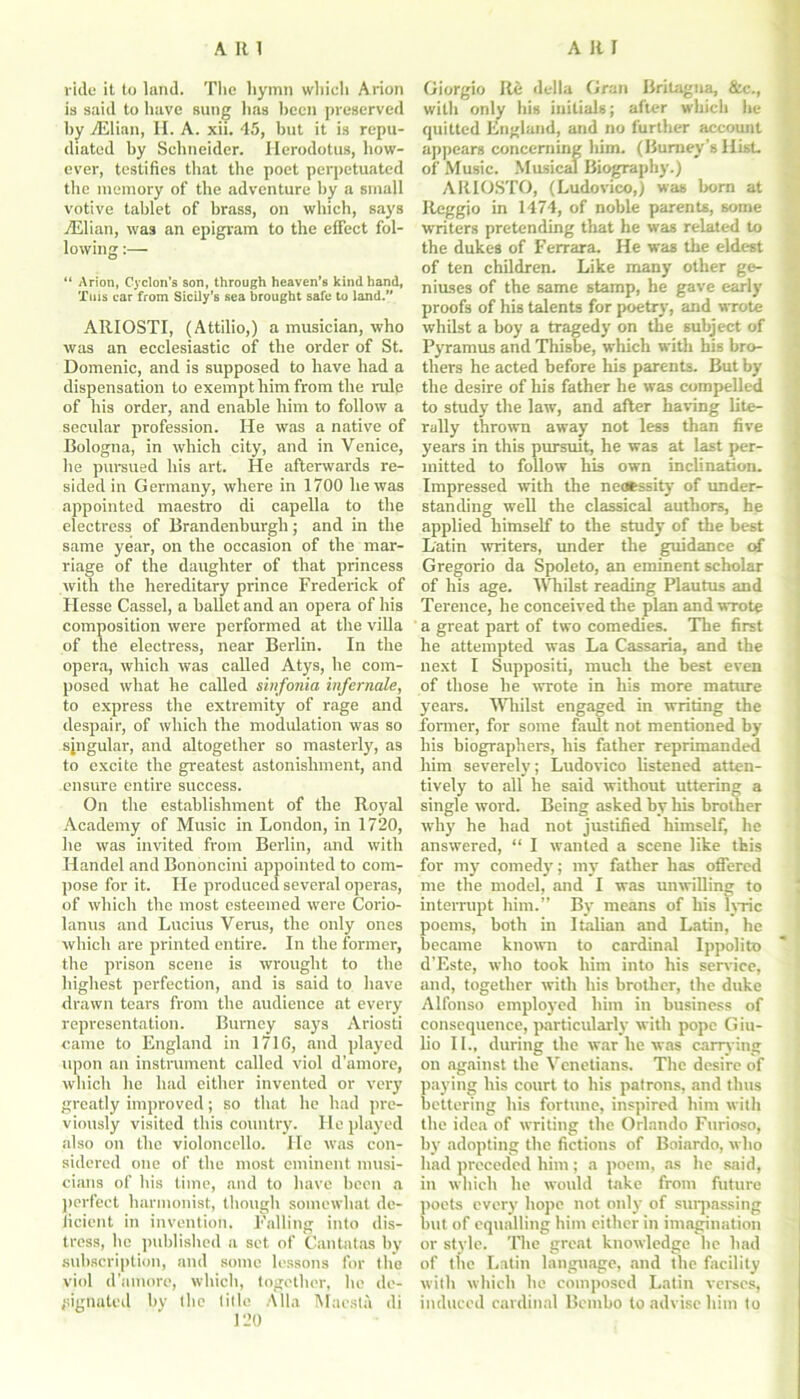 ride it to land. The hymn which Arion is said to have sung has been preserved by 7Elian, II. A. xii. 45, but it is repu- diated by Schneider. Herodotus, how- ever, testifies that the poet perpetuated tlie memory of the adventure by a small votive tablet of brass, on which, says ./Elian, was an epigram to the effect fol- lowing :— “ Arion, Cjclon’s son, through heaven’s kind hand, Tuis car from Sicily’s sea brought safe to land.” AIIIOSTI, (Attilio,) a musician, who was an ecclesiastic of the order of St. Domenic, and is supposed to have had a dispensation to exempt him from the rulp of his order, and enable him to follow a secular profession. He was a native of Bologna, in which city, and in Venice, he pursued his art. He afterwards re- sided in Germany, where in 1700 he was appointed maestro di capella to the electress of Brandenburgh; and in the same year, on the occasion of the mar- riage of the daughter of that princess with the hereditary prince Frederick of Hesse Cassel, a ballet and an opera of his composition were performed at the villa of the electress, near Berlin. In the opera, which was called Atys, he com- posed what he called sinfonia infernale, to express the extremity of rage and despair, of which the modulation was so sjngular, and altogether so masterly, as to excite the greatest astonishment, and ensure entire success. On the establishment of the Royal Academy of Music in London, in 1720, he was invited from Berlin, and with Handel and Bononcini appointed to com- pose for it. He produced several operas, of which the most esteemed were Corio- lanus and Lucius Verus, the only ones which are printed entire. In the former, the prison scene is wrought to the highest perfection, and is said to have drawn tears from the audience at every representation. Bumey says Ariosti came to England in 1716, and played upon an instrument called viol d’amore, which he had either invented or very greatly improved; so that he had pre- viously visited this country. He played also on the violoncello. He was con- sidered one of the most eminent musi- cians of his time, and to have been a perfect harmonist, though somewhat de- ficient in invention. Falling into dis- tress, he published a set of Cantatas by subscription, and some lessons for the viol d’amore, which, together, he de- signated by the title Alla Maesla di 120 Giorgio Re della Gran Britagna, &c„ with only his initials; after which he quitted England, and no further account appears concerning him. (Burney’s Hist, of Music. Musical Biography.) ARIOSTO, (Ludovico,) was born at Reggio in 1474, of noble parents, some writers pretending that he was related to the dukes of Ferrara. He was the eldest of ten children. Like many other ge- niuses of the same stamp, he gave early proofs of his talents for poetry, and wrote whilst a boy a tragedy on the subject of Pyramus and Thisbe, which with Ins bro- thers he acted before his parents. But by the desire of his father he was compelled to study the law, and after having lite- rally thrown away not less than five years in this pursuit, he was at last per- mitted to follow his own inclination. Impressed with the necessity of under- standing well the classical authors, he applied himself to the study of the best Latin writers, under the guidance of Gregorio da Spoleto, an eminent scholar of his age. Whilst reading Plautus and Terence, he conceived the plan and wrote a great part of two comedies. The first he attempted was La Cassaria, and the next I Suppositi, much the best even of those he wrote in his more mature years. Whilst engaged in writing the former, for some fault not mentioned by his biographers, his father reprimanded him severely; Ludovico listened atten- tively to all he said without uttering a single word. Being asked by his brother why he had not justified himself, he answered, “ I wanted a scene like this for my comedy; my father has offered me the model, and I was unwilling to interrupt him.” By means of his lyric poems, both in Italian and Latin, he became known to cardinal Ippolito d’Este, who took him into his service, and, together with his brother, the duke Alfonso employed him in business of consequence, particularly with pope Giu- lio II., during the war he was carrying on against the Venetians. The desire of paying his court to his patrons, and thus bettering his fortune, inspired him with the idea of writing the Orlando Furioso, by adopting the fictions of Boiardo, who had preceded him; a poem, as he said, in which he would take from future poets every hope not only of surpassing but of equalling him either in imagination or style. The great knowledge he had of the Latin language, and the facility with which he composed Latin verses, induced cardinal Bembo to advise him to