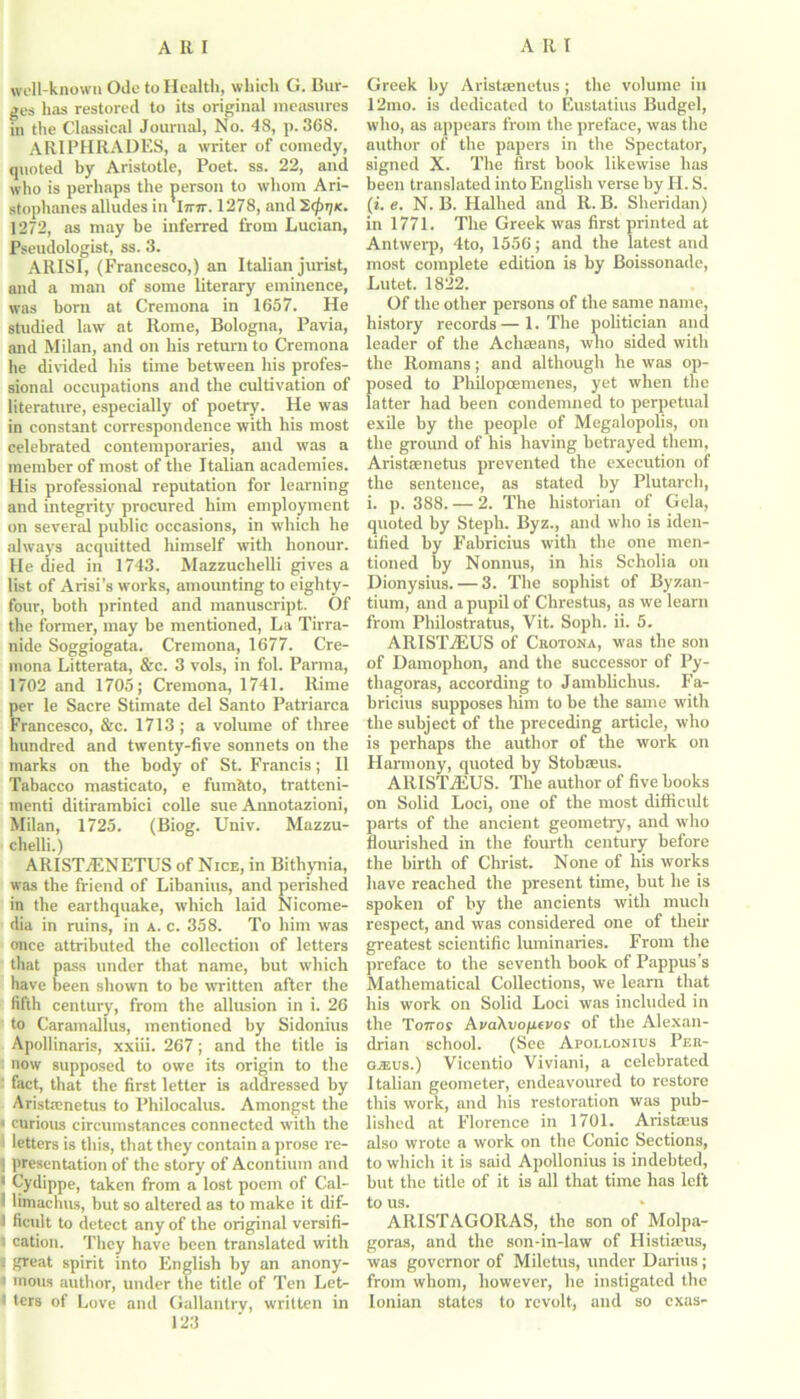 well-known Ode to Health, which G. Bur- ges has restored to its original measures in the Classical Journal, No. 48, p.368. ARIPHRADES, a waiter of comedy, quoted by Aristotle, Poet. ss. 22, and who is perhaps the person to whom Ari- stophanes alludes in l7nr. 1278, and 207-jk. 1272, as may be inferred from Lucian, Pseudologist, ss. 3. ARISI, (Francesco,) an Italian jurist, and a man of some literary eminence, was born at Cremona in 1657. He studied law at Rome, Bologna, Pavia, and Milan, and on his return to Cremona he divided his time between his profes- sional occupations and the cultivation of literature, especially of poetry. He was in constant correspondence with his most celebrated contemporaries, and was a member of most of the Italian academies. His professional reputation for learning and integrity procured him employment on several public occasions, in which he always acquitted himself with honour. He died in 1743. Mazzuchelli gives a list of Arisi’s works, amounting to eighty- four, both printed and manuscript. Of the former, may be mentioned, La Tirra- nide Soggiogata. Cremona, 1677. Cre- mona Litterata, &c. 3 vols, in fol. Parma, 1702 and 1705; Cremona, 1741. Rime per le Sacre Stimate del Santo Patriarca Francesco, &c. 1713; a volume of three hundred and twenty-five sonnets on the marks on the body of St. Francis; II Tabacco masticato, e fumhto, tratteni- menti ditirambici colie sue Annotazioni, Milan, 1725. (Biog. Univ. Mazzu- chelli.) ARISTAENETUS of Nice, in Bithynia, was the friend of Libanius, and perished in the earthquake, which laid Nicome- dia in ruins, in a. c. 358. To him wras once attributed the collection of letters that pass under that name, but which have been shown to be written after the fifth century, from the allusion in i. 26 to Caramallus, mentioned by Sidonius Apollinaris, xxiii. 267; and the title is now supposed to owe its origin to the ' fact, that the first letter is addressed by Aristaenetus to Philocalus. Amongst the [curious circumstances connected with the letters is this, that they contain a prose re- 1 presentation of the story of Acontium and 1 Cydippe, taken from a lost poem of Cal- I limachus, but so altered as to make it dif- 1 ficult to detect any of the original versifi- 1 cation. They have been translated with 1 great spirit into English by an anony- i mous author, under the title of Ten Let- 1 ters of Love and Gallantry, written in 123 Greek by Aristaenetus; the volume in 12mo. is dedicated to Eustatius Budgel, who, as appears from the preface, was the author of the papers in the Spectator, signed X. The first book likewise has been translated into English verse by H. S. (i e. N. B. Hallied and R. B. Sheridan) in 1771. The Greek was first printed at Antwerp, 4to, 1556; and the latest and most complete edition is by Boissonade, Lutet. 1822. Of the other persons of the same name, history records — 1. The politician and leader of the Achseans, who sided with the Romans; and although he was op- posed to Philopcemenes, yet when the latter had been condemned to perpetual exile by the people of Megalopolis, on the ground of his having betrayed them, Aristaenetus prevented the execution of the sentence, as stated by Plutarch, i. p. 388. — 2. The historian of Gela, quoted by Steph. Byz., and who is iden- tified by Fabricius with the one men- tioned by Nonnus, in his Scholia on Dionysius. — 3. The sophist of Byzan- tium, and a pupil of Chrestus, as we learn from Philostratus, Vit. Soph. ii. 5. ARIST7EUS of Crotona, was the son of Damophon, and the successor of Py- thagoras, according to Jamblichus. Fa- bricius supposes him to be the same with the subject of the preceding article, who is perhaps the author of the work on Harmony, quoted by Stobaeus. ARISTiEUS. The author of five books on Solid Loci, one of the most difficult parts of the ancient geometry, and who flourished in the fourth century before the birth of Christ. None of his works have reached the present time, but he is spoken of by the ancients with much respect, and was considered one of their greatest scientific luminaries. From the preface to the seventh book of Pappus’s Mathematical Collections, we learn that his work on Solid Loci was included in the To7ror AvaAvofievos of the Alexan- drian school. (See Apollonius Per- gaeus.) Vicentio Viviani, a celebrated Italian geometer, endeavoured to restore this work, and his restoration was pub- lished at Florence in 1701. Aristaeus also wrote a work on the Conic Sections, to which it is said Apollonius is indebted, but the title of it is all that time has left to us. ARISTAGORAS, the son of Molpa- goras, and the son-in-law of Histiams, was governor of Miletus, under Darius; from whom, however, he instigated the Ionian states to revolt, and so exas-