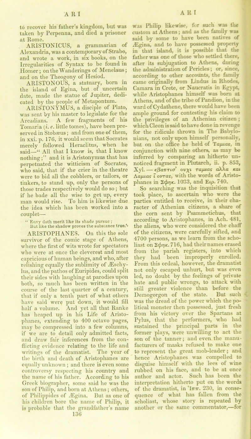 to recover Iris father's kingdom, but was taken by Perpenna, and died a prisoner at Rome. ARISTONICUS, a grammarian of Alexandria, was a contemporary of Strabo, and wrote a work, in six books, on the Irregularities of Syntax to be found in Homer; on the Wanderings of Menelaus; and on the Theogony of Hesiod. ARISTONOUS, a statuary, born in the island of Egina, but of uncertain date, made the statue of Jupiter, dedi- cated by the people of Metapontum. ARISTONYMUS, a disciple of Plato, was sent by his master to legislate for the Arcadians. A few fragments of his Tomaria [i. e. little tomes), have been pre- served in Stobaeus; and from one of them, in xxi. p. 176, it would seem that Socrates merely followed Heraclitus, when he said—“ All that I know is, that I know nothingand it is Aristonymus that has perpetuated the witticism of Socrates, who said, that if the crier in the theatre were to bid all the cobblers, or tailors, or tinkers, to stand up, only the persons of those trades respectively would do so; but if he bade all the wise to get up, every man would rise. To him is likewise due the idea which has been worked into a couplet— “ Envy doth merit like its shade pursue ; But like the shadow proves the substance true/* ARISTOPHANES. On this the sole survivor of the comic stage of Athens, where the first of wits wrote for spectators who were at once the cleverest and most capricious of human beings, and who, after relishing equally the sublimity of /Eschy- lus, and the pathos of Euripides, could split their sides with laughing at parodies upon both, so much has been written in the course of the last quarter of a century, that if only a tenth part of what others have said were put down, it would fill half a volume. And yet all that Ranke has heaped up in his Life of Aristo- phanes, extending to 400 octavo pages, may be compressed into a few columns, if we are to detail only admitted facts, and draw fair inferences from the con- flicting evidence relating to the life and writings of the dramatist. The year of the birth and death of Aristophanes are equally unknown ; and there is even some controversy respecting his country and the name of his father. According to his Greek biographer, some said he wTas the son of Philip, and born at Athens; others, of Philippines of TEgina, But as one of his children bore the name of Philip, it is probable that the grandfather’s name 136 was Philip likewise, for such was the custom at Athens; and as the family was said by some to have been natives of TEgina, and to have possessed property in that island, it is possible that the father was one of those who settled there, after its subjugation to Athens, during the administration of Pericles; or, since, according to other accounts, the family came originally from Lindus in Rhodes, Camara in Crete, or Naucratis in Egypt, while Aristophanes himself was bom at Athens, and of the tribe of Pandion, in the ward of Cydathene, there would have been ample ground for contesting his claim to the privileges of an Athenian citizen ; which Cleon is said to have done in revenge for the ridicule thrown in The Babylo- nians, not only upon himself personally, but on the office he held of Tapias, in conjunction with nine others, as may be inferred by comparing an hitherto un- noticed fragment in Plutarch, ii. p. 853, Xyl. — f,3o7rricr’ ov^i Tapias aXKa kat hapias i ovras, with the words of Aristo- phanes in HiprjK. 1033, and Eip. 740. So searching was the inquisition that took place, to ascertain who were the parties entitled to receive, in their cha- racter of Athenian citizens, a share of the com sent by Psammetichus, that according to Aristophanes, in Ach. 481, the aliens, who were considered the chaff of the citizens, were carefully sifted, and 4700 persons, as we learn from the scho- liast on 2(prj<. 716, had theirnames erased from the parish registers, into which they had been improperly enrolled. From this ordeal, however, the dramatist not only escaped unhurt, but was even led, no doubt by the feelings of private hate and public wrongs, to attack with still greater violence than before the Demogorgon of the state. But such was the dread of the power which the po- litical monster then possessed, just fresh from his victory over the Spartans at Pylus, that the performers, who had sustained the principal parts in the former plays, were unwilling to act the son of the tanner; and even the manu- facturers of masks refused to make one to represent the great mob-leader; and hence Aristophanes was compelled to disguise himself with the lees of wine rubbed on his face, and to be at once author and actor. Such has been the interpretation hitherto put on the words of the dramatist, in 'Itttt. 230, in conse- quence of what has fallen from the scholiast, whose story is repeated by another or the same commentator,—for