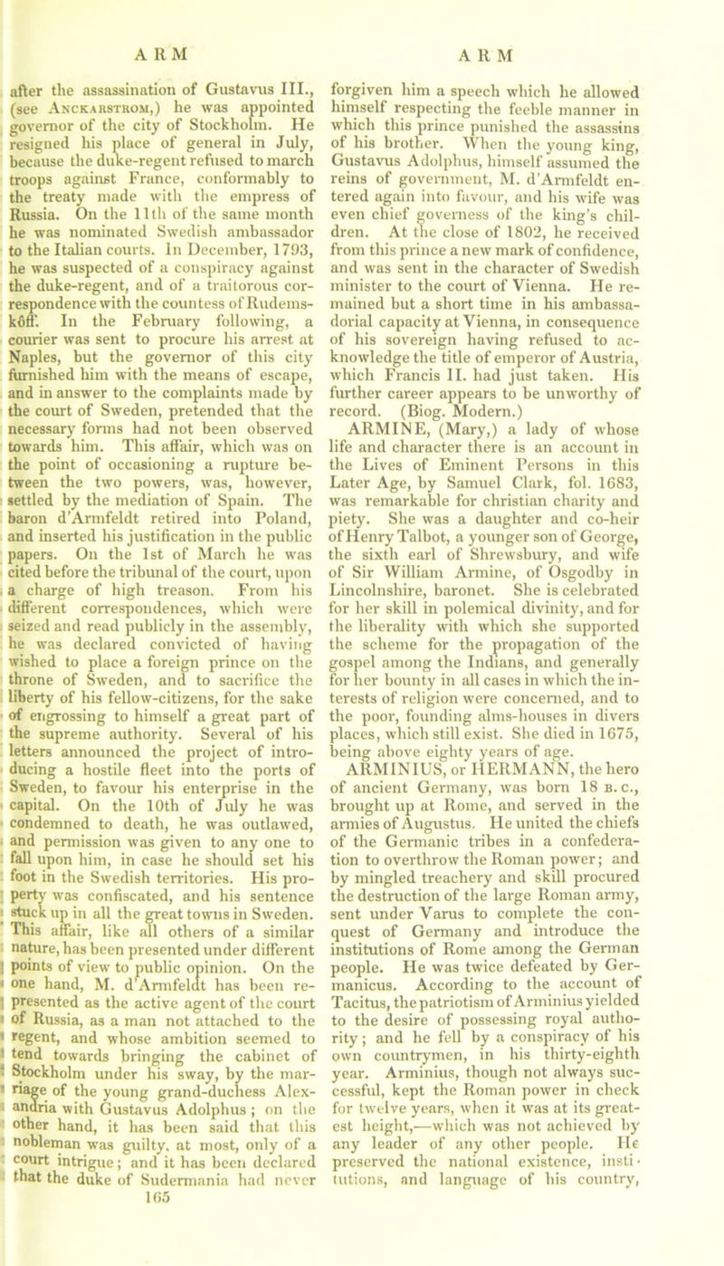 after the assassination of Gustavus III., (see Anckabsthom,) he was appointed governor of the city of Stockholm. He resigned his place of general in July, because the duke-regent refused to march troops against France, conformably to the treaty made with the empress of Russia. On the 11th of the same month he was nominated Swedish ambassador to the Italian courts. In December, 1793, he was suspected of a conspiracy against the duke-regent, and of a traitorous cor- respondence with the countess of Rudems- koff. In the February following, a courier was sent to procure his arrest at Naples, but the governor of this city furnished him with the means of escape, and in answer to the complaints made by the court of Sweden, pretended that the necessary forms had not been observed towards him. This affair, which was on the point of occasioning a rupture be- tween the two powers, was, however, i settled by the mediation of Spain. The baron d’Armfeldt retired into Poland, and inserted his justification in the public papers. On the 1st of March he was cited before the tribunal of the court, upon a charge of high treason. From his different correspondences, which were seized and read publicly in the assembly, he was declared convicted of having wished to place a foreign prince on the throne of Sweden, and to sacrifice the liberty of his fellow-citizens, for the sake of engrossing to himself a great part of the supreme authority. Several of his letters announced the project of intro- ducing a hostile fleet into the ports of Sweden, to favour his enterprise in the capital. On the 10th of July he was 1 condemned to death, he was outlawed, ■ and permission was given to any one to fall upon him, in case he should set his foot in the Swedish territories. His pro- ; perty was confiscated, and his sentence i stuck up in all the great towns in Sweden. This affair, like all others of a similar nature, has been presented under different j points of view to public opinion. On the i one hand, M. d’Armfeldt has been re- 1 presented as the active agent of the court « of Russia, as a man not attached to the • regent, and whose ambition seemed to i tend towards bringing the cabinet of ■ Stockholm under his sway, by the mar- ’ riage of the young grand-duchess Alex- e anoria with Gustavus Adolphus ; on the other hand, it has been said that this nobleman was guilty, at most, only of a court intrigue; and it has been declared that the duke of Sudermania had never 105 forgiven him a speech which he allowed himself respecting the feeble manner in which this prince punished the assassins of his brother. When the young king, Gustavus Adolphus, himself assumed the reins of government, M. d’Armfeldt en- tered again into favour, and his wife was even chief governess of the king’s chil- dren. At the close of 1802, he received from this prince a new mark of confidence, and was sent in the character of Swedish minister to the court of Vienna. He re- mained but a short time in his ambassa- dorial capacity at Vienna, in consequence of his sovereign having refused to ac- knowledge the title of emperor of Austria, which Francis II. had just taken. His further career appears to be unworthy of record. (Biog. Modern.) ARMINE, (Mary,) a lady of whose life and character there is an account in the Lives of Eminent Persons in this Later Age, by Samuel Clark, fol. 1683, was remarkable for Christian charity and piety. She was a daughter and co-heir of Henry Talbot, a younger son of George, the sixth earl of Shrewsbury, and wife of Sir William Armine, of Osgodby in Lincolnshire, baronet. She is celebrated for her skill in polemical divinity, and for the liberality with which she supported the scheme for the propagation of the gospel among the Indians, and generally for her bounty in all cases in which the in- terests of religion were concerned, and to the poor, founding alms-houses in divers places, which still exist. She died in 1675, being above eighty years of age. ARMINIUS, or HERMANN, the hero of ancient Germany, was born 18 b. c., brought up at Rome, and served in the armies of Augustus, He united the chiefs of the Germanic tribes in a confedera- tion to overthrow the Roman power; and by mingled treachery and skill procured the destruction of the large Roman army, sent under Varus to complete the con- quest of Germany and introduce the institutions of Rome among the German people. He was twice defeated by Ger- manicus. According to the account of Tacitus, the patriotism of Arminius yielded to the desire of possessing royal autho- rity ; and he fell by a conspiracy of his own countrymen, in his thirty-eighth year. Arminius, though not always suc- cessful, kept the Roman power in check for twelve years, when it was at its great- est height,—which was not achieved by any leader of any other people. He preserved the national existence, insti • tutions, and language of his country,