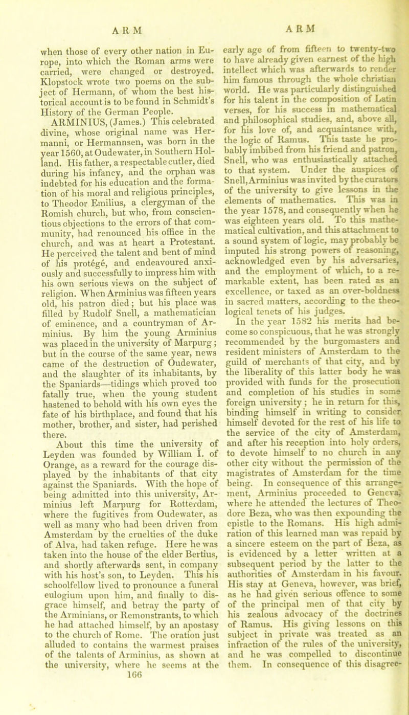 when those of every other nation in Eu- rope, into which the Roman arms were carried, were changed or destroyed. Klopstock wrote two poems on the sub- ject of Hermann, of whom the best his- torical account is to be found in Schmidt’s History of the German People. ARMINIUS, (James.) This celebrated divine, whose original name was Her- manni, or Hermannsen, was bom in the year 1560, at Oudewater, in Southern Hol- land. His father, a respectable cutler, died during his infancy, and the orphan was indebted for his education and the forma- tion of his moral and religious principles, to Theodor Emilius, a clergyman of the Romish church, but who, from conscien- tious objections to the errors of that com- munity, had renounced his office in the church, and was at heart a Protestant. He perceived the talent and bent of mind of his protege, and endeavoured anxi- ously and successfully to impress him with his own serious views on the subject of religion. When Arminius was fifteen years old, his patron died; but his place was filled by Rudolf Snell, a mathematician of eminence, and a countryman of Ar- minius. By him the young Arminius was placed in the university of Marpurg; but in the course of the same year, news came of the destruction of Oudewater, and the slaughter of its inhabitants, by the Spaniards—tidings which proved too fatally true, when the young student hastened to behold with his own eyes the fate of his birthplace, and found that his mother, brother, and sister, had perished there. About this time the university of Leyden was founded by William I. of Orange, as a reward for the courage dis- played by the inhabitants of that city against the Spaniards. With the hope of being admitted into this university, Ar- minius left Marpurg for Rotterdam, where the fugitives from Oudewater, as well as many who had been driven from Amsterdam by the cruelties of the duke of Alva, had taken refuge. Here he was taken into the house of the elder Bertius, and shortly afterwards sent, in company with his host’s son, to Leyden. This his schoolfellow lived to pronounce a funeral eulogium upon him, and finally to dis- grace himself, and betray the party of the Arminians, or Remonstrants, to which he had attached himself, by an apostasy to the church of Rome. The oration just alluded to contains the warmest praises of the talents of Arminius, as shown at the university, where he seems at the 166 early age of from fifteen to twenty-two to have already given earnest of the high intellect which was afterwards to render him famous through the whole Christian world. He was particularly distinguished for his talent in the composition of Latin verses, for his success in mathematical and philosophical studies, and, above all, for his love of, and acquaintance with, the logic of Ramus. This taste he pro- bably imbibed from his friend and patron, Snell, who was enthusiastically attached to that system. Under the auspices of Snell, Arminius was invited by the curators of the university to give lessons in the elements of mathematics. This was in the year 1578, and consequently when he wTas eighteen years old. To this mathe- matical cultivation, and this attachment to a sound system of logic, may probably be imputed his strong powers of reasoning, acknowledged even by his adversaries, and the employment of which, to a re- markable extent, has been rated as an excellence, or taxed as an over-boldness in sacred matters, according to the theo- logical tenets of his judges. In the year 1582 his merits had be- come so conspicuous, that he was strongly recommended by the burgomasters and resident ministers of Amsterdam to the guild of merchants of that city, and by the liberality of this latter body he was provided with funds for the prosecution and completion of his studies in some foreign university ; he in return for this, binding himself in writing to consider, himself devoted for the rest of his life to the service of the city of Amsterdam, and after his reception into holy orders, to devote himself to no church in any other city without the permission of the magistrates of Amsterdam for the time being. In consequence of this arrange^ ment, Arminius proceeded to Geneva; where he attended the lectures of Theo- dore Beza, who was then expounding the epistle to the Romans. His high admi- ration of tins learned man was repaid by a sincere esteem on the part of Beza, as is evidenced by a letter written at a subsequent period by the latter to the authorities of Amsterdam in his favour. His stay at Geneva, however, was brief, as he had given serious offence to some of the principal men of that city by his zealous advocacy of the doctrines of Ramus. His giving lessons on this subject in private was treated as an infraction of the rules of the university, and he was compelled to discontinue them. In consequence of this disagree-