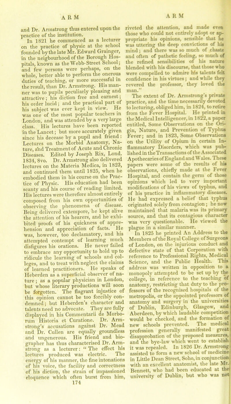 and Dr. Armstrong thus entered upon the practice of the institution. In 1821 he commenced as a lecturer on the practice of physic at the school founded by the late Mr. Edward Grainger, in the neigbourhood of the Borough Hos- pitals, known as the Webb- Street School; and few persons were perhaps, on the whole, better able to perform the onerous duties of teaching, or more successful in the result, than Dr. Armstrong. His man- ner was to pupils peculiarly pleasing and attractive; his diction free and earnest; his order lucid; and the practical part of his subject was ever kept in view. He was one of the most popular teachers in London, and was attended by a very large class. His lectures have been reported in the Lancet; but more accurately given since his decease by a pupil and friend : Lectures on the Morbid Anatomy, N a- ture, and Treatment of Acute and Chronic Diseases. Edited by Joseph Rix, Lond. 1834, 8vo. Dr. Armstrong also delivered lectures on the Materia Medica, in 1823, and continued them until 1825, when he embodied them in his course on the Prac- tice of Physic. His education had been scanty and his course of reading limited. His lectures were therefore almost entirely composed from his own opportunities of observing the phenomena of disease. Being delivered extempore, he kept alive the attention of his hearers, and he exhi- bited proofs of his quickness of appre- hension and appreciation of facts. He was, however, too declamatory, and his attempted contempt of learning much disfigures his orations. He never failed to embrace any opportunity to hold up to ridicule the lemming of schools and col- leges, and to treat with neglect the claims of learned practitioners. He speaks of Heberden as a superficial observer of na- ture ; as a popular physician in London, but whose literary productions will soon be forgotten. The flagrant injustice of this opinion cannot be too forcibly con- demned ; but Heberden’s character and talents need no advocate. They are fully displayed in his Commentarii de Morbo- rum Historia et Curatione. Dr. Arm- strong’s accusations against Dr. Mead and Dr. Cullen are equally groundless and ungenerous. His friend and bio- grapher has thus characterised Dr. Arm- strong as a lecturer: “ The effect his lectures produced was electric. The energy of his manner, the fine intonations of his voice, the facility and correctness of his diction, the strain of impassioned eloquence which often burst from him, riveted the attention, and made even those who could not entirely adopt or ap- propriate his opinions, sensible that he was uttering the deep convictions of his mind; and there was so much of chaste and often of pathetic feeling, so much of the refined sensibilities of his nature blended with his discourse, that those who were compelled to admire his talents felt confidence in his virtues ; and while they revered the professor, they loved the man.” The extent of Dr. Armstrong’s private practice, and the time necessarily devoted to lecturing, obliged him, in 1824, to retire from the Fever Hospital. He printed in the Medical Intelligencer, in 1822, a paper entitled, Some Observations on the Ori- gin, Nature, and Prevention of Typhus Fever; and in 1823, Some Observations on the Utility of Opium in certain In- flammatory Disorders, which was pub- lished in the Transactions of the Associated Apothecaries of England and W ales. These papers were some of the results of his observations, chiefly made at the Fever Hospital, and contain the germ of those opinions which led to very important modifications of his views of typhus, and of his practice in inflammatory diseases. He had expressed a belief that typhus originated solely from contagion ; he now maintained that malaria was its primary source, and that its contagious character j was very questionable. He viewed the plague in a similar manner. In 1825 he printed An Address to the Members of the Royal College of Surgeons of London, on the injurious conduct and defective state of that Corporation with reference to Professional Rights, Medical Science, and the Public Health. This address was written in opposition to a monopoly attempted to be set up by the college, in reference to the teaching of anatomy, restricting that duty to the pro- fessors of the recognised hospitals of the metropolis, or the appointed professors of anatomy and surgery in the universities of Dublin, Edinburgh, Glasgow, and Aberdeen, by which laudable competition would be checked, and the formation of new schools prevented. The medical profession generally manifested great disapprobation of the proposed measures, and tne bye-law which went to establish it was repealed. In 1826 Dr. Armstrong assisted to form a new school of medicine in Little Dean Street, Soho, in conjunction with an excellent anatomist, the late Mr. Bennett, who had been educated at the university of Dublin, but who was not)