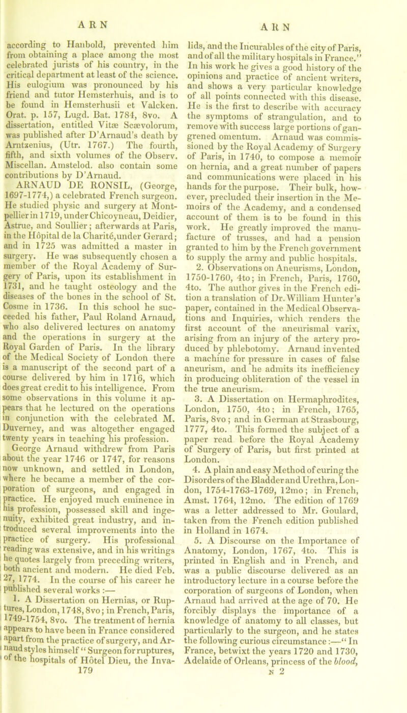 according to Hanbold, prevented him from obtaining a place among the most celebrated jurists of his country, in the critical department at least of the science. His eulogium was pronounced by his friend and tutor Hemsterhuis, and is to be found in Hemsterhusii et Valcken. Orat. p. 157, Lugd. Bat. 1784, 8vo. A dissertation, entitled Vita Scsevolorum, was published after D’Arnaud’s death by Amtaenius, (Utr. 1767.) The fourth, fifth, and sixth volumes of the Observ. Miscellan. Amstelod. also contain some contributions by D’Amaud. ARNAUD DE RONSIL, (George, 1697-1774,) a celebrated French surgeon. He studied physic and surgery at Mont- pellier in 1719, under Chicoyneau, Deidier, Astrue, and Soullier; afterwards at Paris, in the Hopital de la Charite,under Gerard; and in 1725 was admitted a master in surgery. He was subsequently chosen a member of the Royal Academy of Sur- gery of Paris, upon its establishment in 1731, and he taught osteology and the diseases of the bones in the school of St. Cosme in 1736. In this school he suc- ceeded his father, Paul Roland Arnaud, who also delivered lectures on anatomy and the operations in surgery at the Royal Garden of Paris. In the library of the Medical Society of London there is a manuscript of the second part of a course delivered by him in 1716, which does great credit to his intelligence. From some observations in this volume it ap- pears that he lectured on the operations in conjunction with the celebrated M. Duvemey, and was altogether engaged twenty years in teaching his profession. George Arnaud withdrew from Paris about the year 1746 or 1747, for reasons now unknown, and settled in London, where he became a member of the cor- poration of surgeons, and engaged in practice. He enjoyed much eminence in his profession, possessed skill and inge- nuity, exhibited great industry, and in- troduced several improvements into the practice of surgery. His professional ' reading was extensive, and in his writings he quotes largely from preceding writers, both ancient and modern. He died Feb. : 27, 1774. In the course of his career he published several works :— L A Dissertation on Hernias, or Rup- tures, London, 1748,8vo; in French, Paris, 1749-1754, 8vo. The treatment of hernia 1 appears to have been in France considered • apart from the practice of surgery, and Ar- 1 naud styles himself “ Surg eon for ruptures, 1 hospitals of Hotel Dieu, the Inva- 179 lids, and the Incurables of the city of Paris, and of all the military hospitals in France.” In his work he gives a good history of the opinions and practice of ancient writers, and shows a very particular knowledge of all points connected with this disease. He is the first to describe with accuracy the symptoms of strangulation, and to remove with success large portions of gan- grened omentum. Arnaud was commis- sioned by the Royal Academy of Surgery of Paris, in 1740, to compose a memoir on hernia, and a great number of papers and communications were placed in his hands for the purpose. Their bulk, how- ever, precluded their insertion in the Me- moirs of the Academy, and a condensed account of them is to be found in this work. He greatly improved the manu- facture of trusses, and had a pension granted to him by the French government to supply the army and public hospitals. 2. Observations on Aneurisms, London, 1750-1760, 4to; in French, Paris, 1760, 4to. The author gives in the French edi- tion a translation of Dr. William Hunter’s paper, contained in the Medical Observa- tions and Inquiries, which renders the first account of the aneurismal varix, arising from an injury of the artery pro- duced by phlebotomy. Arnaud invented a machine for pressure in cases of false aneurism, and he admits its inefficiency in producing obliteration of the vessel in the true aneurism. 3. A Dissertation on Hermaphrodites, London, 1750, 4to; in French, 1765, Paris, 8vo ; and in German at Strasbourg, 1777, 4to. This formed the subject of a paper read before the Royal Academy of Surgery of Paris, but first printed at London. 4. A plain and easy Method of curing the Disorders of the Bladder and Urethra, Lon- don, 1754-1763-1769, 12mo; in French, Amst. 1764, 12mo. The edition of 1769 was a letter addressed to Mr. Goulard, taken from the French edition published in Holland in 1674. 5. A Discourse on the Importance of Anatomy, London, 1767, 4to. This is printed in English and in French, and was a public discourse delivered as an introductory lecture in a course before the corporation of surgeons of London, when Arnaud had arrived at the age of 70. He forcibly displays the importance of a knowledge of anatomy to all classes, but particularly to the surgeon, and he states the following curious circumstance:—“ In France, betwixt the years 1720 and 1730, Adelaide of Orleans, princess of the blood, n 2