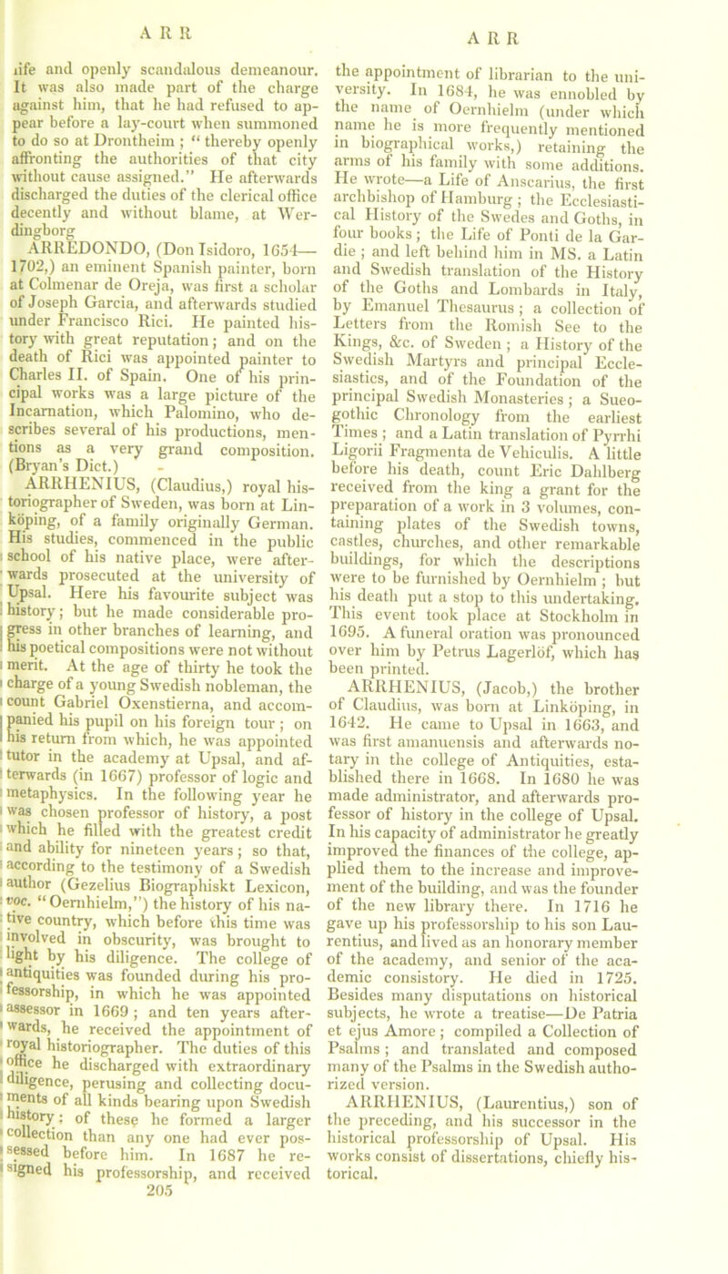 life and openly scandalous demeanour. It was also made part of the charge against him, that he had refused to ap- pear before a lay-court when summoned to do so at Drontheim ; “ thereby openly affronting the authorities of that city without cause assigned.” He afterwards discharged the duties of the clerical office decently and without blame, at Wer- dingborg ARREDONDO, (Donlsidoro, 1654— 1702,) an eminent Spanish painter, born at Columnar de Oreja, was first a scholar of Joseph Garcia, and afterwards studied under Francisco Rici. He painted his- tory with great reputation; and on the death of Rici was appointed painter to Charles II. of Spain. One of his prin- cipal works was a large pictm-e of the Incarnation, which Palomino, who de- scribes several of his productions, men- tions as a very grand composition. (Bryan’s Diet.) ARRHENIUS, (Claudius,) royal his- toriographer of Sweden, was born at Lin- koping, of a family originally German. His studies, commenced in the public i school of his native place, were after- ; wards prosecuted at the university of Upsal. Here his favourite subject was : history; but he made considerable pro- j gress in other branches of learning, and I his poetical compositions were not without i merit. At the age of thirty he took the i charge of a young Swedish nobleman, the i count Gabriel Oxenstierna, and accom- | panied his pupil on his foreign tour ; on i his return from which, he was appointed : tutor in the academy at Upsal, and af- : terwards (in 1667) professor of logic and 1 metaphysics. In the following year he i was chosen professor of history, a post ; which he filled with the greatest credit : and ability for nineteen years ; so that, ! according to the testimony of a Swedish 1 author (Gezelius Biographiskt Lexicon, voc. “ Oernhielm,”) the history of his na- tive country, which before this time was ■ *pvolved in obscurity, was brought to light by his diligence. The college of i antiquities was founded during his pro- fessorship, in which he was appointed ‘ assessor in 1669; and ten years after- 1 wards, he received the appointment of royal historiographer. The duties of this °,^.ce ^le discharged with extraordinary diligence, perusing and collecting docu- ments of all kinds bearing upon Swedish • history: of these he formed a larger 1 collection than any one had ever pos- sessed before him. In 1687 lie re- ' slSned his professorship, and received 205 the appointment of librarian to the uni- versity. In 1684, he was ennobled by the name of Oernhielm (under which name he is more frequently mentioned in biographical works,) retaining the arms ot his family with some additions. He wrote—a Life of Anscarius, the first archbishop of Hamburg ; the Ecclesiasti- cal History of the Swedes and Goths, in four books; the Life of Ponti de la Gar- die ; and left behind him in MS. a Latin and Swedish translation of the History of the Goths and Lombards in Italy, by Emanuel Thesaurus ; a collection of Letters from the Romish See to the Kings, &c. of Sweden ; a Llistory of the Swedish Martyrs and principal Eccle- siastics, and of the Foundation of the principal Swedish Monasteries ; a Sueo- gothic Chronology from the earliest Times ; and a Latin translation of Pyrrhi Ligorii Fragmenta de Vehiculis. A little before his death, count Eric Dahlberg received from the king a grant for the preparation of a work in 3 volumes, con- taining plates of the Swedish towns, castles, churches, and other remarkable buildings, for which the descriptions were to be furnished by Oernhielm ; but his death put a stop to this undertaking. This event took place at Stockholm in 1695. A funeral oration was pronounced over him by Petrus Lagerlof, which has been printed. ARRHENIUS, (Jacob,) the brother of Claudius, was born at Linkoping, in 1642. He came to Upsal in 1663, and was first amanuensis and afterwards no- tary in the college of Antiquities, esta- blished there in 1668. In 1680 he was made administrator, and afterwards pro- fessor of history in the college of Upsal. In his capacity of administrator he greatly improved the finances of the college, ap- plied them to the increase and improve- ment of the building, and was the founder of the new library there. In 1716 he gave up his professorship to his son Lau- rentius, and lived as an honorary member of the academy, and senior of the aca- demic consistory. He died in 1725. Besides many disputations on historical subjects, he wrote a treatise—De Patria et ejus Amore; compiled a Collection of Psalms ; and translated and composed many of the Psalms in the Swedish autho- rized version. ARRHENIUS, (Laurentius,) son of the preceding, and his successor in the historical professorship of Upsal. Flis works consist of dissertations, chiefly his- torical.