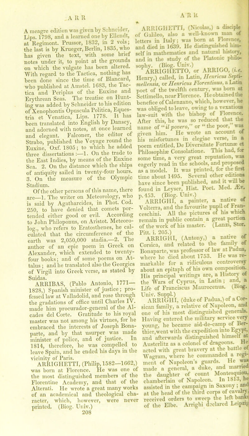 A meagre edition was given by Schneider, Lips. 1798, and a learned one by Ellendt, at Regimont. Prussor, 1832, in 2 vols; the last is by Krueger, Berlin, 1835, who has given the text, with some brief notes under it, to point at the grounds on which the vulgate has been altered. With regard to the Tactica, nothing has been done since the time of Blancard, who published at Amstel. 1683, the Tac- tica and Periplus of the Euxine and Erythrean Seas. The treatise on Hunt- ing was added by Schneider to his edition of Xenophontis Opuscula Politica, Eques- tria et Venatica, Lips. 1778. It has been translated into English by Dansey, and adorned with notes, at once learned and elegant. Falconer, the editor of Strabo, published the Voyage round the Euxine, Oxf. 1805; to which he added three dissertations :—1. On the trade to the East Indies, by means of the Euxine Sea. 2. On the distance which the ships of antiquity sailed in twenty-four hours. 3. On the measure of the Olympic Stadium. Of the other persons of this name, there are—1. The writer on Meteorology, who is said by Agatharcides, in Phot. Cod. 250, to have denied that comets por- tended either good or evil. According to John Philoponus, on Aristot. Meteoro- log., who refers to Eratosthenes, he cal- culated that the circumference of the earth was 2,050,000 stadia.—2. The author of an epic poem in Greek on Alexander, which extended to twenty- four books; and of some poems on At- talus ; and he translated also the Georgies of Virgil into Greek verse, as stated by Suidas. ARRIBAS, (Pablo Antonio, 17/1— 1828,) Spanish minister of justice; pro- fessed law at Valladolid, and rose through the gradations of office until Charles IV. made him procurador-general of the Al- cades del Corte. Gratitude to his royal master was not among his virtues, for he embraced the interests of Joseph Bona- parte, and by that usurper was made minister of police, and of justice. In 1814, therefore, he was compelled to leave Spain, and he ended his days in the vicinity of Paris. ARRIGHETTI, (Philip, 1582—1662,) was born at Florence. He was one of the most distinguished members of the Florentine Academy, and that of the Alterati. He wrote a great many works of an academical and theological cha- racter, which, however, were never printed. (Biog. Univ.) 208 ARRIGHETTI, (Nicolas,) a disciple of Galileo, also a well-known man of letters in Italy; was bom at Florence, and died in 1639. He distinguished him- self in mathematics and natural history, and in the study of the Platonic philo- sophy. (Biog. Univ.) ARRIGHETTO, or ARRIGO, (t.e. Henry,) called, in Latin, Henriciu Septi- mellensis, or Henricus Florentinus, a Latin poet of the twelfth century, was bom at ( Settimello, near Florence. Ileobtainedthe benefice of Calenzano, which, however, he | was obliged to leave, owing to a vexatious j law-suit with the bishop of Florence. ] After this, he was so reduced that the | name of “ il povero,” or “ the poor, ’ was given him. He wrote an account of his misfortunes in elegiac verse, in a poem entitled, De Diversitate Fortune et Philosophise Consolatione. This had, for some time, a very great reputation, was eagerly read in the schools, and proposed | as a model. It was printed, for the first time about 1495. Several other editions have since been published, and it will be found in Leyser, Hist. Poet. Med. -Ev. p.453. (Biog. Univ.) . ARRIGHI, a painter, a native of Volten-a, and the favourite pupil of Fran- ceschini. All the pictures of his which remain in public contain a great portion of the work of his master. (Lanzi, Stor. Pitt. i. 205.) ARRIGHI, (Antony,) a native of Corsica, and related to the family of Bonaparte, was professor of law at Padua, where he died about 1753. He was re- markable for a ridiculous controversy about an epitaph of his own composition. His principal writings are, a Historv of, the Wars of Cyprus, in Latin ; and, a Life of Franciscus Maurocenus. (Biog. Univ. Suppl.) ARRIGHI, (duke of Padua,) of a Cor- sican family, a relative of Napoleon, and one of his most distinguished generals. Having entered the military service very young, he became aid-de-camp of Ber- thier,went with the expedition into Egypt,| and afterwards distinguished himself at Austerlitz as a colonel of dragoons. Hel acted with great bravery at the battle of; Wagram, where he commanded a regi- ment of Napoleon’s guards. He was made a general, a duke, and maimed the daughter of comit Montesquiou, chamberlain of Napoleon. In 1813, he, assisted in the campaign in Saxony; and at the head of the third corps of cavalry, received orders to sweep the left banks of the Elbe. Arrighi declared Leipzig