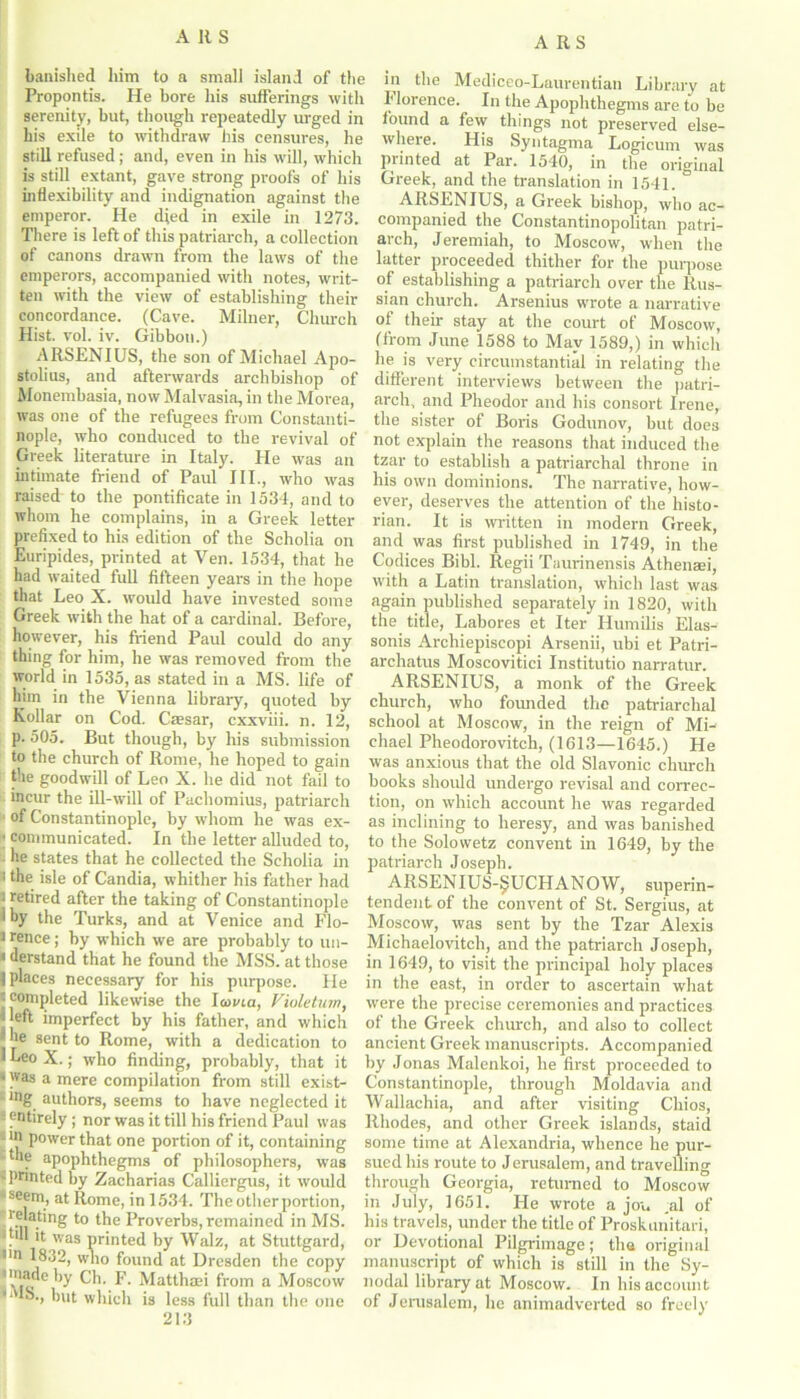 banished him to a small island of the Propontis. He bore his sufferings with serenity, but, though repeatedly urged in his exile to withdraw his censures, he still refused; and, even in his will, which is still extant, gave strong proofs of his inflexibility and indignation against the emperor. He died in exile in 1273. There is left of this patriarch, a collection of canons drawn from the laws of the emperors, accompanied with notes, writ- ten with the view of establishing their concordance. (Cave. Milner, Church Hist. vol. iv. Gibbon.) ARSENIUS, the son of Michael Apo- stolius, and afterwards archbishop of Monembasia, now Malvasia, in the Morea, was one of the refugees from Constanti- nople, who conduced to the revival of Greek literature in Italy. He was an intimate friend of Paul III., who was raised to the pontificate in 1534, and to whom he complains, in a Greek letter prefixed to his edition of the Scholia on Euripides, printed at Ven. 1534, that he had waited full fifteen years in the hope that Leo X. would have invested some Greek with the hat of a cardinal. Before, however, his friend Paul could do any thing for him, he was removed from the world in 1535, as stated in a MS. life of him in the Vienna library, quoted by Kollar on Cod. Caesar, cxxviii. n. 12, p. 505. But though, by his submission to the church of Rome, he hoped to gain the goodwill of Leo X. he did not fail to incur the ill-will of Pachomius, patriarch of Constantinople, by whom he was ex- ' communicated. In the letter alluded to, he states that he collected the Scholia in i the isle of Candia, whither his father had ; retired after the taking of Constantinople 1 by the Turks, and at Venice and Flo- i rence; by which we are probably to un- * derstand that he found the MSS. at those | places necessary for his purpose. He j completed likewise the lama, Violetum, Heft imperfect by his father, and which | he sent to Rome, with a dedication to 1 Leo X.; who finding, probably, that it *was a mere compilation from still exist- *ng authors, seems to have neglected it ! entirely; nor was it till his friend Paul was - >n power that one portion of it, containing the apophthegms of philosophers, was ‘printed by Zacharias Calliergus, it would ■seem, at Rome, in 1534. The otherportion, relating to the Proverbs, remained in MS. . it was printed by Walz, at Stuttgard, nn 1832, who found at Dresden the copy !\fc 6 ^ ^ ' Matthaei from a Moscow 1,1 but which is less full than the one 213 in the Mediceo-Laurentian Library at Florence. In the Apophthegms are to be found a few things not preserved else- where. His Syntagma Logicum was printed at Par. 1540, in the original Greek, and the translation in 1541. ARSENIUS, a Greek bishop, who ac- companied the Constantinopolitan patri- arch, Jeremiah, to Moscow, when the latter proceeded thither for the purpose of establishing a patriarch over the Rus- sian church. Arsenius wrote a narrative of their stay at the court of Moscow, (from June 1588 to May 1589,) in which he is very circumstantial in relating the different interviews between the patri- arch, and Pheodor and his consort Irene, the sister of Boris Godunov, but does not explain the reasons that induced the tzar to establish a patriarchal throne in his own dominions. The narrative, how- ever, deserves the attention of the histo- rian. It is written in modern Greek, and was first published in 1749, in the Codices Bibl. Regii Taurinensis Athenaei, with a Latin translation, which last was again published separately in 1820, with the title, Labores et Iter Humilis Elas- sonis Archiepiscopi Arsenii, ubi et Patri- archatus Moscovitici Institutio narratur. ARSENIUS, a monk of the Greek church, who founded the patriarchal school at Moscow, in the reign of Mi- chael Pheodorovitch, (1613—1645.) He was anxious that the old Slavonic church books should undergo revisal and correc- tion, on which account he was regarded as inclining to heresy, and was banished to the Solowetz convent in 1649, by the patriarch Joseph. ARSENIUS-^UCHANOW, superin- tendent of the convent of St. Sergius, at Moscow, was sent by the Tzar Alexis Michaelovitch, and the patriarch Joseph, in 1649, to visit the principal holy places in the east, in order to ascertain what were the precise ceremonies and practices of the Greek church, and also to collect ancient Greek manuscripts. Accompanied by Jonas Malenkoi, he first proceeded to Constantinople, through Moldavia and Wallachia, and after visiting Chios, Rhodes, and other Greek islands, staid some time at Alexandria, whence he pur- sued his route to Jerusalem, and travelling through Georgia, returned to Moscow in July, 1651. He wrote a jou ,al of his travels, under the title of Proskunitari, or Devotional Pilgrimage; the original manuscript of which is still in the Sy- nodal library at Moscow. In his account of Jerusalem, he animadverted so freely