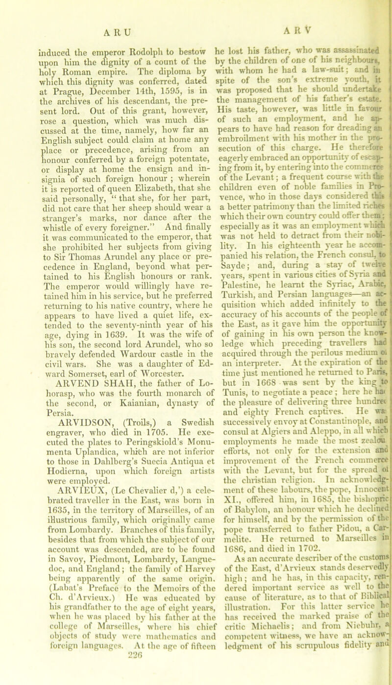 induced the emperor Rodolph to bestow upon him the dignity of a count of the holy Roman empire. The diploma by which this dignity was conferred, dated at Prague, December 14th, 1595, is in the archives of his descendant, the pre- sent lord. Out of this grant, however, rose a question, which was much dis- cussed at the time, namely, how far an English subject could claim at home any place or precedence, arising from an honour conferred by a foreign potentate, or display at home the ensign and in- signia of such foreign honour ; wherein it is reported of queen Elizabeth, that she said personally, “ that she, for her part, did not care that her sheep should wear a stranger’s marks, nor dance after the whistle of every foreigner.” And finally it was communicated to the emperor, that she prohibited her subjects from giving to Sir Thomas Arundel any place or pre- cedence in England, beyond what per- tained to his English honours or rank. The emperor would willingly have re- tained him in his service, but he preferred returning to his native country, where he appears to have lived a quiet life, ex- tended to the seventy-ninth year of his age, dying in 1639. It was the wife of his son, the second lord Arundel, who so bravely defended Wardour castle in the civil wars. She was a daughter of Ed- ward Somerset, earl of Worcester. ARVEND SHAH, the father of Lo- horasp, who was the fourth monarch of the second, or Kaianian, dynasty of Persia. ARVIDSON, (Troils,) a Swedish engraver, who died in 1705. He exe- cuted the plates to Peringskiold’s Monu- menta Uplandica, which are not inferior to those in Dahlberg’s Suecia Antiqua et Hodierna, upon which foreign artists were employed. ARVIEUX, (Le Chevalier d,’) a cele- brated traveller in the East, was born in 1635, in the territory of Marseilles, of an illustrious family, which originally came from Lombardy. Branches of this family, besides that from which the subject of our account was descended, are to be found in Savoy, Piedmont, Lombardy, Langue- doc, and England ; the family of Harvey being apparently of the same origin. (Labat's Preface to the Memoirs of the Ch. d’ Arvieux.) He was educated by his grandfather to the age of eight years, when lie was placed by his father at the college of Marseilles, where his chief objects of study were mathematics and foreign languages. At the age of fifteen 226 he lost his father, who was assassinated by tbe children of one of bis neighbours, with whom he had a law-suit; and in spite of the son’s extreme youth, it was proposed that he should undertake the management of his father’s estate. His taste, however, was little in favour of such an employment, and be ap- pears to have had reason for dreading an embroilment with his mother in the pro- secution of this charge. He therefore eagerly embraced an opportunity of escap- ing from it, by entering into the commerce of the Levant; a frequent course with the children even of noble families in Pro- vence, who in those days considered this a better patrimony than the limited riches which their own country could offer them; especially as it was an employment which was not held to detract from their nobi- lity. In his eighteenth year he accom- panied his relation, the French consul, to Sayde; and, during a stay of twelve years, spent in various cities of Syria and Palestine, he learnt the Syriac, Arabic, Turkish, and Persian languages—an ac- quisition which added infinitely to the accuracy of his accounts of the people erf the East, as it gave him the opportunity of gaining in his own person the know- ledge which preceding travellers had acquired through the perilous medium oi an interpreter. At the expiration of the time just mentioned he returned to Paris, but in 1668 was sent by the king m Tunis, to negotiate a peace ; here he hat the pleasure of delivering three hundret and eighty French captives. He wa' successively envoy at Constantinople, and consul at Algiers and Aleppo, in all which employments he made the most zealou efforts, not only for the extension and improvement of the French commerce with the Levant, but for the spread oi the Christian religion. In acknowledg- ment of these labours, the pope, Innocent XI., offered him, in 1685, the bishopric of Babylon, an honour which he declined for himself, and by tbe permission of the pope transferred to father Pidou, a Car- melite. He returned to Marseilles in 1686, and died in 1702. As an accurate describer of the customs of the East, d’Arvieux stands deservedly high; and he has, in this capacity, ren- dered important service as well to the cause of literature, as to that of Biblical illustration. For this latter service he has received the marked praise of the critic Michaelis; and from Niebuhr, a competent witness, we have an acknow- ledgment of his scrupulous fidelity anu