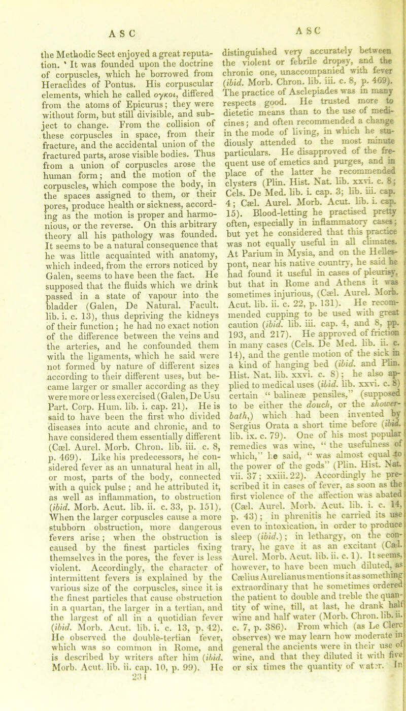 the Methodic Sect enjoyed a great reputa- tion. * It was founded upon the doctrine of corpuscles, which he borrowed from Heraclides of Pontus. His corpuscular elements, which he called oyKoi, differed from the atoms of Epicurus; they were without form, but still divisible, and sub- ject to change. From the collision of these corpuscles in space, from their fracture, and the accidental union of the fractured parts, arose visible bodies. Thus from a union of corpuscles arose the human form; and the motion of the corpuscles, which compose the body, in the spaces assigned to them, or their pores, produce health or sickness, accord- ing as the motion is proper and harmo- nious, or the reverse. On this arbitrary theory all his pathology was founded. It seems to be a natural consequence that he was little acquainted with anatomy, which indeed, from the errors noticed by Galen, seems to have been the fact. He supposed that the fluids which we drink passed in a state of vapour into the bladder (Galen, De Natural. Facult. lib. i. c. 13), thus depriving the kidneys of their function; he had no exact notion of the difference between the veins and the arteries, and he confounded them with the ligaments, which he said were not formed by nature of different sizes according to their different uses, but be- came larger or smaller according as they were more or less exercised (Galen, De Usu Part. Corp. Hum. lib. i. cap. 21). He is said to have been the first who divided diseases into acute and chronic, and to have considered them essentially different (Cael. Aurel. Morb. Chron. lib. iii. c. 8, p. 469). Like his predecessors, he con- sidered fever as an unnatural heat in all, or most, parts of the body, connected with a quick pulse ; and he attributed it, as well as inflammation, to obstruction (ibid. Morb. Acut. lib. ii. c. 33, p. 151). When the larger corpuscles cause a more stubborn obstruction, more dangerous fevers arise; when the obstruction is caused by the finest particles fixing themselves in the pores, the fever is less violent. Accordingly, the character of intermittent fevers is explained by the various size of the corpuscles, since it is the finest particles that cause obstruction in a quartan, the larger in a tertian, and the largest of all in a quotidian fever (ibid. Morb. Acut. lib. i. c. 13, p. 42). He observed the double-tertian fever, which was so common in Rome, and is described by writers after him (ibid. 231 distinguished very accurately between the violent or febrile dropsy, and the chronic one, unaccompanied with fever (ibid. Morb. Chron. lib. iiL c. 8, p. 469). The practice of Asclepiades was in many respects good. He trusted more to dietetic means than to the use of medi- cines ; and often recommended a change in the mode of living, in which he stu- diously attended to the most minute particulars. He disapproved of the fre- quent use of emetics and purges, and in place of the latter he recommended clysters (Plin. Hist Nat lib. xxvi. c. 8; Cels. De Med. lib. L cap. 3; lib. iiL cap. 4; Cael. Aurel. Morb. Acut. lib. i. cap. 15). Blood-letting he practised pretty often, especially in inflammatory case#; but yet he considered that this practice was not equally useful in all climates. At Parium in Mysia, and on the Helles- pont, near his native country, he said he had found it useful in cases of pleurisy, but that in Rome and Athens it was j sometimes injurious, (Cael. Aurel. Morb. Acut. lib. ii. c. 22, p. 131). He recom- mended cupping to be used with great caution (ibid. lib. iii. cap. 4, and 8, pp. 193, and 217). He approved of friction in many cases (Cels. De Med. lib. ii. c. 14), and the gentle motion of the sick in a kind of hanging bed (ibid, and Plin. Hist. Nat. lib. xxvi. c. 8); he also ap- plied to medical uses (Hid. lib. xxvi. c. 8) certain “ balineae pensiles,” (supposed to be either the doucJi, or the shower- bath,) which had been invented by Sergius Orata a short time before (ibid. lib. Lx. c. 79). One of his most popular remedies was wine, “ the usefulness of which,” l.e said, “ was almost equal-to the power of the gods” (Plin. Hist. hiat. vii. 37; xxiii.22). Accordingly he pre- scribed it in cases of fever, as soon as the first violence of the affection was abated (Cad. Aurel. Morb. Acut. lib. i. c. 14, р. 43); in phrenitis he carried its use even to intoxication, in order to produce sleep (ibid.); in lethargy, on the con- trary, he gave it as an excitant (Cad. Aurel. Morb. Acut. lib. ii. c. 1). It seems, however, to have been much diluted, as Ctelius Aurelianus mentions it as something extraordinary that he sometimes ordered the patient to double and treble the quan- tity of wine, till, at last, he drank half wine and half water (Morb. Chron. lib. ii. с. 7, p. 386). From which (as Le Clerc observes) we may learn how moderate in general the ancients were in their use of wine, and that they diluted it with five