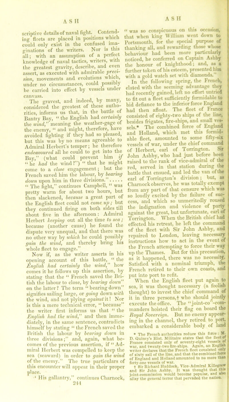 scriptivc details of naval fight. Contend- ing fleets are placed in positions which could only exist in the confused ima- ginations of the writers. Nor is this all; with an assumption of a perfect knowledge of naval tactics, writers, w'ith the greatest gravity, describe, and even assert, as executed with admirable preci- sion, movements and evolutions which, under no circumstances, could possibly be carried into effect by vessels under canvass. The gravest, and indeed, by many, considered the greatest of these autho- rities, informs us that, in the battle of Bantry Bay, “ the English had certainly the wind,” meaning the weather-gage of the enemy, “ and might, therefore, have avoided fighting if they had so pleased, but this was by no means agreeable to Admiral Herbert’s temper; he therefore endeavoured all he could to get into the Bay,” (what could prevent him if “he had the wind?”) “ that he might come to a close engagement; but the French saved him the labour, by hearing down upon him in three divisions “ The fight,” continues Campbell, “ was pretty warm for about two hours, but then slackened, because a great part of the English fleet could not come up ; but they continued firing on both sides till about five in the afternoon: Admiral Herbert beeping out all the time to sea ; because (another cause) he found the dispute very unequal, and that there was no other way by which he could possibly gain the wind, and thereby bring his whole fleet to engage.” Now if, as the writer asserts in his opening account of this battle, “ the English had certainly the wind,” how comes it he follows up this assertion, by stating that the “ French saved the Bri- tish the labour to close, by hearing down” on the latter? The term “hearingdown” signifies sailing large, or going down with the wind, and not plying against it! Nor is this a mere technical error, “ because” the writer first informs us that “ the English had the wind,” and then imme- diately, in the same sentence, contradicts himself by stating “ the French saved the British the labour by hearing down in three divisions;” and, again, what be- comes of the previous assertion, if “ Ad- miral Herbert was compelled to keep the sea (seaward) in order to gain the wind of the enemy.” The true particulars of this encounter will appear in their proper place. ‘ His gallantry,” continues Charnock, 21-1 “ was so conspicuous on this occasion, that when king William went down to Portsmouth, for the special purpose of thanking all, and rewarding those whose behaviour had been more particularly noticed, be conferred on Captain Ashby the honour of knighthood; and, as a further token of his esteem, presented him with a gold watch set with diamonds.” In the following spring, the French, elated with the seeming advantage they had recently gained, left no effort untried to fit out a fleet sufficiently formidable to bid defiance to the inferior force England had then afloat. The fleet of France consisted of eighty-two ships of the line, besides frigates, fire-ships, and small v es- sels* The combined force of England and Holland, which met this formid- able fleet, amounted to some fifty-six vessels of war, under the chief command of Herbert, earl of Torrington. Sir John Ashby, who had just before beta raised to the rank of vice-admiral of the red, served in that station during the battle that ensued, and led the van of the earl of Torrington’s division; but, as Charnock observes, he was totally exempt from any part of that censure which was so loudly excited by the failure of suc- cess, and which so* unmeritedly roused the indignation and violence of party against the great, but unfortunate, earl of Torrington. When the British chief had effected his retreat, he left the command of the fleet with Sir John Ashby, and repaired to London, leaving necessary instructions how to act in the event of the French attempting to force their way up the Thames. But for this precaution, as it happened, there was no necessity. Satisfied with a nominal triumph, the French retired to their own coasts, and put into port to refit. When the English fleet put again to sea, it was thought necessary (a foolish thought) to invest the chief command of it in three persons,+ who should jointly execute the office. The “ joint-co -com- manders hoisted their flag on board the Royal Sovereign. But no enemy appear- ing in the channel, they retired to port, embarked a considerable body of land • The French authorities reduce this force : M. D. Quincy’s Hist. Militaire states that the fleet of France consisted only of seventy-eight vessels <n war, and twenty-two fire-ships. Again, an English writer declares that the French fleet consisted only of sixtv sail of the line, and that the combined force of England and Holland amounted to no more than forty-one vessels of war. t’Sir Richard Haddock, Vice-Admiral Killegrew and Sir John Ashby. It was thought that this joint-commission would become popular, and also allay the general terror that pervaded the nation.