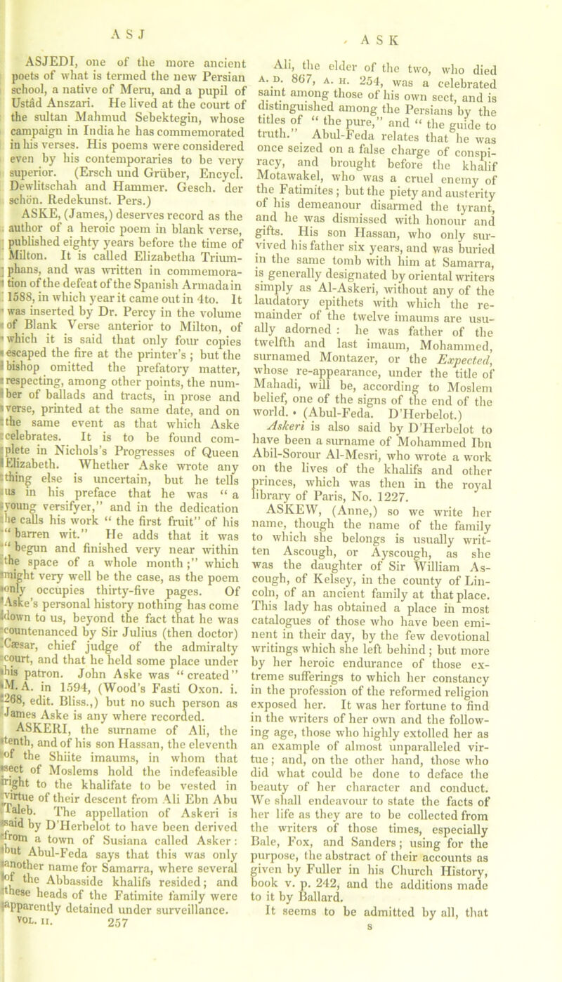 ' ASK ASJEDI, one of the more ancient poets of what is termed the new Persian school, a native of Meru, and a pupil of Ustad Anszari. He lived at the court of the sultan Mahmud Sebektegin, whose campaign in India he has commemorated in his verses. His poems were considered even by his contemporaries to be very superior. (Erseh und Gruber, Encycl. Dewlitsehah and Hammer. Gesch. der schon. Redekunst. Pers.) ASKE, (James,) deserves record as the author of a heroic poem in blank verse, published eighty years before the time of Milton. It is called Elizabetha Trium- ] phans, and was written in commemora- i tion of the defeat of the Spanish Armada in 1588, in which year it came out in 4to. It • was inserted by Dr. Percy in the volume • of Blank Verse anterior to Milton, of ' which it is said that only four copies »escaped the fire at the printer’s ; but the 3 bishop omitted the prefatory matter, ■ respecting, among other points, the num- ’ ber of ballads and tracts, in prose and i verse, printed at the same date, and on :the same event as that which Aske ccelebrates. It is to be found com- plete in Nichols’s Progresses of Queen I Elizabeth. Whether Aske wrote any :thing else is uncertain, but he tells us in his preface that he was “ a ■young versifyer,” and in the dedication die calls his work “ the first fruit” of his “barren wit.” He adds that it was begun and finished very near within -the space of a whole monthwhich 'might very well be the case, as the poem •only occupies thirty-five pages. Of lAske’s personal history nothing has come Idown to us, beyond the fact that he was •countenanced by Sir Julius (then doctor) -Caesar, chief judge of the admiralty ;court, and that he held some place under ■his patron. John Aske was “created” •M. A. in 1594, (Wood’s Fasti Oxon. i. ^268, edit. Bliss.,) but no such person as James Aske is any where recorded. ASKERI, the surname of Ali, the •tenth, and of his son Hassan, the eleventh the Shiite imaums, in whom that •sect of Moslems hold the indefeasible utght to the khalifate to be vested in »P*^ue their descent from Ali Ebn Abu laleb. The appellation of Askeri is •said by D’Herbelot to have been derived a town of Susiana called Asker : •but Abul-Feda says that this was only '•mother name for Samarra, where several •of the Abbasside khalifs resided; and ^ nese heads of the Fatimite family were (apparently detained under surveillance. V0L- ii. 257 Ali, the elder of the two, who died a. d. 807, a. h. 254, was a celebrated saint among those of his own sect, and is distinguished among the Persians by the titles of “the pure,” and “ the guide to truth. Abul-Feda relates that he was once seized on a false charge of conspi- racy, and brought before the khalif Motawakel, who was a cruel enemy of the Fatimites; but the piety and austerity of his demeanour disarmed the tyrant, and he was dismissed with honour and gifts. I4is son Hassan, who only sur- vived his father six years, and was buried in the same tomb with him at Samarra, is generally designated by oriental writers simply as Al-Askeri, without any of the laudatory epithets with which the re- mainder of the twelve imaums are usu- ally adorned : he was father of the twelfth and last imaum, Mohammed, surnamed Montazer, or the Expected, whose re-appearance, under the title of Mahadi, will be, according to Moslem belief, one of the signs of the end of the world. . (Abul-Feda. D’Herbelot.) Askeri is also said by D’Herbelot to have been a surname of Mohammed Ibn Abil-Sorour Al-Mesri, who wrote a work on the lives of the khalifs and other princes, which was then in the royal library of Paris, No. 1227. ASKEW, (Anne,) so we write her name, though the name of the family to which she belongs is usually writ- ten Ascough, or Ayscough, as she was the daughter of Sir William As- cough, of Kelsey, in the county of Lin- coln, of an ancient family at that place. This lady has obtained a place in most catalogues of those who have been emi- nent in their day, by the few devotional writings which she left behind ; but more by her heroic endurance of those ex- treme sufferings to which her constancy in the profession of the reformed religion exposed her. It was her fortune to find in the writers of her own and the follow- ing age, those who highly extolled her as an example of almost unparalleled vir- tue ; and, on the other hand, those who did what could be done to deface the beauty of her character and conduct. We shall endeavour to state the facts of her life as they are to be collected from the writers of those times, especially Bale, Fox, and Sanders; using for the purpose, the abstract of their accounts as given by Fuller in his Church History, book v. p. 242, and the additions made to it by Ballard. It seems to be admitted by all, that