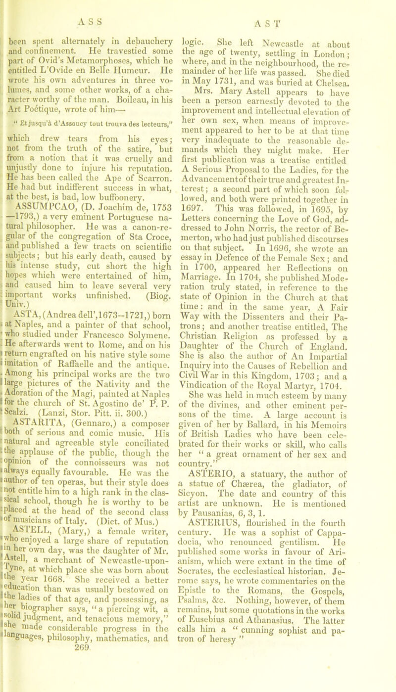 been spent alternately in debauchery and confinement. He travestied some part of Ovid’s Metamorphoses, which he entitled L’Ovide en Belle Humeur. He wrote his own adventures in three vo- lumes, and some other works, of a cha- racter worthy of the man. Boileau, in his Art Poetique, wrote of him— “ Et jusqu’d d’Assoucy tout trouva des lecteurs,” which drew tears from his eyes; not from the truth of the satire, but from a notion that it was cruelly and unjustly done to injure his reputation. He has been called the Ape of Scarron. He had but indifferent success in what, at the best, is had, low buffoonery. ASSUMPCAO, (D. Joachim de, 1753 —1793,) a very eminent Portuguese na- tural philosopher. He was a canon-re- gular of the congregation of Sta Croce, and published a few tracts on scientific subjects; but his early death, caused by his intense study, cut short the high hopes which were entertained of him, and caused him to leave several very : important works unfinished. (Biog. Univ.) ASTA, (Andrea dell’, 1673-1721,) bom ; at Naples, and a painter of that school, ' who studied under Francesco Solymene. He afterwards went to Rome, and on his j return engrafted on his native style some i imitation of Raffaelle and the antique. - Among his principal works are the two llarge pictures of the Nativity and the - Adoration of the Magi, painted at Naples ‘ for the church of St. Agostino de’ P. P. - Scalzi. (Lanzi, Stor. Pitt. ii. 300.) ASTARITA, (Gennaro,) a composer both of serious and comic music. His 'natural and agreeable style conciliated • the applause of the public, though the opinion of the connoisseurs was not • always equally favourable. He was the i author of ten operas, but their style does not entitle him to a high rank in the clas- sical school, though he is worthy to be -placed at the head of the second class •of musicians of Italy. (Diet, of Mus.) AS I ELL, (Mary,) a female writer, •who enjoyed a large share of reputation jin her own day, was the daughter of Mr. IjAstell, a merchant of Newcastle-upon- , yno- at which place she was born about Ithe year 1668. She received a better ■education than was usually bestowed on • the ladies of that age, and possessing, as biographer says, “a piercing wit, a 'solid judgment, and tenacious memory,” ■she made considerable progress in the 1 anguages, philosophy, mathematics, and 269 logic. She left Newcastle at about the age of twenty, settling in London ; where, and in the neighbourhood, the re- mainder of her life was passed. She died in May 1731, and was buried at Chelsea. Mrs. Mary Astell appears to have been a person earnestly devoted to the improvement and intellectual elevation of her own sex, when means of improve- ment appeared to her to be at that time very inadequate to the reasonable de- mands which they might make. Her first publication was a treatise entitled A Serious Proposal to the Ladies, for the Advancement of their true and greatest I n- terest; a second part of which soon fol- lowed, and both were printed together in 1697. This was followed, in 1695, by Letters concerning the Love of God, ad- dressed to John Norris, the rector of Be- merton, who had just published discourses on that subject. In 1696, she wrote an essay in Defence of the Female Sex ; and in 1700, appeared her Reflections on Marriage. In 1704, she published Mode- ration truly stated, in reference to the state of Opinion in the Church at that time: and in the same year, A Fair Way with the Dissenters and their Pa- trons ; and another treatise entitled, The Christian Religion as professed by a Daughter of the Church of England. She is also the author of An Impartial Inquiry into the Causes of Rebellion and Civil War in this Kingdom, 1703; and a Vindication of the Royal Martyr, 1704. She was held in much esteem by many of the divines, and other eminent per- sons of the time. A large account is given of her by Ballard, in his Memoirs of British Ladies who have been cele- brated for their works or skill, who calls her “ a great ornament of her sex and country.” ASTERIO, a statuary, the author of a statue of Cluerea, the gladiator, of Sicyon. The date and country of this artist are unknown. He is mentioned by Pausanias, 6, 3,1. ASTERIUS, flourished in the fourth century. He was a sophist of Cappa- docia, who renounced gentilism. He published some works in favour of Ari- anism, which were extant in the time of Socrates, the ecclesiastical historian. Je- rome says, he wrote commentaries on the Epistle to the Romans, the Gospels, Psalms, &c. Nothing, however, of them remains, but some quotations in the works of Eusebius and Athanasius. The latter calls him a “ cunning sophist and pa- tron of heresy ”