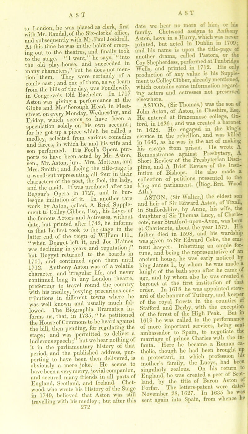 to London, he was placed as clerk, first with Mr. Randal, of the Six-clerks’ office, and subsequently with Mr. Paul Joddrell. At this time he was in the habit of creep- ing out to the theatres, and finally took to the stage. “I went,” he says, “into the old play-house, and succeeded in many characters,” but he does not men- tion them. They were certainly of a comic cast; and one of them, as we learn from the bills of the day, was Fondlewife, in Congreve’s Old Rachelor. In 1/17 Aston was giving a performance at the Globe and Marlborough Head, in Fleet- street, on every Monday, Wednesday, and Friday, which seems. to have been a speculation solely on his own account; for he got up a piece which he called a medley, selected from various comedies and farces, in which he and his wife and son performed. His Fool’s Opera pur- ports to have been acted by Mr. Aston, sen., Mr. Aston, jun., Mrs. Motteux, and Mrs. Smith; and facing the title-page is a wood-cut representing all four in their characters of the poet, the fool, the lady, and the maid. It was produced after the Beggar’s Opera in 1727, and in bur- lesque imitation of it. In another rare work by Aston, called, A Brief Supple- ment to Colley Cibber, Esq., his Lives of the famous Actors and Actresses, without date, but printed after 1742, he informs us that he first took to the stage in the latter end of the reign of William III., “when Dogget left it, and Joe Haines was declining in years and reputation; hut Dogget returned to the boards in 1701, and continued upon them until 1712. Anthony Aston was of a volatile character, and irregular life, and never continued long in any London theatre, preferring to travel round the country with his medley, levying precarious con- tributions in different towns where he was well known and usually much fol- lowed. The Biographia Dramatica in- forms us, that, in 1735, “he petitioned the House of Commons to be heard against the bill, then pending, for regulating the stage; and was permitted to deliver a ludicrous speech but we hear nothing of it in the parliamentary history of that period, and the published address, pur- porting to have been then delivered, is obviously a mere joke. He seems to have been a very merry, jovial companion, and secured many friends in all parts of England, Scotland, and Ireland. Chct- wood, who wrote his History of the Stage in 1749, believed that Aston was still travelling with his medley; but after this date we hear no more of him, or hi* family. Chetwood assigns to Anthony Aston, Love in a Hurry, which was never printed, but acted in Dublin in 1709; and his name is upon the title-page of another drama, called Pastora, or the Coy Shepherdess, performed at Tunbridge Wells, and printed in 1712. His only production of any value is his Supple- ment to Colley Cibber, already mentioned, which contains some information regard- ing actors and actresses not preserved elsewhere. ASTON, (Sir Thomas,) was the son of John Aston, of Aston, in Cheshire, Esq. He entered at Brazennose college, Ox- ford, in 1626 ; and was created a baronet in 1628. He engaged in the king's service in the rebellion, and was killed in 1645, as he was in the act of making his escape from prison. He wrote A Remonstrance against Presbytery, A Short Review of the Presbyterian Disci- pline, and A Brief Review of the Insti- tution of Bishops. He also made a collection of petitions presented to the king and parliament. (Biog. Brit Wood | Ath.) ASTON, (Sir Walter,) the eldest son , and heir of Sir Edward Aston, of Tixall, i in Staffordshire, by Anne, his wife, the daughter of Sir Thomas Lucy, of Charle- i cote, near Stratford-upon-Avon, was bom at Charlecote, about the year 1579. His father died in 1598, and his wardship was given to Sir Edward Coke, the emi- | nent lawyer. Inheriting an ample for- , tune, and being the representative of an ancient house, he was early noticed by king James I., by whom he was made a knight of the bath soon after he came of , age, and by whom also he was created a baronet at the first institution of that order. In 1618 he was appointed stew- ard of the honour of Tutburv, and keeper of the royal forests in the counties of Stafford and Derby, with the exception of the forest of the High Peak. But in 1619 he was called to the performance of more important services, being sent ambassador to Spain, to negotiate the marriage of prince Charles with the in- fanta. ' Here he became a Roman ca- j tholic, though he had been brought up a protestant, in which profession his : mother’s family, the Lucys, had been singularly zealous. On his return to England, he was created a peer of Scot- land, by the title of Baron Aston of Forfar. The letters-patent were dated November 28, 1627. In 1635 he vas sent again into Spain, from whence he