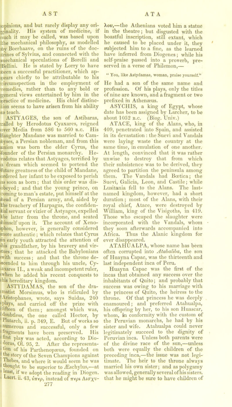 ^opinions, and blit rarely display any ori- ginality. His system of medicine, if i3uch it may be called, was based upon lihe mechanical philosophy, as modelled jby Boerhaave, on the ruins of the doc- trines of Sylvius, and connected with the anechanical speculations of Borelli and EBellini. He is stated by Lorry to have iieen a successful practitioner, which ap- pears chiefly to be attributable to his circumspection in the employment of •remedies, rather than to any bold or general views entertained by him in the ^practice of medicine. His chief distinc- tion seems to have arisen from his ability to teach. ASTYAGES, the son of Astibaras, called by Herodotus Cyaxares, reigned over Media from 586 to 560 b.c. His Kaughter Mandane was married to Cam- jbyses, a Persian nobleman, and from this union was born the elder Cyrus, the •founder of the Persian monarchy. He- rodotus relates that Astyages, terrified by ii dream which seemed to portend the Sfuture greatness of the child of Mandane, ordered her infant to be exposed to perish as soon as born ; that this order was dis- obeyed ; and that the young prince, on coining to man’s estate, put himself at the •head of a Persian army, and, aided by ihe treachery of Harpagus, the confiden- iial servant or vizier of Astyages, expelled !the latter from the throne, and seated •himself upon it. The account of Xeno- »phon, however, is generally considered •more authentic; which relates that Cyrus •in early youth attracted the attention of •his grandfather, by his bravery and vir- tues; that he attacked the Babylonians •with success; and that the throne de- scended to him through his uncle, Cy- -axares II., a weak and incompetent ruler, •when he added his recent conquests to •his hereditary kingdom. ASTYDAMAS, the son of the dra- matist Morsimus, who is ridiculed by 'Aristophanes, wrote, says Suidas, 240 •plays, and carried off the prize with • fifteen of them; amongst which was, 8 doubtless, the one called Hector, by 'Plutarch, ii. p. 349, E. But of works so i numerous and successful, only a few • fragments have been preserved. His i first play was acted, according to Dio- j d°rus, 01. 95, 2. After the representa- ) tion of his Parthenopffius, founded on j the story of the Seven Champions against j Phebes, and where it would seem he was thought to be superior to iEschylus,—at 'least, if we adopt the reading in Diogen. • Laert. ii. 43, vncp, instead of 7repi Anrxv 277 Aon,—the Athenians voted him a statue in the theatre; but disgusted with the boastful inscription, still extant, which he caused to be placed under it, they subjected him to a fine, as the learned have inferred from Diogenes; while his self-praise passed into a proverb, pre- served in a verse of Philemon,— “ You, like Astydamas, woman, praise yourself.” He had a son of the same name and profession. Of his plays, only the titles of nine are known, and a fragment or two prefixed m Athenaeus. ASYCHIS, a king of Egypt, whose date has been assigned by Larcher, to be about 1052 b.c. (Biog. Univ.) ATACE, king of the Alans, who, in 409, penetrated into Spain, and assisted in its devastation : the Suevi and Vandals were laying waste the country at the same time, in emulation of one another. At length, convinced that it was rather unwise to destroy that from which their subsistence was to be derived, they agreed to partition the peninsula among them. The Vandals had Boetica; the Suevi, Galicia, Leon, and Castile; while Lusitania fell to the Alans. The last- named kingdom, however, had a short duration; most of the Alans, with their royal chief, Atace, were destroyed by William, king of the Visigoths, in 419. Those who escaped the slaughter were incorporated with the Vandals, whom they soon afterwards accompanied into Africa. Thus the Alanic kingdom for ever disappeared. ATAHUALPA, whose name has been often corrupted into Atabaliba, the son of Huayna Capac, was the thirteenth and last independent inca of Peru. Huayna Capac was the first of the incas that obtained any success over the inhabitants of Quito; and probably that success was owing to his marriage with the princess of Quito, the heiress to the throne. Of that princess he was deeply enamoured; and preferred Atahualpa, his offspring by her, to his son Huascar, whom, in conformity with the custom of the Peruvian monarchs, he had by his sister and wife. Atahualpa could never legitimately succeed to the dignity of Peruvian inca. Unless both parents were of the divine race of the sun,—unless both were equally the children of the preceding inca,—the issue was not legi- timate. The heir to the throne always married his own sister; and as polygamy was allowed, generally several of his sisters, that he might be sure to have children of