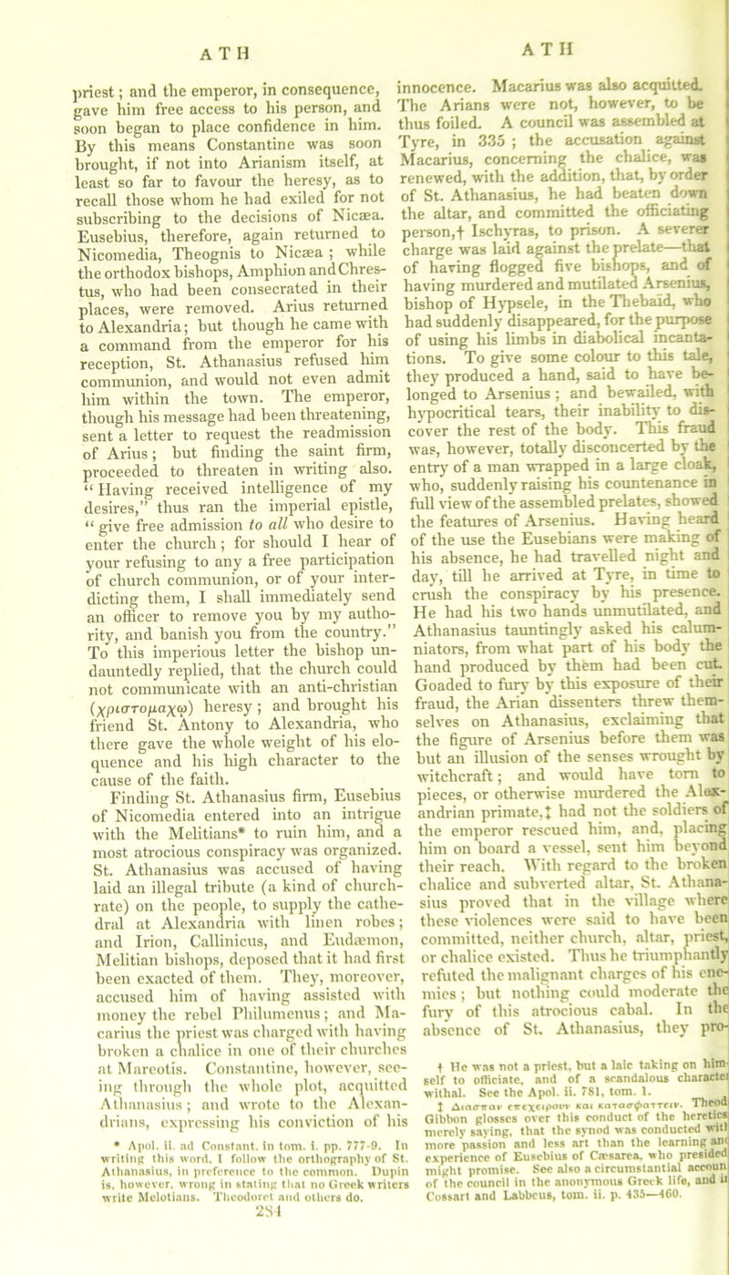 priest; and the emperor, in consequence, gave him free access to his person, and soon began to place confidence in him. By this means Constantine was soon brought, if not into Arianism itself, at least so far to favour the heresy, as to recall those whom he had exiled for not subscribing to the decisions of Nicaea. Eusebius, therefore, again returned to Nicomedia, Theognis to Nicaea ; while the orthodox bishops, Amphion andChres- tus, who had been consecrated in their places, were removed. Arius returned to Alexandria; hut though he came with a command from the emperor for his reception, St. Athanasius refused him communion, and would not even admit him within the town. The emperor, though his message had been threatening, sent a letter to request the readmission of Arius; hut finding the saint firm, proceeded to threaten in writing also. “ Having received intelligence of my desires,” thus ran the imperial epistle, “ give free admission to all who desire to enter the church; for should I hear of your refusing to any a free participation of church communion, or of your inter- dicting them, I shall immediately send an officer to remove you by my autho- rity, and banish you from the country.” To this imperious letter the bishop un- dauntedly replied, that the church could not communicate with an anti-christian (^pKrro/xax<j>) heresy ; and brought his friend St. Antony to Alexandria, who there gave the whole weight of his elo- quence and his high character to the cause of the faith. Finding St. Athanasius firm, Eusebius of Nicomedia entered into an intrigue with the Melitians* to ruin him, and a most atrocious conspiracy was organized. St. Athanasius was accused of having laid an illegal tribute (a kind of church- rate) on the people, to supply the cathe- dral at Alexandria with linen robes; and Irion, Callinicus, and Eudaemon, Melitian bishops, deposed that it had first been exacted of them. They, moreover, accused him of having assisted with money the rebel Philumenus; and Ma- carius the priest was charged with having broken a chalice in one of their churches at Mareotis. Constantine, however, see- ing through the whole plot, acquitted Athanasius; and wrote to the Alexan- drians, expressing his conviction of his * Apol. H. ad Constant, in tom. i. pp. 777-9. In writing this word. 1 follow the orthography of St. Athanasius, in preference to the common. Dupin is, however, wrong in stating that no Greek writers 231 innocence. Macarius was also acquitted. The Arians were not, however, to he thus foiled. A council was assembled at Tyre, in 335 ; the accusation against Macarius, concerning the chalice, was renewed, with the addition, that, by order of St. Athanasius, he had beaten down the altar, and committed the officiating person,f Ischyras, to prison. A severer charge was laid against the prelate—that of having flogged five bishops, and of having murdered and mutilated Arsenius, bishop of Hypsele, in the Tbebaid, who had suddenly disappeared, for the purpose of using his limbs in diabolical incanta- tions. To give some colour to this tale, they produced a hand, said to have be- longed to Arsenius ; and bewailed, with hypocritical tears, their inability to dis- cover the rest of the body. This fraud I was, however, to tall)’ disconcerted by the 1 entry of a man wrapped in a large cloak, I who, suddenly raising his countenance in 1 full Hew of the assembled prelates, showed 1 the features of Arsenius. Having heard of the use the Eusebians were making of his absence, he had travelled night and I day, till he arrived at Tyre, in time to 1 crush the conspiracy by his presence. He had his two hands unmutilated, and Athanasius tauntingly asked his calum- 1 niators, from what part of his body the hand produced by them had been cut Goaded to fury by this exposure of their fraud, the Arian dissenters threw them- selves on Athanasius, exclaiming that the figure of Arsenius before them was but an illusion of the senses wrought by witchcraft; and would have torn to pieces, or otherwise murdered the Alex- andrian primate,! had not the soldiers of the emperor rescued him, and, placing him on board a vessel, sent him beyond their reach. With regard to the broken chalice and subverted altar, St. Athana- sius proved that in the village where these violences were said to have been committed, neither church, altar, priest, or chalice existed. Thus he triumphantly refuted the malignant charges of his ene- mies ; but nothing could moderate the fury of this atrocious cabal. In the absence of St. Athanasius, they pro-| t He was not a priest, but a laic taking on hinb self to officiate, and of a scandalous charactel withal. See the Apol. ii. 7S1, tom. 1. 1 I Amtrwav CTrcxctpot’v koi KaTatr^aiTftv. TllPOdj Gibbon glosses over this conduct of the heretic® merely saying, that the synod was conducted witl more passion and less art than the learning aw experience of Eusebius of Ctesarea, who presided might promise. See also a circumstantial accoun of the council in the anonymous Greek life, and it