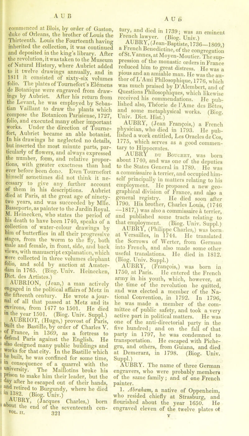 commenced at Blois, by order of Gaston, duke of Orleans, the brother of Louis the Thirteenth. Louis the Fourteentli having inherited the collection, it was continued and deposited in the king’s library. After the revolution, it was taken to the Museum of Natural History, where Aubriet added to it twelve drawings annually, and in 1811 it consisted of sixty-six volumes folio. The plates of Tournefort’s Elemens de Botanique were engraved from draw- ings by Aubriet. After his return from the Levant, he was employed by Sebas- tian Vaillant to draw the plants which compose the Botanicon Parisieuse, 1727, folio, and executed many other important works. Under the direction of Tourne- fort, Aubriet became an able botanist. In his drawings he neglected no details, but inserted the most minute parts, par- ticularly of flowers, and always expressed the number, form, and relative propor- tions, with greater exactness than had ever before been done. Even Tournefort himself sometimes did not think it ne- eessary to give any further account of them in his descriptions. Aubriet died at Paris, at the great age of ninety- two years, and was succeeded by Mile. Basseporte, as painter to the Jardin Royal. M. Heinecken, who states the period of his death to have been 1740, speaks of a collection of water-colour drawings by him of butterflies in all their progressive stages, from the worm to the fly, both male and female, in front, side, and back views, with manuscript explanation, which were collected in three volumes elephant folio, and sold by auction at Amster- dam in 1765. (Biog. Univ. Heinecken, Diet, des Artistes.) AUBRION, (Jean,) a man actively engaged in the political affairs of Metz in the fifteenth century. He wrote a jour- nal of all that passed at Metz and its environs, from 1477 to 1501. He died m the year 1501. (Biog. Univ. Suppl.) AUBRIOT, (Hugo,) provost of Paris, bnilt the Bastille, by order of Charles V. * of France, in 1369, as a fortress to • defend Paris against the English. He ' a'so designed many public buddings and works for that city. In the Bastille which | he built, he was confined for some time, ! *n consequence of a quarrel with the 1 university. The Maillotins broke his 3 prison to make him their leader, but the - day after he escaped out of their hands, 1 ar*u retired to Burgundy, where he died 10 1382. (Biog. Univ.) AUBRY, (Jacques Charles,) born 1 a out ^e end of the seventeenth cen- v°l. ir. 321 A U a tury, and died in 1739; was an eminent French lawyer. (Biog. Univ.) AUBRY, (J ean-Baptiste, 1736—1809,) a*-c*eTrC 1 h>euedictine, of the congregation of St.Vannes, at Moyen-Moutier. The sup- pi ession of the monastic orders in France reduced him to great distress. He was a pious and an amiable man. He was the au- thor ofL’Ami Philosophique, 1776, which was much praised by D’Alembert, and of Questions Philosophiques, which likewise received his commendations. He pub- lished also, Theorie de l’Ame des Betes, and some metaphysical works. (Biog. Univ. Diet. Hist.) AUBRY, (Jean Francis,) a French physician, who died in 1793. He pub- lished a work entitled, Les Oracles de Cos, 1775, which serves as a good commen- tary to Hippocrates. AUBRY nu Bouciiet, was born about 1740, and was one of the deputies to the States General in 1789. He was a commiesaire a terrier, and occupied him- self principally in matters relating to his employment. He proposed a new geo- graphical division of France, and also a general registry. He died soon after 1790. His brother, Charles Louis, (1746 1817,) was also a commissaire a terrier, and published some tracts relating to that employment. (Biog. Univ. Suppl.) AUBRY, (Philippe Charles,) was born at Versailles, in 1744. He translated the Sorrows of Werter, from German into French, and also made some other useful translations. He died in 1812. (Biog. Univ. Suppl.) AUBRY, (Francois,) was born in 1750, at Paris. He entered the French army in his youth, which, however, at the time of the revolution he quitted, and was elected a member of the Na- tional Convention, in 1792. In 1796, he was made a member of the com- mittee of public safety, and took a very active part in political matters. He was one of the anti-directorial party in the five hundred; and on the fall of that party in 1797, he was condemned to transportation. Fie escaped with Piche- gru, and others, from Guiana, and died at Demerara, in 1798. (Biog. Univ. Suppl.) AUBRY. The name of three German engravers, who were probably members of the same family; and of one French painter. 1. Abraham, a native of Oppenheim, who resided chiefly at Strasburg, and flourished about the year 1650. He engraved eleven of the twelve plates of