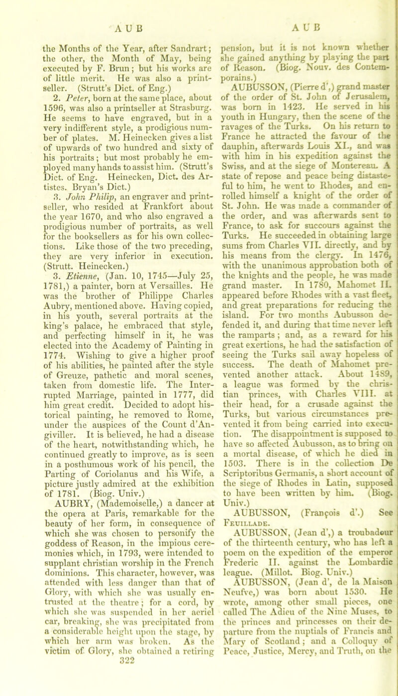 the Months of the Year, after Sandrart; the other, the Month of May, being executed by F. Brun; but his works are of little merit. He was also a print- seller. (Strutt’s Diet, of Eng.) 2. Peter, born at the same place, about 1596, was also a printseller at Strasburg. He seems to have engraved, but in a very indifferent style, a prodigious num- ber of plates. M. Heinecken gives a list of upwards of two hundred and sixty of his portraits ; but most probably he em- ployed many hands to assist him. (Strutt’s Diet, of Eng. Heinecken, Diet, des Ar- tistes. Bryan’s Diet.) 3. John Philip, an engraver and print- seller, who resided at Frankfort about the year 1670, and who also engraved a prodigious number of portraits, as well for the booksellers as for his own collec- tions. Like those of the two preceding, they are very inferior in execution. (Strutt. Heinecken.) 3. Etienne, (Jan. 10, 1745—July 25, 1781,) a painter, born at Versailles. He was the brother of Philippe Charles Aubry, mentioned above. Having copied, in his youth, several portraits at the king’s palace, he embraced that style, and perfecting himself in it, he was elected into the Academy of Painting in 1774. Wishing to give a higher proof of his abilities, he painted after the style of Grenze, pathetic and moral scenes, taken from domestic life. The Inter- rupted Marriage, painted in 1777, did him great credit. Decided to adopt his- torical painting, he removed to Rome, under the auspices of the Count d’An- giviller. It is believed, he had a disease of the heart, notwithstanding which, he continued greatly to improve, as is seen in a posthumous work of his pencil, the Parting of Coriolanus and his Wife, a picture justly admired at the exhibition of 1781. (Biog. Univ.) AUBRY, (Mademoiselle,) a dancer at the opera at Paris, remarkable for the beauty of her form, in consequence of which she was chosen to personify the goddess of Reason, in the impious cere- monies which, in 1793, were intended to supplant Christian worship in the French dominions. This character, however, was attended with less danger than that of Glory, with which she was usually en- trusted at the theatre; for a cord, by which she was suspended in her aeriel car, breaking, she was precipitated from a considerable height upon the stage, by which her arm was broken. As the victim of Glory, she obtained a retiring 322 pension, but it is not known whether site gained anything by playing the part of Reason. (Biog. Nouv. des Contem- porains.) AUBUSSON, (Pierre d’,) grand master of the order of St. John of Jerusalem, was bom in 1423. He served in his youth in Hungary, then the scene of the ravages of the Turks. On his return to France he attracted the favour of the dauphin, afterwards Louis XI., and was with him in his expedition against the Swiss, and at the siege of Montereau. A state of repose and peace being distaste- ful to him, he went to Rhodes, and en- rolled himself a knight of the order of St. John. He was made a commander of the order, and was afterwards sent to France, to ask for succours against the Turks. He succeeded in obtaining large sums from Charles VII. directly, and by his means from the clergy. In 1476, with the unanimous approbation both of the knights and the people, he was made grand master. In 1780, Mahomet II. appeared before Rhodes with a vast fleet, and great preparations for reducing the island. For two months Aubusson de- fended it, and during that time never left the ramparts ; and, as a reward for his great exertions, he had the satisfaction of seeing the Turks sail away hopeless of success. The death of Mahomet pre- vented another attack. About 1489, a league was formed by the Chris- tian princes, with Charles VIII. at their head, for a crusade against the Turks, but various circumstances pre- vented it from being carried into execu- tion. The disappointment is supposed to have so affected Aubusson, as to bring on a mortal disease, of which he died in 1503. There is in the collection De Scriptoribus Germanis, a short account of the siege of Rhodes in Latin, supposed to have been written by him. (Biog. Univ.) AUBUSSON, (Franfois d’.) See Feuillade. AUBUSSON, (Jean d’,) a troubadour of the thirteenth century, who has left a poem on the expedition of the emperor Frederic II. against the Lombardic league. (Millot. Biog. Univ.) AUBUSSON, (Jean d', de la Mai son Neufve,) was born about 1530. He wrote, among other small pieces, one called The Adieu of the Nine Muses, to the princes and princesses on their de- parture from the nuptials of Francis and Mary of Scotland ; and a Colloquy of Peace, Justice, Mercy, and Truth, on the