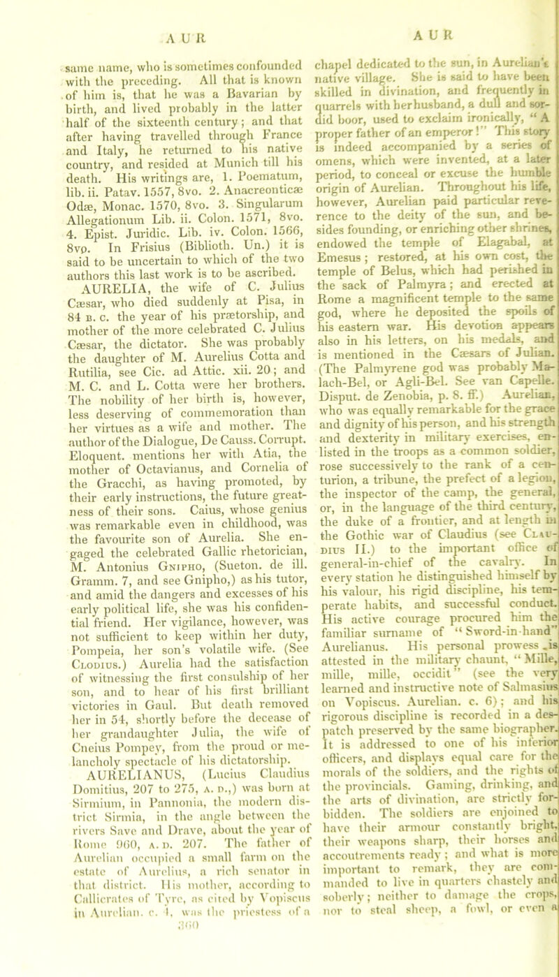 same name, who is sometimes confounded with the preceding. All that is known of him is, that he was a Bavarian by birth, and lived probably in the latter half of the sixteenth century; and that after having travelled through France and Italy, he returned to his native country, and resided at Munich till his death. His writings are, 1. Poematum, lib. ii. Patav. 1557, 8vo. 2. Anacreontic® Od®, Monac. 1570, 8vo. 3. Singularum Allegationum Lib. ii. Colon. 1571, 8vo. 4. Epist. Juridic. Lib. iv. Colon. 1566, 8vp. In Frisius (Biblioth. Un.) it is said to be uncertain to which of the two authors this last work is to be ascribed. AURELIA, the wife of C. Julius C®sar, who died suddenly at Pisa, in 84 b. c. the year of his praetorship, and mother of the more celebrated C. Julius C®sar, the dictator. She was probably the daughter of M. Aurelius Cotta and Rutilia, see Cic. ad Attic, xii. 20; and M. C. and L. Cotta were her brothers. The nobility of her birth is, however, less deserving of commemoration than her virtues as a wife and mother. The author of the Dialogue, De Causs. Corrupt. Eloquent, mentions her with Atia, the mother of Octavianus, and Cornelia of the Gracchi, as having promoted, by their early instructions, the future great- ness of their sons. Caius, whose genius was remarkable even in childhood, was the favourite son of Aurelia. She en- gaged the celebrated Gallic rhetorician, M. Antonius Gnjpho, (Sueton. de ill. Gramm. 7, and see Gnipho,) as his tutor, and amid the dangers and excesses of his early political life, she was his confiden- tial friend. Her vigilance, however, was not sufficient to keep within her duty, Pompeia, her son’s volatile wife. (See Clodius.) Aurelia had the satisfaction of witnessing the first consulship of her son, and to hear of his first brilliant victories in Gaul. But death removed her in 54, shortly before the decease of her gran daughter Julia, the wife of Cneius Pompey, from the proud or me- lancholy spectacle of his dictatorship. AURELIANUS, (Lucius Claudius Domitius, 207 to 275, a. d.,) was born at Sirmium, in Pannonia, the modern dis- trict Sirmia, in the angle between the rivers Save and Drave, about the year of Rome 060, a. d. 207. The father of Aureliun occupied a small farm on the estate of Aurelius, a rich senator in that district. His mother, according to Callicrates of Tyre, as cited by Vopiscus in Aurclian. e. I, was the priestess of a chapel dedicated to the sun, in Aurclian't native village. She is said to ltave been skilled in divination, and frequently in quarrels with herhusband, a dull and sor- did boor, used to exclaim ironically, “ A proper father of an emperor!” This story is indeed accompanied by a series of omens, which were invented, at a later period, to conceal or excuse the humble origin of Aurelian. Throughout his life, however, Aurelian paid particular reve- rence to the deity of the sun, and be- sides founding, or enriching other shrines, endowed the temple of Elagabal, at Emesus ; restored, at his own cost, the temple of Belus, which had perished in the sack of Palmyra; and erected at Rome a magnificent temple to the same god, where he deposited the spoils of his eastern war. His devotion appeare also in his letters, on his medals, and is mentioned in the C®sars of Julian. (The Palmyrene god was probably Ma- lach-Bel, or Agli-Bel. See van Capelle. Disput. de Zenobia, p. 8. ff.) Aurelian, who was equally remarkable for the grace and dignity of his person, and his strength and dexterity in military exercises, en- listed in the troops as a common soldier, rose successively to the rank of a cen-j turion, a tribune, the prefect of a legion, the inspector of the camp, the general, | or, in the language of the third century, the duke of a frontier, and at length ill the Gothic war of Claudius (see Clu- dius II.) to the important office of general-in-chief of the cavalry’. In every station he distinguished himself byj his valour, his rigid discipline, his tem- perate habits, and successful conduct. His active courage procured him the familiar surname of “ Sword-in hand ' Aurelianus. His personal prowess .is attested in the military chaunt, “ MiBe, mille, mille, occidit ” (see the veryj learned and instructive note of Salmasius on Vopiscus. Aurelian. c. 6); and his! rigorous discipline is recorded in a des-| patch preserved by the same biographer. It is addressed to one of his inferior officers, and displays equal care for the morals of the soldiers, and the rights of the provincials. Gaming, drinking, and the arts of divination, are strictly for- bidden. The soldiers are enjoined to have their armour constantly bright, their weapons sharp, their horses and accoutrements ready; and what is more important to remark, they are com- manded to live in quarters chastely and soberly; neither to damage the crops, nor to steal sheep, a fowl, or even a