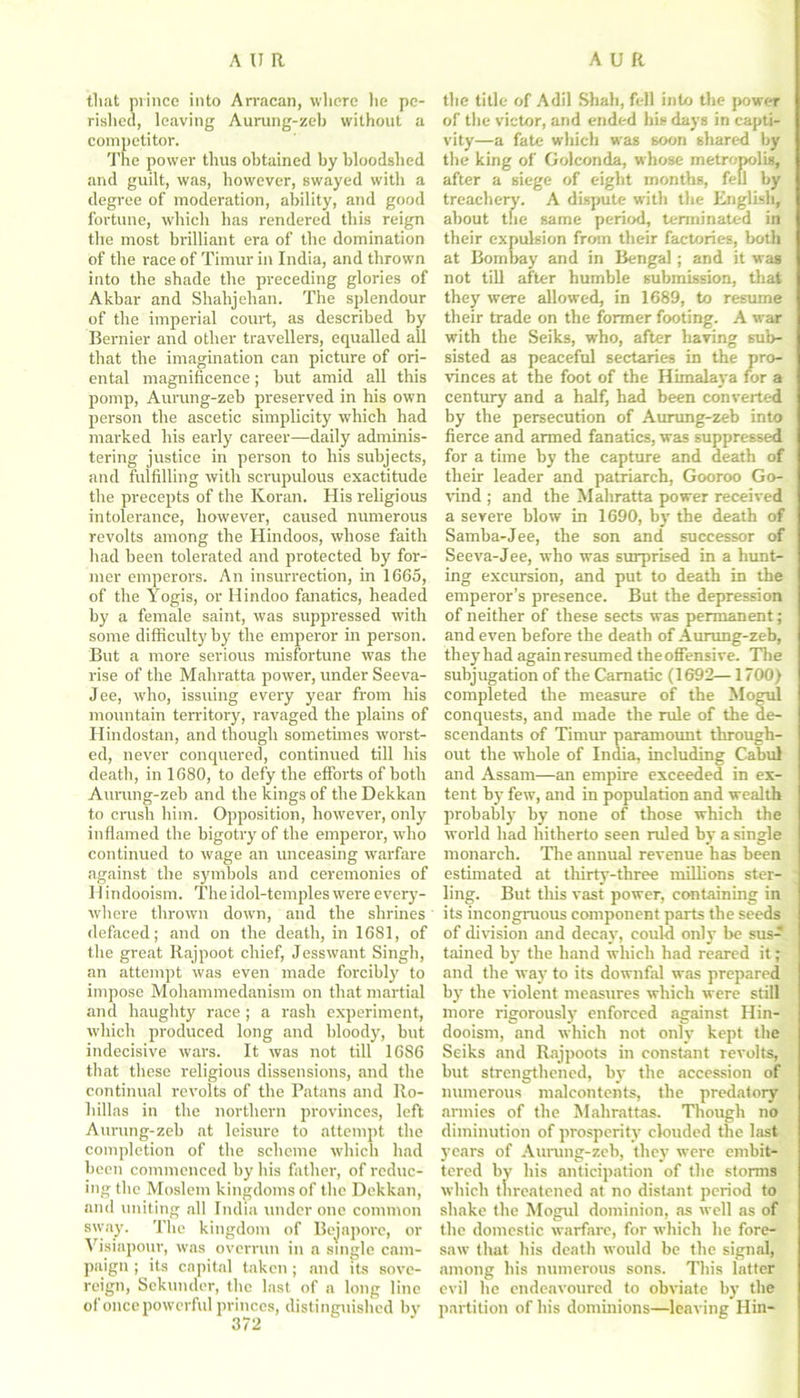 that prince into Arracan, where he pe- rished, leaving Aurung-zeb without a competitor. The power thus obtained by bloodshed and guilt, was, however, swayed with a degree of moderation, ability, and good fortune, which has rendered this reign the most brilliant era of the domination of the race of Timur in India, and thrown into the shade the preceding glories of Akbar and Shahjehan. The splendour of the imperial court, as described by Bernier aird other travellers, equalled all that the imagination can picture of ori- ental magnificence; but amid all this pomp, Aurung-zeb preserved in his own person the ascetic simplicity which had marked his early career—daily adminis- tering justice in person to his subjects, and fulfilling with scrupulous exactitude the precepts of the Koran. His religious intolerance, however, caused numerous revolts among the Hindoos, whose faith had been tolerated and protected by for- mer emperors. An insurrection, in 1665, of the Yogis, or Hindoo fanatics, headed by a female saint, was suppressed with some difficulty by the emperor in person. But a more serious misfortune was the rise of the Mahratta power, under Seeva- Jee, who, issuing every year from his mountain territory, ravaged the plains of Hindostan, and though sometimes worst- ed, never conquered, continued till his death, in 1680, to defy the efforts of both Aurung-zeb and the kings of the Dekkan to crush him. Opposition, however, only inflamed the bigotry of the emperor, who continued to wage an unceasing warfare against the symbols and ceremonies of H indooism. The idol-temples were every- where thrown down, and the shrines defaced; and on the death, in 1681, of the great Rajpoot chief, Jesswant Singh, an attempt was even made forcibly to impose Mohammedanism on that martial and haughty race ; a rash experiment, which produced long and bloody, but indecisive wars. It was not till 1686 that these religious dissensions, and the continual revolts of the Patans and Iio- liillas in the northern provinces, left Aurung-zeb at leisure to attempt the completion of the scheme which had been commenced by his father, of reduc- ing the Moslem kingdoms of the Dekkan, and uniting all India under one common sway. The kingdom of Bejapore, or Visiapour, was overrun in a single cam- paign ; its capital taken; and its sove- reign, Sekunder, the last of a long line ofoncepowerful princes, distinguished by the title of Adil Shah, fell into the power of the victor, and ended hie days in capti- vity—a fate which was soon shared by the king of Golconda, whose metropolis, after a siege of eight months, fell by treachery. A dispute with the English, about the same period, terminated in their expulsion from their factories, both at Bombay and in Bengal; and it was not till after humble submission, that they were allowed, in 1689, to resume their trade on the former footing. A war with the Seiks, who, after having sub- sisted as peaceful sectaries in the pro- vinces at the foot of the Himalaya for a century and a half, had been converted by the persecution of Aurung-zeb into fierce and armed fanatics, was suppressed for a time by the capture and death of their leader and patriarch, Gooroo Go- vind ; and the Mahratta power received a severe blow in 1690, by the death of Samba-Jee, the son and successor of Seeva-Jee, who was surprised in a hunt- ing excursion, and put to death in the emperor’s presence. But the depression of neither of these sects was permanent; and even before the death of Aurung-zeb, they had again resumed the offensive. The subjugation of the Carnatic (1692— 1700) completed the measure of the Mogul conquests, and made the rule of the de- scendants of Timur paramount through- out the whole of India, including Cabul and Assam—an empire exceeded in ex- tent by few, and in population and wealth probably by none of those which the world had hitherto seen ruled by a single monarch. Tire annual revenue has been estimated at thirty-three millions ster- ling. But tliis vast power, containing in its incongruous component parts the seeds of division and decay, could only be sus- tained by the hand which had reared it; and the way to its downfal was prepared by the violent measures which were still more rigorously enforced against Hin- dooism, and which not only kept the Seiks and Rajpoots in constant revolts, but strengthened, by the accession of numerous malcontents, the predatory armies of the Mahrattas. Though no diminution of prosperity clouded the last years of Aurung-zeb, they were embit- tered by his anticipation of the storms which threatened at no distant period to shake the Mogul dominion, as well as of the domestic warfare, for which he fore- saw that his death would be the signal, among his numerous sons. This latter evil he endeavoured to obviate by the partition of his dominions—leaving Hin-