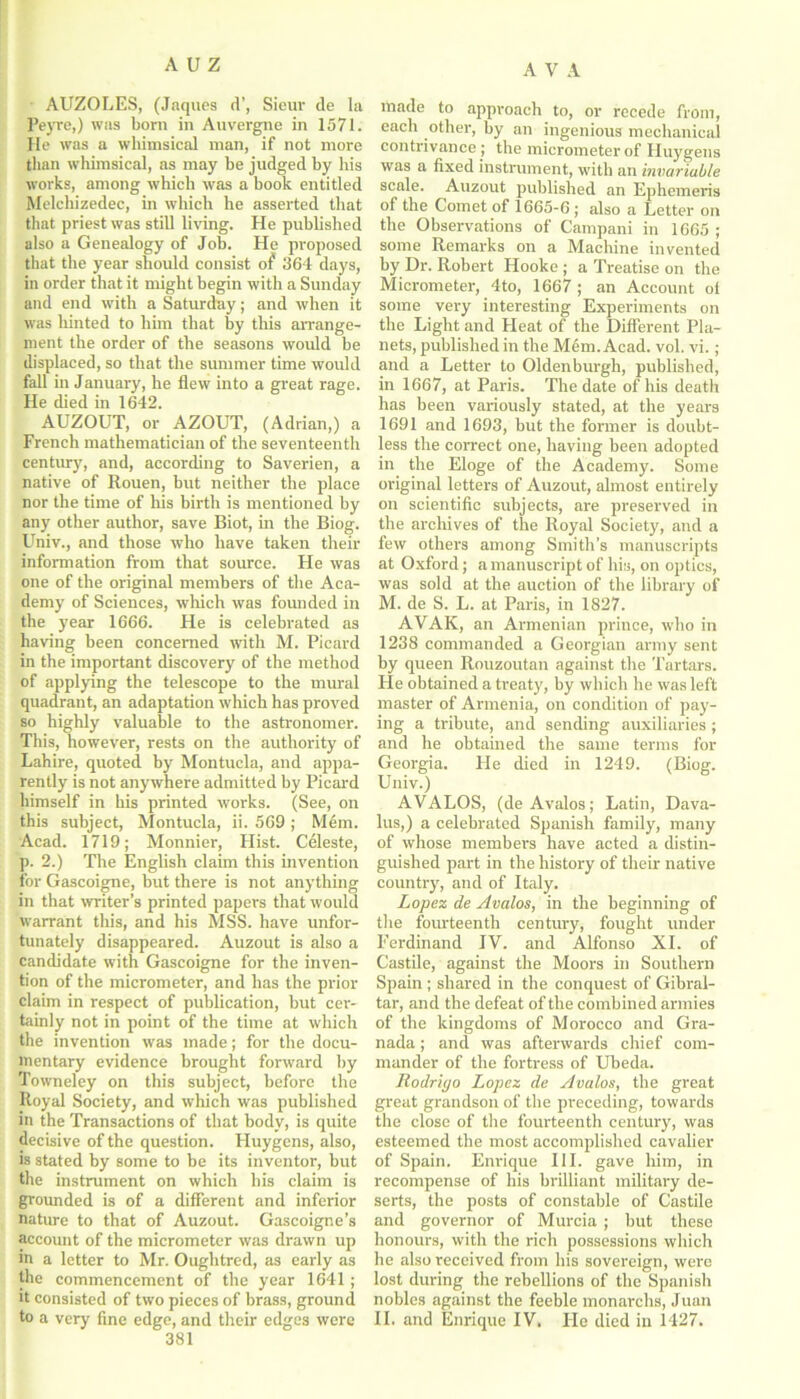 AUZOLES, (Jaques d’, Sieur de la Peyre,) was born in Auvergne in 1571. He was a whimsical man, if not more than whimsical, as may he judged by his works, among which was a book entitled Melcliizedec, in which he asserted that that priest was still living. He published also a Genealogy of Job. He proposed that the year should consist of 364 days, in order that it might begin with a Sunday and end with a Saturday; and when it was hinted to him that by this arrange- ment the order of the seasons would be displaced, so that the summer time would fall in January, he flew into a great rage. He died in 1642. AUZOUT, or AZOUT, (Adrian,) a French mathematician of the seventeenth century, and, according to Saverien, a native of Rouen, but neither the place nor the time of his birth is mentioned by any other author, save Biot, in the Biog. Univ., and those who have taken their information from that source. He was one of the original members of the Aca- demy of Sciences, which was founded in the year 1666. He is celebrated as having been concerned with M. Picard in the important discovery of the method of applying the telescope to the mural quadrant, an adaptation which has proved so highly valuable to the astronomer. This, however, rests on the authority of Lahire, quoted by Montucla, and appa- rently is not anywhere admitted by Picard himself in his printed works. (See, on this subject, Montucla, ii. 569 ; Mem. Acad. 1719; Monnier, Hist. Celeste, p. 2.) The English claim this invention for Gascoigne, but there is not anything in that writer’s printed papers that would warrant this, and his MSS. have unfor- tunately disappeared. Auzout is also a candidate with Gascoigne for the inven- tion of the micrometer, and has the prior claim in respect of publication, but cer- tainly not in point of the time at which the invention was made; for the docu- mentary evidence brought forward by Towneley on this subject, before the Royal Society, and which was published in the Transactions of that body, is quite decisive of the question. Huygens, also, is stated by some to be its inventor, but the instrument on which his claim is grounded is of a different and inferior nature to that of Auzout. Gascoigne’s account of the micrometer was drawn up in a letter to Mr. Ouglitred, as early as the commencement of the year 1641 ; it consisted of two pieces of brass, ground 381 made to approach to, or recede from, each other, by an ingenious mechanical contrivance ; the micrometer of Huygens was a fixed instrument, with an invariable scale. Auzout published an Ephemeris of the Comet of 1665-6 ; also a Letter on the Observations of Campani in 1665 ; some Remarks on a Machine invented by Dr. Robert Hooke ; a Treatise on the Micrometer, 4to, 1667 ; an Account of some very interesting Experiments on the Light and Heat of the Different Pla- nets, published in the M6m. Acad. vol. vi.; and a Letter to Oldenburgh, published, in 1667, at Paris. The date of his death has been variously stated, at the years 1691 and 1693, but the former is doubt- less the correct one, having been adopted in the Eloge of the Academy. Some original letters of Auzout, almost entirely on scientific subjects, are preserved in the archives of the Royal Society, and a few others among Smith’s manuscripts at Oxford; a manuscript of his, on optics, was sold at the auction of the library of M. de S. L. at Paris, in 1827. AVAR, an Armenian prince, who in 1238 commanded a Georgian army sent by queen Rouzoutan against the Tartars. He obtained a treaty, by which he was left master of Armenia, on condition of pay- ing a tribute, and sending auxiliaries ; and he obtained the same terms for Georgia. He died in 1249. (Biog. Univ.) AVALOS, (de Avalos; Latin, Dava- lus,) a celebrated Spanish family, many of whose members have acted a distin- guished part in the history of their native country', and of Italy. Lopez de Avalos, in the beginning of the fourteenth century, fought under Ferdinand IV. and Alfonso XI. of Castile, against the Moors in Southern Spain ; shared in the conquest of Gibral- tar, and the defeat of the combined armies of the kingdoms of Morocco and Gra- nada ; and was afterwards chief com- mander of the fortress of Ubeda. Rodrigo Lopez de Avalos, the great great grandson of the preceding, towards the close of the fourteenth century, was esteemed the most accomplished cavalier of Spain. Enrique III. gave him, in recompense of his brilliant military de- serts, the posts of constable of Castile and governor of Murcia ; but these honours, with the rich possessions which he also received from his sovereign, were lost during the rebellions of the Spanish nobles against the feeble monarclis, Juan