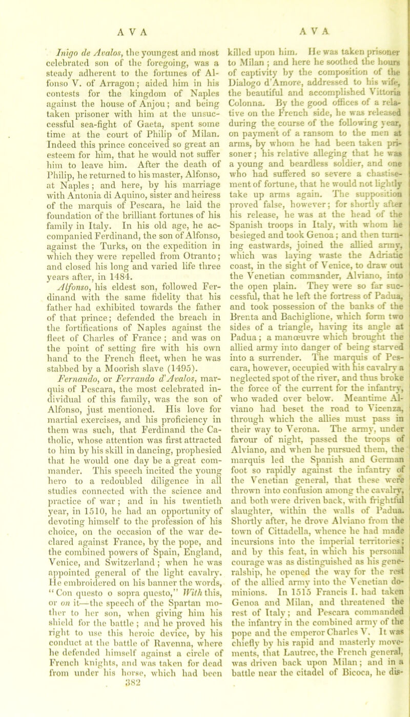 Inigo tin Avalon, the youngest and most celebrated son of the foregoing, was a steady adherent to the fortunes of Al- fonso V. of Arragon; aided him in his contests for the kingdom of Naples against the house of Anjou; and being taken prisoner with him at the unsuc- cessful sea-fight of Gaeta, spent some time at the court of Philip of Milan. Indeed this prince conceived so great an esteem for lum, that he would not suffer him to leave him. After the death of Philip, he returned to his master, Alfonso, at Naples ; and here, by his marriage with Antonia di Aquino, sister and heiress of the marquis of Pescara, he laid the foundation of the brilliant fortunes of his family in Italy. In his old age, he ac- companied Ferdinand, the son of Alfonso, against the Turks, on the expedition in which they were repelled from Otranto; and closed his long and varied life three years after, in 1484. Alfonso, his eldest son, followed Fer- dinand with the same fidelity that his father had exhibited towards the father of that prince; defended the breach in the fortifications of Naples against the fleet of Charles of France ; and was on the point of setting fire with his own hand to the French fleet, when he was stabbed by a Moorish slave (1495). Fernando, or Ferr audio d'Avalos, mar- quis of Pescara, the most celebrated in- dividual of this family, was the son of Alfonso, just mentioned. His love for martial exercises, and his proficiency in them was such, that Ferdinand the Ca- tholic, whose attention was first attracted to him by his skill in dancing, prophesied that he would one day be a great com- mander. This speech incited the young hero to a redoubled diligence in all studies connected with the science and practice of war ; and in his twentieth year, in 1510, he had an opportunity of devoting himself to the profession of his choice, on the occasion of the war de- clared against France, by the pope, and the combined powers of Spain, England, Venice, and Switzerland; when he was appointed general of the light cavalry. He embroidered on his banner the words, “Con questo o sopra questo,” With this, or on it—the speech of the Spartan mo- ther to her son, when giving him his shield for the battle ; and be proved bis right to use this heroic derice, by bis conduct at the battle of Ravenna, where he defended himself against a circle of French knights, and was taken for dead from under his horse, which had been 382 killed upon him. He was taken prisoner to Milan ; and here he soothed the hours of captivity by the composition of the IJialogo d'Amore, addressed to bis wife, the beautiful and accomplished Vittoria Colonna. By the good offices of a rela- tive on the French side, he was released during the course of the following year, on payment of a ransom to the men at arms, by whom he had been taken pri- soner ; his relative alleging that he was a young and beardless soldier, and one who had suffered so severe a chastise- ment of fortune, that he would not lightly take up arms again. The supposition proved false, however; for shortly after his release, he was at the head of the Spanish troops in Italy, with whom he besieged and took Genoa; and then turn- ing eastwards, joined the allied army', which was laying waste the Adriatic coast, in the sight of Venice, to draw out the Venetian commander, Alriano, into the open plain. They were so far suc- cessful, that he left the fortress of Padua, and took possession of the banks of the Brenta and Bachiglione, which form two sides of a triangle, having its angle at Padua ; a manoeuvre which brought the allied army into danger of being starved into a surrender. The marquis of Pes- cara, however, occupied with his cavalry a neglected spot of the river, and thus broke the force of the current for the infantry, who waded over below. Meantime Ad- riano had beset the road to Vicenza, through which the allies must pass in their way to Verona. The army, under favour of night, passed the troops of Alviano, and when he pursued them, the marquis led the Spanish and German foot so rapidly against the infantry of the Venetian general, that these were thrown into confusion among the cavalry, and both were driven back, with frightfiil slaughter, within the walls of Padua. Shortly after, he drove Alviano from the town of Cittadella, whence he had made incursions into the imperial territories; and by' this feat, in which his personal courage was as distinguished as his gene- ralship, he opened the way for the rest of the allied army into the Venetian do- minions. In 1515 Francis I. had taken Genoa and Milan, and threatened the rest of Italy; and Pescara commanded the infantry in the combined army' of the pope and the emperor Charles V. It was chiefly by bis rapid and masterly move- ments, that Lautrec, the French general, was driven back upon Milan; and in a battle near the citadel of Bicoca, he dis-