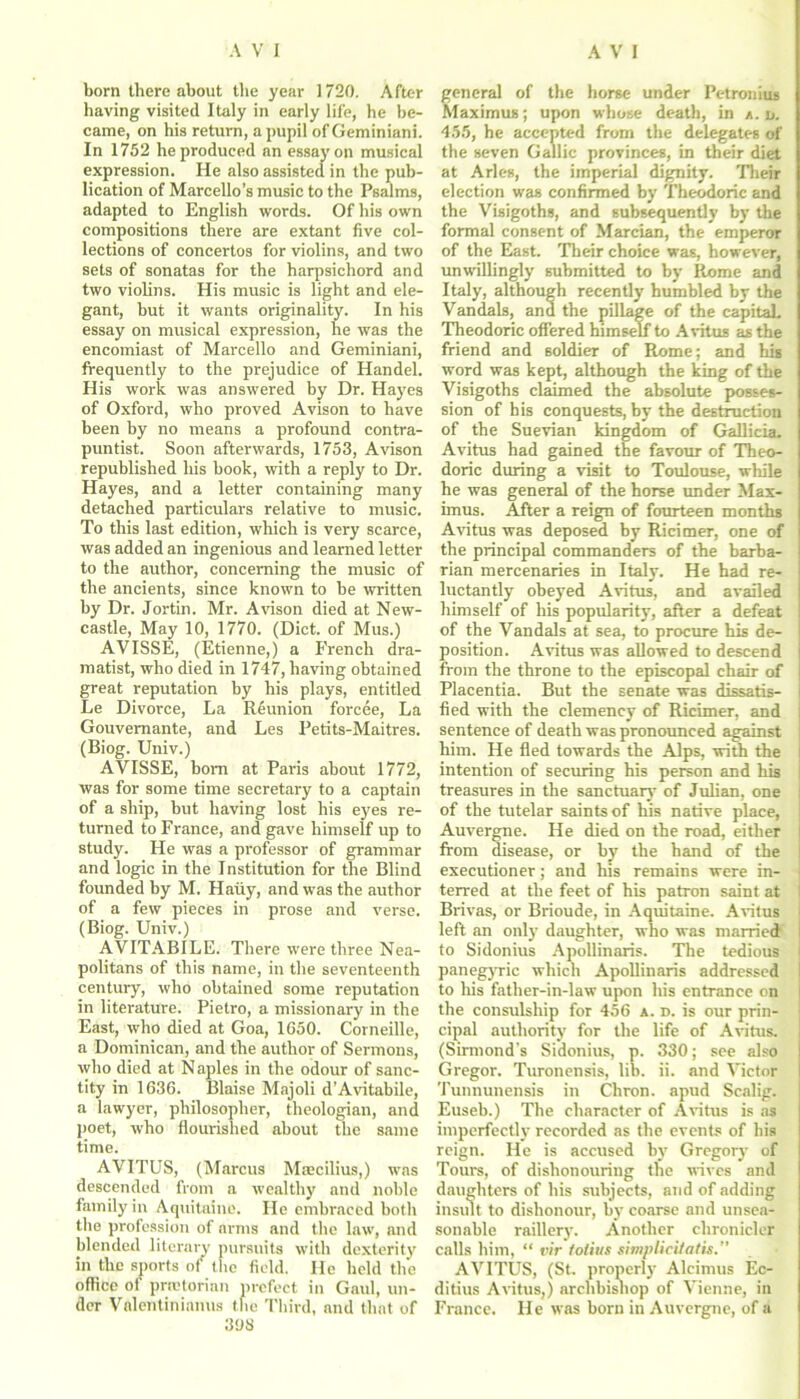 bora there about the year 1720. After having visited Italy in early life, he be- came, on his return, a pupil of Geminiani. In 1752 he produced an essay on musical expression. He also assisted in the pub- lication of Marcello’s music to the Psalms, adapted to English words. Of his own compositions there are extant five col- lections of concertos for violins, and two sets of sonatas for the harpsichord and two violins. His music is light and ele- gant, but it wants originality. In his essay on musical expression, he was the encomiast of Marcello and Geminiani, frequently to the prejudice of Handel. His work was answered by Dr. Hayes of Oxford, who proved Avison to have been by no means a profound contra- puntist. Soon afterwards, 1753, Avison republished his book, with a reply to Dr. Hayes, and a letter containing many detached particulars relative to music. To this last edition, which is very scarce, was added an ingenious and learned letter to the author, concerning the music of the ancients, since known to be written by Dr. Jortin. Mr. Avison died at New- castle, May 10, 1770. (Diet, of Mus.) AVISSE, (Etienne,) a French dra- matist, who died in 1747, having obtained great reputation by his plays, entitled Le Divorce, La Reunion forcee, La Gouvemante, and Les Petits-Maitres. (Biog. Univ.) AVISSE, bom at Paris about 1772, was for some time secretary to a captain of a ship, but having lost his eyes re- turned to France, and gave himself up to study. He was a professor of grammar and logic in the Institution for the Blind founded by M. Hauy, and was the author of a few pieces in prose and verse. (Biog. Univ.) AVITABILE. There were three Nea- politans of this name, in the seventeenth century, who obtained some reputation in literature. Pietro, a missionary in the East, who died at Goa, 1650. Corneille, a Dominican, and the author of Sermons, who died at Naples in the odour of sanc- tity in 1636. Blaise Majoli d’Avitabile, a lawyer, philosopher, theologian, and poet, who flourished about the same time. AVITUS, (Marcus Maecilius,) was descended from a wealthy and noble family in Aquitaine. He embraced both the profession of arms and the law, and blended literary pursuits with dexterity in the sports of the field. He held the office of praetorian prefect in Gaul, un- der Valentinianus the Third, and that of 398 general of the horse under Petronius Maximus; upon whose death, in a. n. 455, he accepted from the delegates of the seven Gallic provinces, in their diet at Arles, the imperial dignity. Their election was confirmed by Theodoric and the Visigoths, and subsequently by the formal consent of Marcian, the emperor of the East. Their choice was, however, unwillingly submitted to by Rome and Italy, although recently humbled by the Vandals, and the pillage of the capitaL Theodoric offered himself to Avitus as the friend and soldier of Rome; and his word was kept, although the king of the Visigoths claimed the absolute posses- sion of his conquests, by the destruction of the Suevian kingdom of Gallicia. Avitus had gained the favour of Theo- doric during a visit to Toulouse, while he was general of the horse under Max- imus. After a reign of fourteen months Avitus was deposed by Ricimer, one of the principal commanders of the barba- rian mercenaries in Italy. He had re- luctantly obeyed Avitus, and availed himself of his popularity, after a defeat of the Vandals at sea, to procure his de- position. Avitus was allowed to descend from the throne to the episcopal chair of Placentia. But the senate was dissatis- fled with the clemency of Ricimer. and ! sentence of death was pronounced against him. He fled towards the Alps, with the intention of securing his person and his treasures in the sanctuary of Julian, one of the tutelar saints of his native place, Auvergne. He died on the road, either from disease, or by the hand of the executioner; and his remains were in- terred at the feet of his patron saint at Brivas, or Brioude, in Aquitaine. Avitus left an only daughter, who was married to Sidonius Apollinaris. The tedious i panegyric which Apollinaris addressed I to his father-in-law upon his entrance on the consulship for 456 a. d. is our prin- cipal authority for the life of Avitus. (Sinnond’s Sidonius, p. 330; see also Gregor. Turonensis, lib. ii. and Victor Tunnunensis in Chron. apud Scalig. Euseb.) The character of Avitus is as imperfectly recorded as the events of his reign. He is accused by Gregory of Tours, of dishonouring the wives and daughters of his subjects, and of adding insult to dishonour, by coarse and unsea- sonable raillery. Another chronicler calls him, “ vir totius simplicUatu. AVITUS, (St. properly Alcimus Ec- ditius Avitus,) archbishop of Vienne, in France. He was born in Auvergne, of a