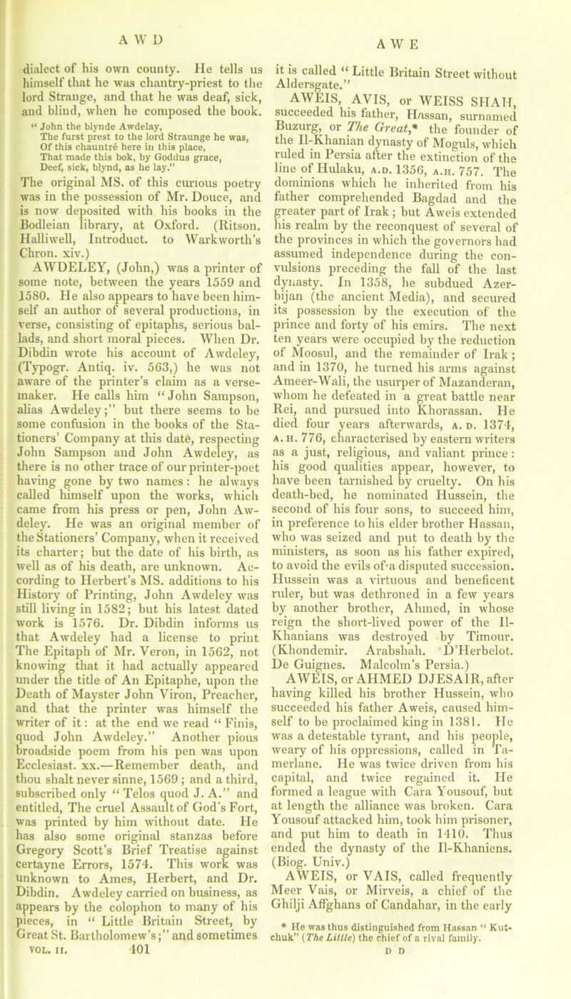 dialect of his own county. He tells us himself that he was chantry-priest to the lord Strange, and that he was deaf, sick, and blind, when he composed the book. “ John the blynde Awdelay, The furst prest to the lord Straunge he was, Of this chauntr6 here in this place, That made this bok, by Goddus grace, Deef, sick, blynd, as he lay.” The original MS. of this curious poetry was in the possession of Mr. Douce, and is now deposited with his books in the Bodleian library, at Oxford. (Ritson. Halliwell, Introduct. to Warkworth’s Chron. xiv.) AWDELEY, (John,) was a printer of some note, between the years 1559 and 1580. He also appears to have been him- self an author of several productions, in verse, consisting of epitaphs, serious bal- lads, and short moral pieces. When Dr. Dibdin wrote his account of Awdeley, (Typogr. Antiq. iv. 563,) he was not aware of the printer’s claim as a verse- maker. He calls him “ John Sampson, alias Awdeleybut there seems to be some confusion in the books of the Sta- tioners’ Company at this date, respecting John Sampson and John Awdeley, as there is no other trace of our printer-poet having gone by two names: he always called himself upon the works, which came from his press or pen, John Aw- deley. He was an original member of the Stationers’ Company, when it received its charter; but the date of his birth, as well as of his death, are unknown. Ac- cording to Herbert’s MS. additions to his History of Printing, John Awdeley was still living in 1582; but his latest dated work is 1576. Dr. Dibdin informs us that Awdeley had a license to print The Epitaph of Mr. Veron, in 1562, not knowing that it had actually appeared under the title of An Epitaphe, upon the Death of Mayster John Viron, Preacher, and that the printer was himself the writer of it: at the end we read “ Finis, quod John Awdeley.” Another pious broadside poem from his pen was upon Ecclesiast. xx.—Remember death, and thou shalt never sinne, 1569 ; and a third, subscribed only “ Telos quod J. A.” and entitled, The cruel Assault of God’s Fort, was printed by him without date. He has also some original stanzas before Gregory Scott’s Brief Treatise against certayne Errors, 1574. This work was unknown to Ames, Herbert, and Dr. Dibdin. Awdeley carried on business, as appears by the colophon to many of his pieces, in “ Little Britain Street, by Great St. Bartholomew’s;” and sometimes VOL. II. 101 it is called “ Little Britain Street without Aldersgate.” AWEIS, AVIS, or WEISS SHAH, succeeded his father, Hassan, surnamed Buzurg, or The Great* the founder of the Il-Khanian dynasty of Moguls, which ruled in Persia after the extinction of the line of Hulaku, a.d. 1356, a.h. 757. The dominions which he inherited from his father comprehended Bagdad and the greater part of Irak ; but Aweis extended his realm by the reconquest of several of the provinces in which the governors had assumed independence during the con- vulsions preceding the fall of the last dynasty. In 1358, he subdued Azer- bijan (the ancient Media), and secured its possession by the execution of the prince and forty of his emirs. The next ten years were occupied by the reduction of Moosul, and the remainder of Irak; and in 1370, he turned his arms against Ameer-Wali, the usurper of Mazanderan, whom he defeated in a great battle near Rei, and pursued into Khorassan. He died four years afterwards, a.d. 1374, a. h. 776, characterised by eastern writers as a just, religious, and valiant prince: his good qualities appear, however, to have been tarnished by cruelty. On his death-bed, he nominated Hussein, the second of his four sons, to succeed him, in preference to his elder brother Hassan, who was seized and put to death by the ministers, as soon as his father expired, to avoid the evils ofia disputed succession. Hussein was a virtuous and beneficent rider, but was dethroned in a few years by another brother, Ahmed, in whose reign the short-lived power of the II- Khanians was destroyed by Timour. (Khondemir. Arabshah. D’Herbelot. De Guignes. Malcolm’s Persia.) AWEIS, or AHMED DJESA1R, after having killed his brother Hussein, who succeeded his father Aweis, caused him- self to be proclaimed king in 1381. He was a detestable tyrant, and his people, weary of his oppressions, called in Ta- merlane. He was twice driven from his capital, and twice regained it. He formed a league with Cara Yousouf, but at length the alliance was broken. Cara Yousouf attacked him, took him prisoner, and put him to death in 1410. Thus ended the dynasty of the Il-Khaniens. (Biog. Univ.) AWEIS, or VAIS, called frequently Meer Vais, or Mirveis, a chief of the Ghilji Affghans of Candahar, in the early * He was thus distinguished from Ilassan  Kut* chuk” (The Little) the chief of a rival family. D D