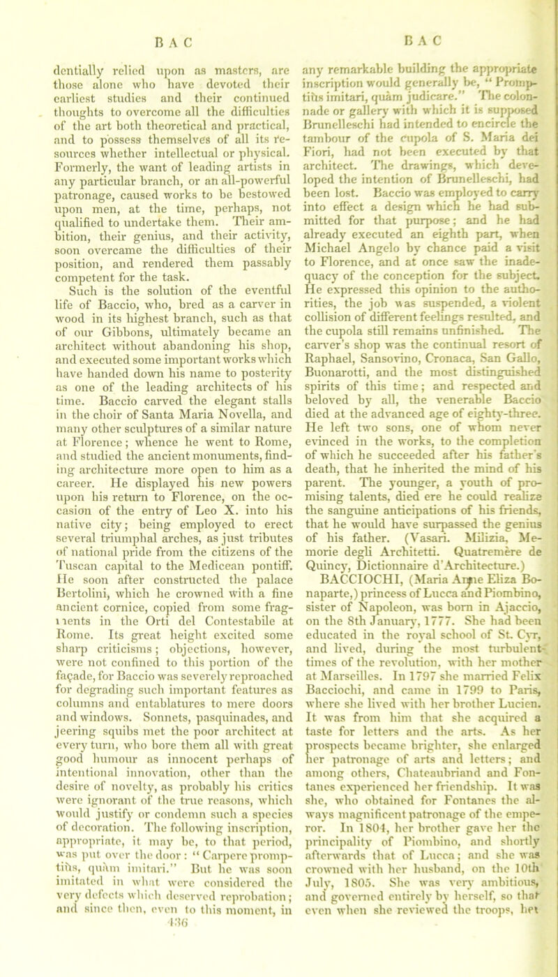 dcntialiy relied upon as masters, are those alone who have devoted their earliest studies and their continued thoughts to overcome all the difficulties of the art both theoretical and practical, and to possess themselves of all its re- sources whether intellectual or physical. Formerly, the want of leading artists in any particular branch, or an all-powerful patronage, caused works to be bestowed upon men, at the time, perhaps, not qualified to undertake them. Their am- bition, their genius, and their activity, soon overcame the difficulties of their position, and rendered them passably competent for the task. Such is the solution of the eventful life of Baccio, who, bred as a carver in wood in its highest branch, such as that of our Gibbons, ultimately became an architect without abandoning his shop, and executed some important works which have handed down his name to posterity as one of the leading architects of his time. Baccio carved the elegant stalls in the choir of Santa Maria Novella, and many other sculptures of a similar nature at Florence; whence he went to Rome, and studied the ancient monuments, find- ing architecture more open to him as a career. He displayed his new powers upon his return to Florence, on the oc- casion of the entry of Leo X. into his native city; being employed to erect several triumphal arches, as just tributes of national pride from the citizens of the Tuscan capital to the Medicean pontiff, fie soon after constructed the palace Bertolini, which he crowned with a fine ancient cornice, copied from some frag- ments in the Orti del Contestabile at Rome. Its great height excited some sharp criticisms; objections, however, were not confined to this portion of the faqade, for Baccio was severely reproached for degrading such important features as columns and entablatures to mere doors and windows. Sonnets, pasquinades, and jeering squibs met the poor architect at every turn, who bore them all with great good humour as innocent perhaps of intentional innovation, other than the desire of novelty, as probably his critics were ignorant of the true reasons, which would justify or condemn such a species of decoration. The following inscription, appropriate, it may be, to that period, was put over the door : “ Carpere promp- tihs, quitm imitari.” But he was soon imitated in what were considered the very defects which deserved reprobation; and since then, even to this moment, in 436 any remarkable building the appropriate inscription would generally be, “ Proinp- tiils imitari, quam judicare.” The colon- nade or gallery with which it is supposed Brunelleschi had intended to encircle the tambour of the Cupola of S. Maria dei Fiori, had not been executed by that architect. The drawings, which deve- loped the intention of Brunelleschi, had been lost. Baccio was employed to carry into effect a design which he had sub- mitted for that purpose; and he had already executed an eighth part, when Michael Angelo by chance paid a visit to Florence, and at once saw the inade- quacy of the conception for the subject. He expressed this opinion to the autho- rities, the job was suspended, a violent collision of different feelings resulted, and the cupola still remains unfinished. The carver’s shop was the continual resort of Raphael, Sansovino, Cronaca, San Gallo, Buonarotti, and the most distinguished spirits of this time; and respected and beloved by all, the venerable Baccio died at the advanced age of eighty-three. He left two sons, one of whom never evinced in the works, to the completion of which he succeeded after his father’s death, that he inherited the mind of his parent. The younger, a youth of pro- mising talents, died ere he could realize the sanguine anticipations of his friends, that he would have surpassed the genius of his father. (Vasari. Milizia, Me- morie degli Architetti. Quatremere de Quincy, Dictionnaire d'Architecture.) BACCIOCHI, (Maria Anpie Eliza Bo- naparte,) princess of Lucca and Piombino, sister of Napoleon, was bom in Ajaccio, on the 8th January, 1777. She had been educated in the royal school of St. Cyr, and lived, during the most turbulent- i times of the revolution, with her mother at Marseilles. In 1797 she married Felix Bacciochi, and came in 1799 to Paris, where she lived with her brother Lucien. It was from him that she acquired a taste for letters and the arts. As her prospects became brighter, she enlarged her patronage of arts and letters; and among others, Chateaubriand and Fon- tanes experienced her friendship. It was she, who obtained for Fontanes the al- ways magnificent patronage of the empe- ror. In 1801, her brother gave her the principality of Piombino, and shortly afterwords that of Lucca; and she was crowned with her husband, on the 10th July, 1805. She was very ambitious, and governed entirely by herself, so that even when she reviewed the troops, bet