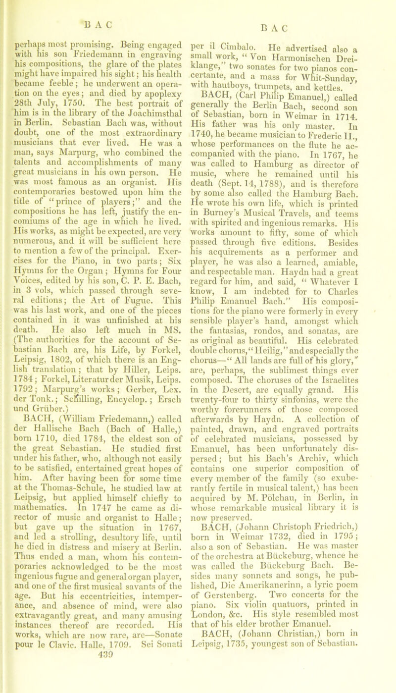 BAG BAG perhaps most promising. Being engaged with his son Friedemann in engraving his compositions, the glare of the plates might have impaired his sight; his health became feeble; he underwent an opera- tion on the eyes; and died by apoplexy 28th July, 1750. The best portrait of him is in the library of the Joachimsthal in Berlin. Sebastian Bach was, without doubt, one of the most extraordinary musicians that ever lived. He was a man, says Marpurg, who combined the talents and accomplishments of many great musicians in his own person. He was most famous as an organist. His contemporaries bestowed upon him the title of “prince of players;” and the compositions he has left, justify the en- comiums of the age in which he lived. His works, as might be expected, are very numerous, and it will be sufficient here to mention a few of the principal. Exer- cises for the Piano, in two parts; Six Hymns for the Organ; Hymns for Four Voices, edited by his son, C. P. E. Bach, in 3 vols, which passed through seve- ral editions; the Art of Fugue. This was his last work, and one of the pieces contained in it was unfinished at his death. He also left much in MS. (The authorities for the account of Se- bastian Bach are, his Life, by Forkel, Leipsig, 1802, of which there is an Eng- lish translation ; that by Hiller, Leips. 1784; Forkel, Literaturder Musik, Leips. 1792; Marpurg’s works; Gerber, Lex. der Tonk.; Schilling, Encyclop.; Ersch und Gruber.) BACH, (William Friedemann,) called der Hallische Bach (Bach of Halle,) bom 1710, died 1784, the eldest son of the great Sebastian. He studied first under his father, who, although not easily to be satisfied, entertained great hopes of him. After having been for some time at the Thomas-Schule, he studied law at Leipsig, hut applied himself chiefly to mathematics. In 1747 he came as di- rector of music and organist to Halle; but gave up the situation in 1767, and led a strolling, desultory life, until he died in distress and misery at Berlin. Thus ended a man, whom his contem- poraries acknowledged to be the most ingenious fugue and general organ player, and one of the first musical savants of the age. But his eccentricities, intemper- ance, and absence of mind, were also extravagantly great, and many amusing instances thereof are recorded. His works, which are now rare, arc—Sonate pour le Clavic. Halle, 1709. Sei Sonati 439 per il Cimbalo. He advertised also a small work, “ Von Harmonischen Drei- klange, two sonates for two pianos con- certante, and a mass for Whit-Sunday, with hautboys, trumpets, and kettles. BACH, (Carl Philip Emanuel,) called generally the Berlin Bach, second son of Sebastian, born in Weimar in 1714. His father was his only master. In 1740, he became musician to Frederic II. whose performances on the flute he ac- companied with the piano. In 1767, he was called to Hamburg as director of music, where he remained until his death (Sept. 14, 1788), and is therefore by some also called the Hamburg Bach. He wrote his own life, which is printed in Burney’s Musical Travels, and teems with spirited and ingenious remarks. His works amount to fifty, some of which passed through five editions. Besides his acquirements as a performer and player, he was also a learned, amiable, and respectable man. Flay dn had a great regard for him, and said, “ Whatever I know, I am indebted for to Charles Philip Emanuel Bach.” His composi- tions for the piano were formerly in every sensible player’s hand, amongst which the fantasias, rondos, and sonatas, are as original as beautiful. His celebrated double chorus, Heilig,” and especially the chorus—All lands are full of his glory,’' are, perhaps, the sublimest things ever composed. The choruses of the Israelites in the Desert, are equally grand. Flis twenty-four to thirty sinfonias, were the worthy forerunners of those composed afterwards by Haydn. A collection of painted, drawn, and engraved portraits of celebrated musicians, possessed by Emanuel, has been unfortunately dis- persed ; hut his Bach’s Archiv, which contains one superior composition of every member of the family (so exube- rantly fertile in musical talent,) has been acquired by M. Polchau, in Berlin, in whose remarkable musical library it is now preserved. BACH, (Johann Christoph Friedrich,) born in Weimar 1732, died in 1795; also a son of Sebastian. He was master of the orchestra at Biickeburg, whence he was called the Biickeburg Bach. Be- sides many sonnets and songs, he pub- lished, Die Amerikanerinn, a lyric poem of Gerstenberg. Two concerts for the piano. Six violin quatuors, printed in London, &c. His style resembled most that of his elder brother Emanuel. BACH, (Joluinn Christian,) born in Leipsig, 1735, youngest son of Sebastian.