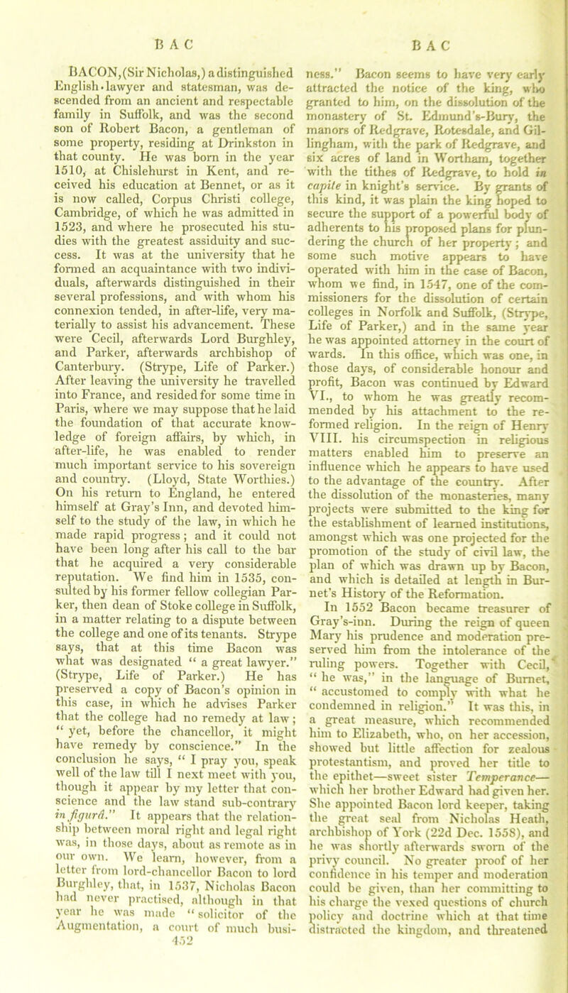 BACON, (Sir Nicholas,) a distinguished English-lawyer and statesman, was de- scended from an ancient and respectable family in Suffolk, and was the second son of Robert Bacon, a gentleman of some property, residing at Drinkston in that county. He was born in the year 1510, at Chislehurst in Kent, and re- ceived his education at Bennet, or as it is now called, Corpus Christi college, Cambridge, of which he was admitted in 1523, and where he prosecuted his stu- dies with the greatest assiduity and suc- cess. It was at the university that he formed an acquaintance with two indivi- duals, afterwards distinguished in their several professions, and with whom his connexion tended, in after-life, very ma- terially to assist his advancement. These were Cecil, afterwards Lord Burghley, and Parker, afterwards archbishop of Canterbury. (Strype, Life of Parker.) After leaving the university he travelled into France, and resided for some time in Paris, where we may suppose that he laid the foundation of that accurate know- ledge of foreign affairs, by which, in after-life, he was enabled to render much important service to his sovereign and country. (Lloyd, State Worthies.) On his return to England, he entered himself at Gray’s Inn, and devoted him- self to the study of the law, in which he made rapid progress; and it could not have been long after his call to the bar that he acquired a very considerable reputation. We find him in 1535, con- sulted by his former fellow collegian Par- ker, then dean of Stoke college in Suffolk, in a matter relating to a dispute between the college and one of its tenants. Strype says, that at this time Bacon was what was designated “ a great lawyer.” (Strype, Life of Parker.) He has preserved a copy of Bacon’s opinion in this case, in which he advises Parker that the college had no remedy at law; “ yet, before the chancellor, it might have remedy by conscience.” In the conclusion he says, “ I pray you, speak well of the law till I next meet with you, though it appear by my letter that con- science and the law stand sub-contrary in figurd. It appears that the relation- ship between moral right and legal right was, in those days, about as remote as in our own. We leant, however, from a letter from lord-chancellor Bacon to lord Burghley, that, in 1537, Nicholas Bacon had never practised, although in that year he was made “ solicitor of the Augmentation, a court of much busi- 452 ness.” Bacon seems to have very early attracted the notice of the king, who granted to him, on the dissolution of the monastery of St. Edmund’s-Bury, the manors of Redgrave, Rotc-sdale, and Gil- lingham, with the park of Redgrave, and six acres of land in Wortham, together with the tithes of Redgrave, to hold in capile in knight’s sendee. By grants of this kind, it was plain the king hoped to secure the support of a powerful body of adherents to his proposed plans for plun- dering the church of her property ; and some such motive appears to have operated with him in the case of Bacon, whom w e find, in 1547, one of the com- missioners for the dissolution of certain colleges in Norfolk and Suffolk, (Strype, Life of Parker,) and in the same year he w'as appointed attorney in the court of wards. In this office, which was one, in those days, of considerable honour and profit, Bacon was continued by Edward VI., to whom he was greatly recom- mended by his attachment to the re- formed religion. In the reign of Henry VIII. his circumspection in religious matters enabled him to preserve an influence which he appears to have used to the advantage of the country. After the dissolution of the monasteries, many projects were submitted to the king for the establishment of learned institutions, amongst which was one projected for the promotion of the study of civil law, the plan of which was drawn up by Bacon, and which is detailed at length in Bur- net’s History of the Reformation. In 1552 Bacon became treasurer of Gray’s-inn. During the reign of queen ‘ Mary his prudence and moderation pre- served him from the intolerance of the ruling powers. Together with Cecil,' “ he was,” in the language of Burnet, ' “ accustomed to comply with what he condemned in religion.” It was this, in a great measure, which recommended him to Elizabeth, who, on her accession, showed but little affection for zealous protestantism, and proved her title to the epithet—sweet sister Temperance— which her brother Edward had given her. She appointed Bacon lord keeper, taking the great seal from Nicholas Heath, archbishop of York (22d Dec. 1558), and he was shortly afterwards sworn of the privy council. No greater proof of her confidence in his temper and moderation could be given, than her committing to his charge the vexed questions of church policy and doctrine which at that time distracted the kingdom, and threatened