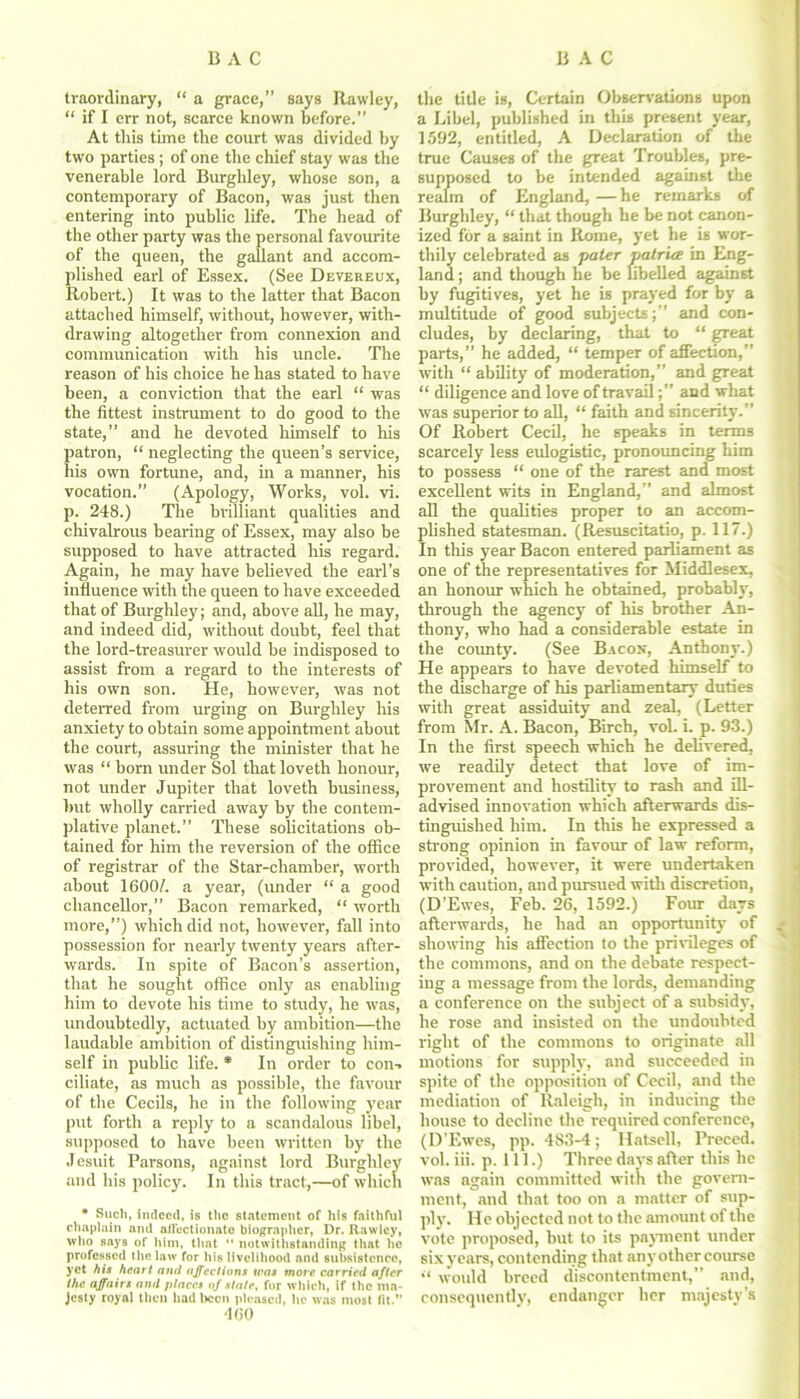 traordinary, “ a grace,” says Rawley, “ if I err not, scarce known before.” At this time the court was divided by two parties; of one the chief stay was the venerable lord Burghley, whose son, a contemporary of Bacon, was just then entering into public life. The head of the other party was the personal favourite of the queen, the gallant and accom- plished earl of Essex. (See Devereux, Robert.) It was to the latter that Bacon attached himself, without, however, with- drawing altogether from connexion and communication with his uncle. The reason of his choice he has stated to have been, a conviction that the earl “ was the fittest instrument to do good to the state,” and he devoted himself to his patron, “ neglecting the queen’s service, his own fortune, and, in a manner, his vocation.” (Apology, Works, vol. vi. p. 248.) The brilliant qualities and chivalrous bearing of Essex, may also be supposed to have attracted his regard. Again, he may have believed the earl’s influence with the queen to have exceeded that of Burghley; and, above all, he may, and indeed did, without doubt, feel that the lord-treasurer would be indisposed to assist from a regard to the interests of his own son. He, however, was not deterred from urging on Burghley his anxiety to obtain some appointment about the court, assuring the minister that he was “ born under Sol that loveth honour, not under Jupiter that loveth business, but wholly carried away by the contem- plative planet.” These solicitations ob- tained for him the reversion of the office of registrar of the Star-chamber, worth about 1600/. a year, (under “ a good chancellor,” Bacon remarked, “ worth more,”) which did not, however, fall into possession for nearly twenty years after- wards. In spite of Bacon’s assertion, that he sought office only as enabling him to devote his time to study, he was, undoubtedly, actuated by ambition—the laudable ambition of distinguishing him- self in public life. * In order to con-, ciliate, as much as possible, the favour of the Cecils, he in the following year put forth a reply to a scandalous libel, supposed to have been written by the Jesuit Parsons, against lord Burghley and his policy. In this tract,—of which * Such, indeed, is the statement of his faithful chaplain and aflectionale biographer, Dr. Rawley, who says of him, that  notwithstanding that lie professed the law for his livelihood and subsistence, yet his heart and affections was more carried after the. affairs and places of state, for which, if the ma- jesty royal then had been pleased, he was most lit. 460 the title is, Certain Observations upon a Libel, published in this present year, 1592, entitled, A Declaration of the true Causes of the great Troubles, pre- supposed to be intended against the realm of England, —he remarks of Burghley, “ that though he be not canon- ized for a saint in Rome, yet he is wor- thily celebrated as pater patriae in Eng- land ; and though he be libelled against by fugitives, yet he is prayed for by a multitude of good subjects;” and con- cludes, by declaring, that to “ great parts,” he added, “ temper of affection,” with “ ability of moderation,” and great “ diligence and love of travailand what was superior to all, “ faith and sincerity.” Of Robert Cecil, he speaks in terms scarcely less eulogistic, pronouncing him to possess “ one of the rarest and most excellent wits in England,” and almost all the qualities proper to an accom- plished statesman. (Resuscitatio, p. 117.) In this year Bacon entered parliament as one of the representatives for Middlesex, an honour which he obtained, probably, through the agency of his brother An- thony, who had a considerable estate in the county. (See Bacox, Anthony.) He appears to have devoted himself to the discharge of his parliamentary duties with great assiduity and zeal, (Letter from Mr. A. Bacon, Birch, vol. i. p. 93.) In the first speech which he delivered, we readily detect that love of im- provement and hostility to rash and ill- advised innovation which afterwards dis- tinguished him. In this he expressed a strong opinion in favour of law reform, provided, however, it were undertaken with caution, and pursued with discretion, (D’Ewes, Feb. 26, 1592.) Four days afterwards, he had an opportunity of showing his affection to the privileges of the commons, and on the debate respect- ing a message from the lords, demanding a conference on the subject of a subsidy, he rose and insisted on the undoubted right of the commons to originate all motions for supply, and succeeded in spite of the opposition of Cecil, and the mediation of Raleigh, in inducing the house to decline the required conference, (D’Ewes, pp. 483-4; llatsell, Preced. vol. iii. p. 111.) Three days after this lie was again committed with the govern- ment, and that too on a matter of sup- ply. He objected not to the amount of the vote proposed, but to its payment under six years, contending that any other course “ would breed discontentment,” and, consequently, endanger her majesty’s