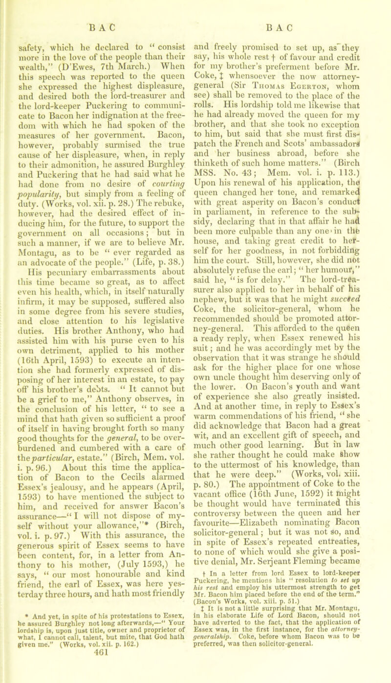 safety, which he declared to “ consist more in the love of the people than their wealth,” (D’Ewes, 7th March.) When this speech was reported to the queen she expressed the highest displeasure, and desired both the lord-treasurer and the lord-keeper Puckering to communi- cate to Bacon her indignation at the free- dom with which he had spoken of the measures of her government. Bacon, however, probably surmised the true cause of her displeasure, when, in reply to their admonition, he assured Burghley and Puckering that he had said what he had done from no desire of courting popularity, but simply from a feeling of duty. (Works, vol. xii. p. 28.) The rebuke, however, had the desired effect of in- ducing him, for the future, to support the government on all occasions; but in such a manner, if we are to believe Mr. Montagu, as to be “ ever regarded as an advocate of the people.” (Life, p. 38.) His pecuniary embarrassments about this time became so great, as to affect even his health, which, in itself naturally infirm, it may be supposed, suffered also in some degree from his severe studies, and close attention to his legislative duties. His brother Anthony, who had assisted him with his purse even to his own detriment, applied to his mother (16th April, 1593) to execute an inten- tion she had formerly expressed of dis- posing of her interest in an estate, to pay off his brother’s debts. “ It cannot but be a grief to me,” Anthony observes, in the conclusion of his letter, “ to see a mind that hath given so sufficient a proof of itself in having brought forth so many good thoughts for the general, to be over- burdened and cumbered with a care of the particular, estate.” (Birch, Mem. vol. i. p. 96.) About this time the applica- tion of Bacon to the Cecils alarmed Essex’s jealousy, and he appears (April, 1593) to have mentioned the subject to him, and received for answer Bacon’s assurance—“ I will not dispose of my- self without your allowance,”* (Birch, vol. i. p. 97.) With this assurance, the generous spirit of Essex seems to have been content, for, in a letter from An- thony to his mother, (July 1593,) he says, “ our most honourable and kind friend, the earl of Essex, was here yes- terday three hours, and hath most friendly • And yet, in spite of his protestations to Essex, he assured Burghley not long afterwards,—*' Your lordship is, upon just title, owner and proprietor of what, 1 cannot call, talent, but mite, that God hath given me.” (Works, vol. xii. p. 162.) 461 and freely promised to set up, as-they say, his whole rest f of favour and credit for my brother’s preferment before Mr. Coke, % whensoever the now attorney- general (Sir Thomas Egerton, whom see) shall be removed to the place of the rolls. His lordship told me likewise that he had already moved the queen for my brother, and that she took no exception to him, but said that she must first dis- patch the French and Scots’ ambassador^ and her business abroad, before she thinketh of such home matters.” (Birch MSS. No. 43; Mem. vol. i. p. 113.) Upon his renewal of his application, the queen changed her tone, and remarked with great asperity on Bacon’s conduct in parliament, in reference to the sub- sidy, declaring that in that affair he had been more culpable than any one > in tile house, and taking great credit to hef- self for her goodness, in not forbidding him the court. Still, however, she did not absolutely refuse the earl; “ her humour,” said he, “ is for delay.” The lord-trea- surer also applied to her in behalf of his nephew, but it was that he might succeed Coke, the solicitor-general, whom he recommended should be promoted attor- ney-general. This afforded to the queen a ready reply, when Essex renewed his suit; and he was accordingly met by the observation that it was strange he should ask for the higher place for one whose own uncle thought him deserving only of the lower. On Bacon’s youth and want of experience she also greatly insisted. And at another time, in reply to Essex’s warm commendations of his friend, “ she did acknowledge that Bacon had a great wit, and an excellent gift of speech, and much other good learning. But in law she rather thought he could make show to the uttermost of his knowledge, than that he were deep.” (Works, vol. xiii. p. 80.) The appointment of Coke to the vacant office (16th June, 1592) it might be thought would have terminated this controversy between the queen and her favourite—Elizabeth nominating Bacon solicitor-general; but it was not so, and in spite of Essex’s repeated entreaties, to none of which would she give a posi- tive denial, Mr. Seijeant Fleming became f In a letter from lord Essex to lord-keeper Puckering, he mentions his “ resolution to set up his rest and employ his uttermost strength to get Mr. Bacon him placed before the end of the term.'* (Bacon’s Works, vol. xiii. p. 51.) X It is not a little surprising that Mr. Montagu, in his elaborate Life of Lord Bacon, should not have adverted to the fact, that the application of Essex was, in the first instance, for the attorney- generalship. Coke, before whom Bacon was to be preferred, was then solicitor-general.