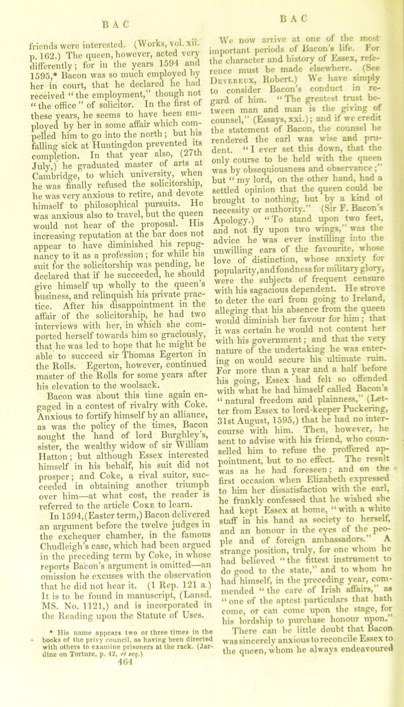 friends were interested. (Works, vol. xii. p. 162.) The queen, however, acted very differently; for in the years 1594 and 1595,* Bacon was so much employed by her in court, that he declared he had received “the employment,” though not «the office ” of solicitor. In the first of these years, he seems to have been em- ployed by her in some affair which com- pelled him to go into the north; but his falling sick at Huntingdon prevented its completion. In that year also, (27th July,) he graduated master of arts at Cambridge, to which university, when he was finally refused the solicitoiship, he was very anxious to retire, and devote himself to philosophical pursuits. He was anxious also to travel, but the queen would not hear of the proposal. His increasing reputation at the bar does not appear to have diminished his repug- nancy to it as a profession; for while his suit for the solicitorship was pending, he declared that if he succeeded, he should give himself up wholly to the queen’s business, and relinquish his private, prac- tice. After his disappointment in the affair of the solicitorship, he had two interviews with her, in which she com- ported herself towards him so graciously, that he was led to hope that he might be able to succeed sir Thomas Egerton in the Rolls. Egerton, however, continued master of the Rolls for some years after his elevation to the woolsack. Bacon was about this time again en- gaged in a contest of rivalry with Coke. Anxious to fortify himself by an alliance, as was the policy of the times, Bacon sought the hand of lord Burghley’s, sister, the wealthy widow of sir William Hatton; but although Essex interested himself in his behalf, his suit did not prosper; and Coke, a rival suitor, suc- ceeded in obtaining another triumph over him—at what cost, the reader is referred to the article Coke to learn. In 1594, (Easter term,) Bacon delivered an argument before the twelve judges in the exchequer chamber, in the famous Chudleigh’s case, which had been argued in the preceding term by Coke, in whose reports Bacon’s argument is omitted—-an omission he excuses with the observation that he did not hear it. (1 Rep. 121 a.) It is to be found in manuscript, (Lansd. MS. No. 1121,) and is incorporated in the Reading upon the Statute of Uses. * His name appears two or three times in the - hooks of the privy council, as having been directed with others to examine prisoners at the rack. (Jar- dlne on Torture, p. 42, el tcq.) 464 We now arrive at one of the most important periods of Bacon’s life. For the character and history of Essex, refe- rence must be made elsewhere. (See Devereux, Robert.) We have simply to consider Bacon’s conduct in re- gard of him. “The greatest trust be- tween man and man is the giving of counsel,” (Essays, xxi.); and if we credit the statement of Bacon, the counsel he rendered the earl was wise and pru- dent. “ I ever set this down, that the only course to be held with the queen was by obsequiousness and observance;” but “ my lord, on the other hand, had a settled opinion that the queen could be brought to nothing, but by a kind of necessity or authority. (Sir F. Bacon s Apology.) “To stand upon two feet, and not fly upon two wings,” was the advice he was ever instilling into the unwilling ears of the favourite, whose love of distinction, whose anxiety’ for popularity7, and fondness for military glory, were the' subjects of frequent censure with his sagacious dependent. He strove to deter the earl from going to Ireland, alleging that his absence from the queen would diminish her favour for him ; that it was certain he would not content her with his government; and that the very nature of the undertaking he was enter- ing on would secure his ultimate ruin. For more than a year and a half before his going, Essex had felt so offended with what he had himself called Bacon s “ natural freedom and plainness, (Let- ter from Essex to lord-keeper Puckering, 31st August, 1595,) that he had no inter- course with him. Then, however, he sent to advise with his friend, who coun- selled him to refuse the proffered ap- pointment, but to no effect. The result was as he had foreseen; and on the first occasion when Elizabeth expressed to him her dissatisfaction with the earl, he frankly confessed that he wished she had kept Essex at home, “with a white staff in his hand as society to herself, and an honour in the eyes of the. peo- ple and of foreign ambassadors.” A strange position, truly’, for one whom he had believed “the fittest instrument to do good to the state,’ and to whom he had himself, in the preceding year, com- mended “ the care of Irish affairs, as “ one of the aptest particulars that hath come, or can come upon the stage, for his lordship to purchase honour upon. There can be little doubt that Bacon was sincerely anxious to reconcile Essex to the queen, whom he always endeavoured