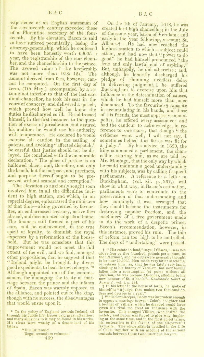 BAC experience of an English statesman of the seventeenth century exceeded those of a Florentine secretary of the four- teenth. By his elevation, Bacon is said to have suffered pecuniarily ; losing the attorney-generalship, which he confessed to have been honestly worth 6000/. a year, the registrarship of the star cham- ber, and the chancellorship to the prince. The avowed value of the keepership was not more than 918/. 15s. The amount derived from fees, however, can- not be computed. On the first day of term, (7th May,) accompanied by a re- tinue not inferior to that of the last car- dinal-chancellor, he took his seat in the court of chancery, and delivered a speech, which proved how well he knew the duties he discharged so ill. He addressed himself, in the first instance, to the ques- tion of excess of jurisdiction, and assured hi3 auditors he would use his authority with temperance. He declared he would exercise all caution in the sealing of patents, and, avoiding “ affected dispatch, ’ ’ be careful that justice should not be de- layed. He concluded with the memorable declaration, “ The place of justice is an hallowed place ; and, therefore, not only the bench, but the footpace, and precincts, and purprise thereof ought to be pre- served without scandal and corruption.” The elevation so anxiously sought soon involved him in all the difficulties inci- dent to high station, and which, in an especial degree, embarrassed the ministers of that time—a king governed by favour- ites, an embarrassed treasury, active foes abroad, and discontented subjects at home. The finances still formed a part of his care, and he endeavoured, in the true spirit of loyalty, to diminish the royal expenses by a reformation of the house- hold. But he was conscious that this improvement would not meet the full extent of the evil; and we find, amongst other propositions, that he suggested that “ Ireland might be brought, by divers good expedients, to bear its own charge.”* Although appointed one of the commis- sioners for managing the treaty of mar- riage between the prince and the infanta of Spain, Bacon was warmly opposed to the alliance, and pointed out to the king, though with no success, the disadvantages that would ensue upon it. • To the policy of England towards Ireland, all through his public life, Bacon paid great attention; and many allusions to it may be found in his works. His views 'were worthy of a descendant of his father. “Diu Britannici Hegni secundum columen.” 469 On the 4th of January, 1618, he was created lord high chancellor; in the July of the same year, baron of Verulam; and early in the year following, viscount St. Albans.-f- He had now reached the highest station to which a subject could attain, and had now that ‘‘ power to do good he had himself pronounced “ the true and only lawful end of aspiring.” But, unhappily, he did otherwise; and, although he honestly discharged his pledge of shunning needless delay in delivering judgment, % he suffered Buckingham to exercise upon him that influence in the determination of causes, which he had himself more than once denounced. To the favourite’s § rapacity in accumulating in his hands, and those of his friends, the most oppressive mono- polies, he offered every assistance; and had the candour to acknowledge, in re- ference to one cause, that though “ the evidence went well, I wall not say, I sometimes helped it as far as was fit for a judge.” By his advice, in 1620, the king summoned a parliament, the chan- cellor assuring him, as we are told by Mr. Montagu, that the only way by which he could maintain a good understanding with his subjects, was by calling frequent parliaments. A reference to a letter to Buckingham, (vol. xii. p. 267,) will show in what way, in Bacon’s estimation, parliaments were to contribute to the preservation of that understanding, and how cunningly it was arranged that they should become the instruments for destroying popular freedom, and the machinery of a free government made to do the work of a despotic prince. Bacon’s recommendation, however, in this instance, proved his ruin. The tide of reform ran too high to be controlled. The days of “ undertaking” were passed. + “ IIis estate in land,” says D'Ewes, “ was not above four or five hundred pounds per annum, at the uttermost, and his debts were generally thought to be near 30,000L Men made very bitter sarcasms, or jests on him; as, that he was lately very lame, alluding to his barony of Verulam, but now having fallen into a consumption (of purse without all question,) he was become All-bones, alluding to his new honour of St. Albai/s.”—Goodman's Court of James I. vol. i. p. 284. X In his letter to the house of lords, he spoke of himself as “ a judge, that makes two thousand or- ders and decrees in a year.” § Whilst lord-keeper, Bacon was imprudent enough to oppose a marriage between Coke’s daughter and a brother of Villiers, which he dreaded would have given his rival too great an influence with the favourite. This enraged Villiers, who desired the match ; and Bacon was forced to give way, implor- ing at the same time, and in the most abject terms, his restoration to the favour of the all-powerful favourite. The whole affair is detailed in the Life of Coke, together with an account of the various contests between these two illustrious lawyers.