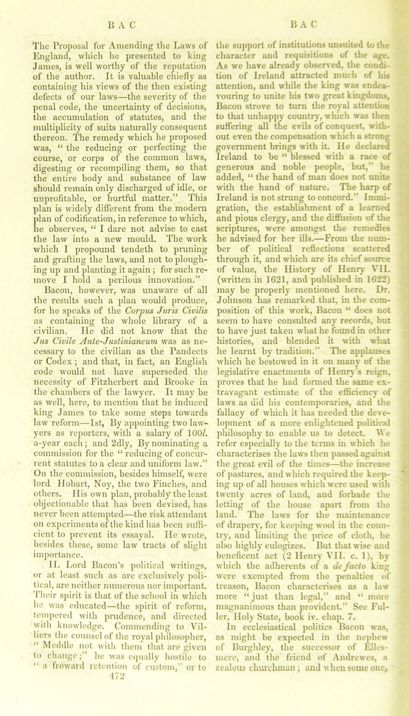 The Proposal for Amending the Laws of England, which he presented to king James, is well worthy of the reputation of the author. It is valuable chiefly as containing his views of the then existing defects of our laws—the severity of the penal code, the uncertainty of decisions, the accumulation of statutes, and the multiplicity of suits naturally consequent thereon. The remedy which he proposed was, “ the reducing or perfecting the course, or corps of the common laws, digesting or recompiling them, so that the entire body and substance of law should remain only discharged of idle, or unprofitable, or hurtful matter.” This plan is widely different from the modern plan of codification, in reference to which, he observes, “ I dare not advise to cast the law into a new mould. The work which I propound tendeth to pruning and grafting the laws, and not to plough- ing up and planting it again ; for such re- move I hold a perilous innovation.” Bacon, however, was unaware of all the results such a plan would produce, for he speaks of the Corpus Juris Civilis as containing the whole library of a civilian. He did not know that the Jus Civile Ante-Justinianeum was as ne- cessary to the civilian as the Pandects or Codex ; and that, in fact, an English code would not have superseded the necessity of Fitzherbert and Brooke in the chambers of the lawyer. It may be as well, here, to mention that he induced king James to take some steps towards law reform—1st, By appointing two law- yers as reporters, with a salary of 100/. a-year each; and 2dly, By nominating a commission for the “ reducing of concur- rent statutes to a clear and uniform law.” On the commission, besides himself, were lord Hobart, Noy, the two Finches, and others. His own plan, probably the least objectionable that has been devised, has never been attempted—the risk attendant on experiments of the kind has been suffi- cient to prevent its essayal. He wrote, besides these, some law tracts of slight importance. II. Lord Bacon’s political writings, or at least such as are exclusively poli- tical, are neither numerous nor important. Their spirit is that of the school in which he was educated—the spirit of reform, tempered with prudence, and directed with knowledge. Commending to Vil- liers the counsel of the royal philosopher, “ Meddle not with them that are given to change;” lie was equally hostile to “ a froward retention of custom,” or to 472 the support of institutions unsuited to the character and requisitions of the age. As we have already observed, the condi- tion of Ireland attracted much of his attention, and while the king was endea- vouring to unite his two great kingdoms, Bacon strove to turn the royal attention to that unhappy country, which was then suffering all the evils of conquest, with- out even the compensation which a strong government brings with it. He declared Ireland to be “ blessed with a race of generous and noble people, but,” he added, “ the hand of man does not unite with the hand of nature. The harp of Ireland is not strung to concord.” Immi- gration, the establishment of a learned and pious clergy, and the diffusion of the scriptures, were amongst the remedies he advised for her ills.—From the num- ber of political reflections scattered through it, and which are its chief source of value, the History of Henry VII. (written in 1621, and published in 1622) may be properly mentioned here. Dr. Johnson has remarked that, in the com- position of this work, Bacon “ does not seem to have consulted any records, but to have just taken what he found in other histories, and blended it with what he learnt by tradition.” The applauses which he bestowed in it on many of the legislative enactments of Henry’s reign, proves that he had formed the same ex- travagant estimate of the efficiency of laws as did his contemporaries, and the fallacy of which it has needed the deve- lopment of a more enlightened political philosophy to enable us to detect. We refer especially to the terms in which he characterises the laws then passed against the great evil of the times—the increase of pastures, and which required the keep- ing up of all houses which were used with twenty acres of land, and forbade the letting of the house apart from the land. The laws for the maintenance of drapery, for keeping wool in the coun- try, and limiting the price of cloth, he also highly eulogizes. But that wise and beneficent act (2 Henry VII. c. 1), by which the adherents of a de facto king were exempted from the penalties of treason, Bacon characterises as a law more “just than legal,” and “ more magnanimous than provident.” See Ful- ler, Holy State, book iv. chap. 7. In ecclesiastical politics Bacon was, as might be expected in the nephew of Burghley, the successor of Elles- mere, and the friend of Andrewes, a zealous churchman ; and when some one,