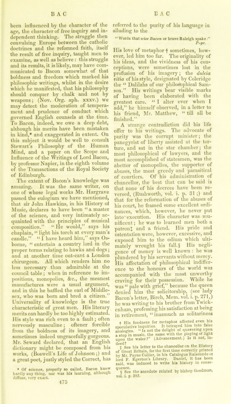 been influenced by the character of the age, tlie character of free inquiry and in- dependent thinking. The struggle then convulsing Europe between the catholic doctrines and the reformed faith, itself the result of free inquiry, taught men to examine, as well as believe : this struggle and its results, it is likely, may have com- municated to Bacon somewhat of that boldness and freedom which marked his philosophic writings, whilst in the desire which he manifested, that his philosophy should conquer by chalk and not by weapons; (Nov. Org. aph. xxxv.) we may detect the moderation of tempera- ment and prudence of conduct which governed English counsels at the time. To Bacon, indeed, we owe a deep debt, although his merits have been mistaken in kind,* and exaggerated in extent. On this subject it would be well to consult Stewart’s Philosophy of the Human Mind, and a paper on the Scope and Influence of the Writings of Lord Bacon, by professor Napier, in the eighth volume of the Transactions of the Royal Society of Edinburgh. The extent of Bacon’s knowledge was amazing. It was the same writer, on one of whose legal works Mr. Hargrave passed the eulogium we have mentioned, that sir John Hawkins, in his History ot Music, declares to have been “ a master of the science, and very intimately ac- quainted with the principles of musical composition.” “ He would,” says his chaplain, “ light his torch at every man’s candle.” “ I have heard him,” says Os- borne, “ entertain a counfry lord in the proper terms relating to hawks and dogs ; and at another time out-cant a London chirurgeon. All which renders him no less necessary than admirable at the council table; when in reference to im- positions, monopolies, &c., the meanest manufactures were a usual argument, and in this he baffled the earl of Middle- sex, who was bom and bred a citizen.” Universality of knowledge is the true characteristic of great men. His literary merits can hardly be too highly estimated. His style was rich even to a fault; often nervously masculine; oftener forcible from the boldness of its imagery, and sometimes indeed ungracefully gorgeous. Mr. Seward declared, that an English dictionary might be composed from his works, (Boswell’s Life of Johnson;) and a great poet, justly styled the Correct, has • Of science, properly so called, Bacon knew hardly any thing, nor was his learning, although diffuse, very exact. referred to the purity of his language in alluding to the  Words that wise Bacon or brave Raleigh spake Pupe. His love of metaphor f sometimes, how- ever, led him too far. The originality of his ideas, and the vividness of his con- ceptions, were sometimes lost in the profusion of his imagery; the dulcia vitia of his style, designated by Coleridge the “ Dalilalis of our philosophical Sam- son.” His writings bear visible marks of having been elaborated with the greatest care. “ I alter ever when I add,” he himself observed, in a letter to his friend, Mr. Matthew, “ till all be finished.” A strange contradiction did his life offer to his writings. The advocate of purity was the corrupt minister; the panegyrist of liberty assisted at the tor- ture, and sat in the star chamber; the most philosophical of lawyers, and the most accomplished of statesmen, was the abettor of monopolies, the supporter of abuses, the most greedy and parasitical of courtiers. Of his administration of chancellor, the best that can be said is that none of his decrees have been re- versed, (Rushworth, vol. i. p. 31 ;) and that for the reformation of the abuses of his court, he framed some excellent ordi- nances, which, however, he never put into'execution. His character was mu- nificent ; he was to learned men both a patront and a friend. His pride and ostentation were, however, excessive, and exposed him to the odium which ulti- mately wrought his fall.§ His negli- gence of money is well known : he was plundered by his servants without mercy. His affectation of philosophical indiffer- ence to the honours of the world was accompanied with the most unworthy craving for their possession. While he was “ pale with grief,” because the queen denied him the solicitorship, (see lady Bacon’s letter, Birch, Mem. vol. i. p. 271,) he was writing to his brother from Twick- enham, professing his satisfaction at being in retirement, “ inasmuch as solitariness t His fondness for metaphor affected even his speculative inquiries. It betrayed him into false analogies. “ Is not the delight of quavering upon a stop in music, the same with the playing of light upon the water I (Advancement.) Is it not, tn- '''T'see his letter to the chancellor on the History of Great Britain, for the first time correctly printed by Mr. Payne Collier, in his Catalogue Kaisonnde ot lord F. Egerton’s Library. Daniel, it has been said, was induced to write his history in conse- queuce. § See the anecdote related by bishop Goodman, vol. i. p. 283.