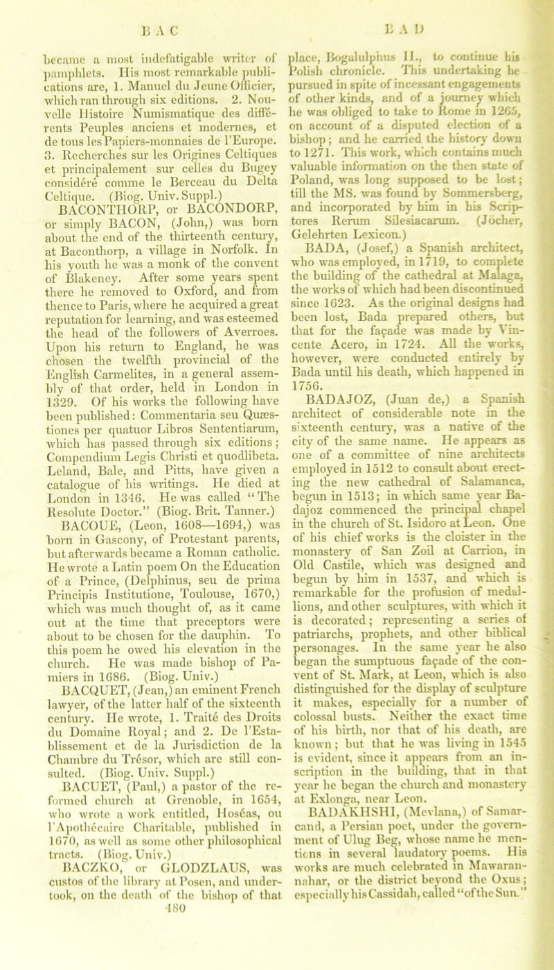 Became a most indefatigable writer of pamphlets. His most remarkable publi- cations arc, 1. Manuel du JeuneOmcier, which ran through six editions. 2. Nou- velle llistoire Numismatique des diff'e- rents Peuples anciens et modemes, et de tous lesPapiers-monnaies de l’Europe. 3. Recherches sur les Origines Celtiques et principalement sur celles du Bugey considere cornme le Berceau du Delta Celtique. (Biog. Univ. Suppl.) BACONTHORP, or BACONDORP, or simply BACON, (John,) was bom about the end of the thirteenth century, at Baconthorp, a village in Norfolk. In his youth he was a monk of the convent of Blakeney. After some years spent there he removed to Oxford, and from thence to Paris, where he acquired a great reputation for learning, and was esteemed the head of the followers of Averroes. Upon his return to England, he was chosen the twelfth provincial of the English Carmelites, in a general assem- bly of that order, held in London in 1329. Of his works the following have been published: Commentaria seu Quses- tiones per quatuor Libros Sententiarum, which has passed through six editions ; Compendium Legis Christi et quodlibeta. Leland, Bale, and Pitts, have given a catalogue of his writings. He died at London in 1346. He was called “ The Resolute Doctor.” (Biog. Brit. Tanner.) BACOUE, (Leon, 1608—1694,) was born in Gascony, of Protestant parents, hut afterwards became a Roman catholic. He wrote a Latin poem On the Education of a Prince, (Delphinus, seu de prima Principis Institutione, Toulouse, 1670,) which was much thought of, as it came out at the time that preceptors were about to be chosen for the dauphin. To this poem he owed his elevation in the church. He was made bishop of Pa- miers in 1686. (Biog. Univ.) BACQUET, (Jean,) an eminent French lawyer, of the latter half of the sixteenth century. He wrote, 1. Trait6 des Droits du Domaine Royal; and 2. De l'Esta- blissement et de la Jurisdiction de la Chambre du Tresor, which are still con- sulted. (Biog. Univ. Suppl.) BACUET, (Paul,) a pastor of the re- formed church at Grenoble, in 1654, who wrote a work entitled, Hos6as, ou 1’Apothecaire Charitable, published in 1670, as well as some other philosophical tracts. (Biog. Univ.) BACZKO, or GLODZLAUS, was custos of the library at Posen, and under- took, on the death of the bishop of that 480 place, Bogalulpiius 11., to continue his Polish chronicle. This undertaking he pursued in spite of incessant engagements of other kinds, and of a journey which be was obliged to take to Rome in 1265, on account of a disputed election of a bishop; and he carried the history down to 1271. This work, which contains much valuable information on the then state of Poland, was long supposed to be lost; till the MS. was found by Sommersberg, and incorporated by him in his Scrip- tores Rerum Silesiacarum. (J ocher, Gelehrten Lexicon.) BAD A, (Josef,) a Spanish architect, who was employed, in 1719, to complete the building of the cathedral at Malaga, the works of which had been discontinued since 1623. As the original designs had been lost, Bada prepared others, but that for the fayade was made by Vin- cente Acero, in 1724. All the works, however, were conducted entirely by Bada until his death, which happened in 1756. BADAJOZ, (Juan de,) a Spanish architect of considerable note in the sixteenth century, was a native of the city of the same name. He appears as one of a committee of nine architects employed in 1512 to consult about erect- ing the new cathedral of Salamanca, begun in 1513; in which same year Ba- dajoz commenced the principal chapel in the church of St. Isidoro at Leon. One of his chief works is the cloister in the monastery of San Zoil at Carrion, in Old Castile, which was designed and begun by him in 1537, and which is remarkable for the profusion of medal- lions, and other sculptures, with which it is decorated; representing a series of patriarchs, prophets, and other biblical personages. In the same year he also began the sumptuous fa9ade of the con- vent of St. Mark, at Leon, which is also distinguished for the display of sculpture it makes, especially for a number of colossal busts. Neither the exact time of his birth, nor that of his death, are known; but that he was living in 1545 is evident, since it appears from an in- scription in the building, that in that year be began the church and monastery at Exlonga, near Leon. BADAKHSHI, (Mevlana,) of Samar- cand, a Persian poet, under the govern- ment of Ulug Beg, whose name he men- tions in several laudatory poems. His works are much celebrated in Mawaran- nahar, or the district beyond the Oxus; especially his Cassidah, called “of the Sun. ”