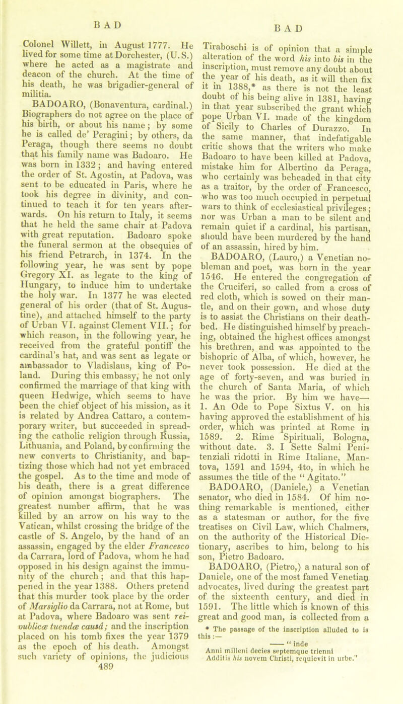 Colonel Willett, in August 1777. He lived for some time at Dorchester, (U. S.) where he acted as a magistrate and deacon of the church. At the time of his death, he was brigadier-general of militia. BADOARO, (Bonaventura, cardinal.) Biographers do not agree on the place of his birth, or about his name; by some he is called de’ Peragini; by others, da Peraga, though there seems no doubt that liis family name was Badoaro. He was bom in 1332 ; and having entered the order of St. Agostin, at Padova, was sent to be educated in Paris, where he took his degree in divinity, and con- tinued to teach it for ten years after- wards. On his return to Italy, it seems that he held the same chair at Padova with great reputation. Badoaro spoke the funeral sermon at the obsequies of his friend Petrarch, in 1374. In the following year, he was sent by pope Gregory XI. as legate to the king of Hungary, to induce him to undertake the holy war. In 1377 he was elected general of his order (that of St. Augus- tine), and attached himself to the party of Urban VI. against Clement VII.; for which reason, in the following year, he received from the grateful pontiff the cardinal's hat, and was sent as legate or ambassador to Vladislaus, king of Po- land. During this embassy, he not only confirmed the marriage of that king with queen Hedwige, which seems to have been the chief object of his mission, as it is related by Andrea Cattaro, a contem- porary writer, but succeeded in spread- ing the catholic religion through Russia, Lithuania, and Poland, by confirming the new converts to Christianity, and bap- tizing those which had not yet embraced the gospel. As to the time and mode of his death, there is a great difference of opinion amongst biographers. The greatest number affirm, that he was killed by an arrow on his way to the Vatican, whilst crossing the bridge of the castle of S. Angelo, by the hand of an assassin, engaged by the elder Francesco da Carrara, lord of Padova, whom he had opposed in his design against the immu- nity of the church ; and that this hap- pened in the year 1388. Others pretend that this murder took place by the order of Marsiglio da Carrara, not at Rome, but at Padova, where Badoaro was sent rei- vublicce tuemlce causa; and the inscription placed on his tomb fixes the year 1379 as the epoch of his death. Amongst such variety of opinions, the judicious 489 Tiraboschi is of opinion that a simple alteration of the word his into bis in the inscription, must remove any doubt about the year of his death, as it will then fix it in 1388,* as there is not the least doubt of his being alive in 1381, having in that year subscribed the grant which pope Urban VI. made of the kingdom of Sicily to Charles of Durazzo. In the same manner, that indefatigable critic shows that the writers who make Badoaro to have been killed at Padova, mistake him for Albertino da Peraga, who certainly was beheaded in that city as a traitor, by the order of Francesco, who was too much occupied in perpetual wars to think of ecclesiastical privileges; nor was Urban a man to be silent and remain quiet if a cardinal, his partisan, should have been murdered by the hand of an assassin, hired by him. BADOARO, (Lauro,) a Venetian no- bleman and poet, was horn in the year 1546. He entered the congregation of the Cruciferi, so called from a cross of red cloth, which is sowed on their man- tle, and on their gown, and whose duty is to assist the Christians on their death- bed. He distinguished himself by preach- ing, obtained the highest offices amongst his brethren, and was appointed to the bishopric of Alba, of which, however, he never took possession. He died at the age of forty-seven, and was buried in the church of Santa Maria, of which he was the prior. By him we have— 1. An Ode to Pope Sixtus V. on his having approved the establishment of his order, which was printed at Rome in 1589. 2. Rime Spirituali, Bologna, without date. 3. I Sette Salmi Peni- tenziali ridotti in Rime Italiane, Man- tova, 1591 and 1594, 4to, in which he assumes the title of the “Agitato.” BADOARO, (Daniele,) a Venetian senator, who died in 1584. Of him no- thing remarkable is mentioned, either as a statesman or author, for the five treatises on Civil Law, which Chalmers, on the authority of the Historical Dic- tionary, ascribes to him, belong to his son, Pietro Badoaro. BADOARO, (Pietro,) a natural son of Daniele, one of the most famed Venetian advocates, lived during the greatest part of the sixteenth century, and died in 1591. The little which is known of this great and good man, is collected from a • The passage of the inscription alluded to is this:— “ inde Anni inilleni decies septemque trienni Additis UU novera Cliristi, requievit in urbe.''