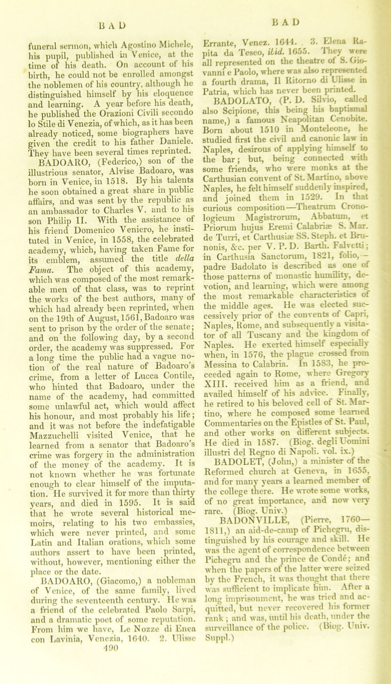 funeral sermon, which Agostino Michele, his pupil, published in Venice, at the time of his death. On account of his birth, he could not be enrolled amongst the noblemen of his country, although he distinguished himself by his eloquence and learning. A year before his death, he published the Orazioni Civili secondo lo Stile di Venezia, of which, as it has been already noticed, some biographers have given the credit to his father Daniele. They have been several tunes reprinted. BADOARO, (Federico,) son of the illustrious senator, Alvise Badoaro, was born in Venice, in 1518. By his talents he soon obtained a great share in public affairs, and was sent by the republic as an ambassador to Charles V. and to his son Philip II. With the assistance of his friend Domenico Veniero, he insti- tuted in Venice, in 1558, the celebrated academy, which, having taken Fame for its emblem, assumed the title della Fama. The object of this academy, which was composed of the most remark- able men of that class, was to reprint the works of the best authors, many of which had already been reprinted, when on the 19th of August, 1561, Badoaro was sent to prison by the order of the senate; and on the following day, by a second order, the academy was suppressed. For a long time the public had a vague no- tion of the real nature of Badoaro’s crime, from a letter of Lucca Contile, who hinted that Badoaro, under the name of the academy, had committed some unlawful act, which would affect his honour, and most probably his life; and it was not before the indefatigable Mazzuclielli visited Venice, that he learned from a senator that Badoaro’s crime was forgery in the administration of the money of the academy. It is not known whether he was fortunate enough to clear himself of the imputa- tion. Fie survived it for more than thirty years, and died in 1595. It is said that he wrote several historical me- moirs, relating to his two embassies, which were never printed, and some Latin and Italian orations, which some authors assert to have been printed, without, however, mentioning either the place or the date. BADOARO, (Giacomo,) a nobleman of Venice, of the same family, lived during the seventeenth century. lie was a friend of the celebrated Paolo Sarpi, and a dramatic poet of some reputation. From him we have, Le Nozze di Enca con Lavinia, Venezia, 1640. 2. Ulisse 490 Errante, Venez. 1644. 3. Elena Ra- pita da Teseo, did. 1655. They were all represented on the theatre of S. Gio- vanni e Paolo, where was also represented a fourth drama, II Ritorno di Ulisse in Patria, which has never been printed. BADOLATO, (P. D. Silvio, called also Scipione, this being his baptismal name,) a famous Neapolitan Cenobite. Bom about 1510 in Monteleone, he studied first the civil and canonic law in Naples, desirous of applying himself to the bar; but, being connected with some friends, who were monks at the Carthusian convent of St. Martino, above Naples, he felt himself suddenly inspired, ana joined them in 1529. In that curious composition—Theatrum Crono- logicum Magistrorum, Abbatum, et Priorum liujus Eremi Calabriae S. Mar. de Turn, et Carthusiae SS. Steph. et Bru- nonis, &c. per V. P. D. Barth. Falvetti; in Carthusia Sanctorum, 1821, folio,— padre Badolato is described as one of those patterns of monastic humility, de- votion, and learning, which were among the most remarkable characteristics of the middle ages. He was elected suc- cessively prior of the convents of Capri, Naples, Rome, and subsequently a visita- tor of all Tuscany and the kingdom of Naples. He exerted himself especially when, in 1576, the plague crossed from Messina to Calabria. In 15S3, he pro- ceeded again to Rome, where Gregory' XIII. received him as a friend, and availed himself of Ills advice. Finally, he retired to his beloved cell of St. Mar- tino, where he composed some learned Commentaries on the Epistles of St. Paul, and other works on different subjects. He died in 1587. (Biog. degliUomini illustri del Regno di Napoli, vol. ix.) BADOLET, (John,) a minister of the Reformed church at Geneva, in 1655, and for many years a learned member of the college there. He wrote some works, of no great importance, and now very rare. (Biog. Univ.) BADONVILLE, (Pierre, 1760— 1811,) an aid-de-camp of Pichcgru, dis- tinguished by his courage and skill. He was the agent of correspondence between Pichegru and the prince de Cond6; and when the papers of the latter were seized by the French, it was thought that there was sufficient to implicate him. After a long imprisonment, he was tried and ac- quitted, but never recovered his former rank ; and was, until his death, under the surveillance of the police. (Biog. Univ. Suppl.)