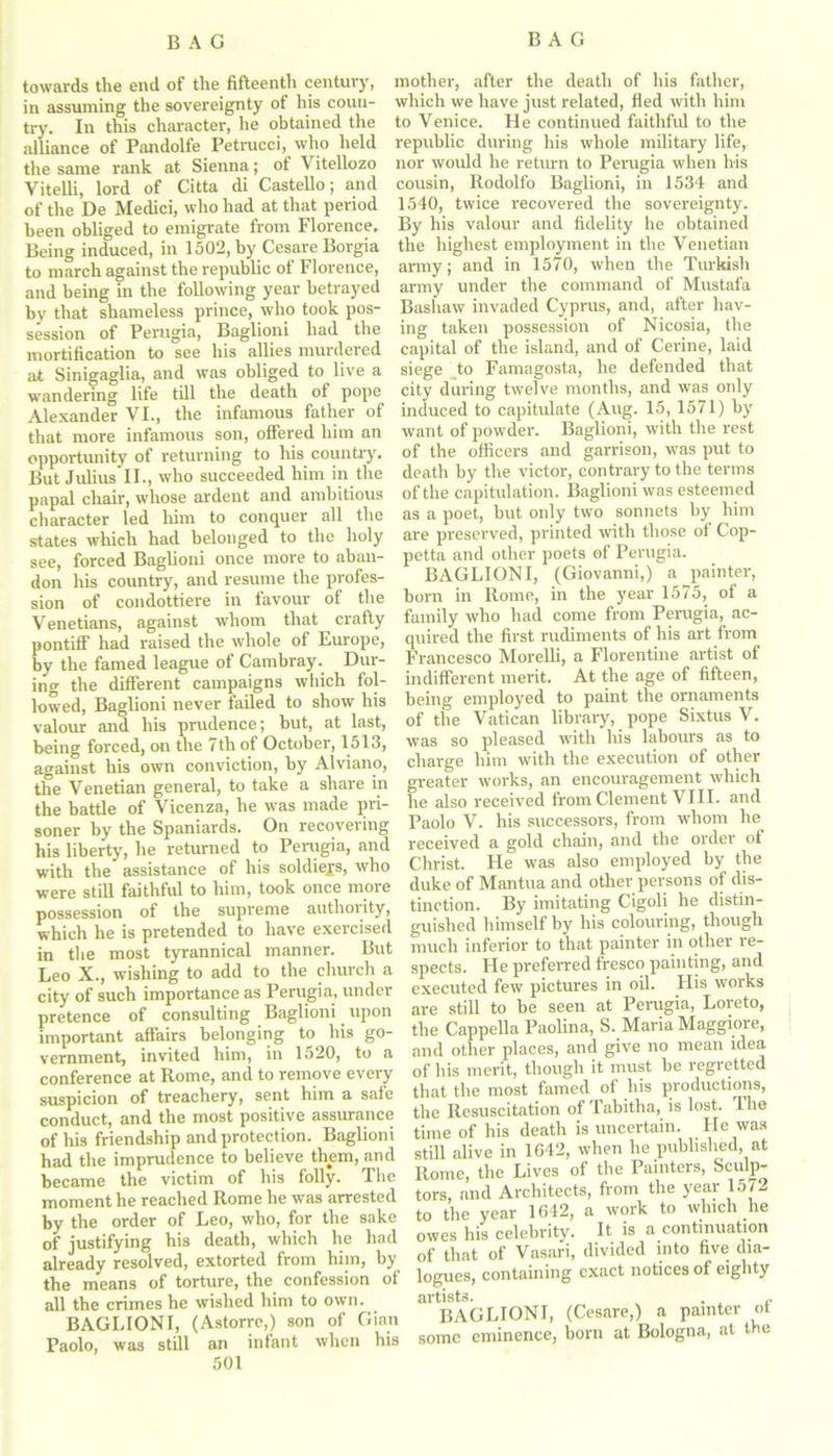 towards the end of the fifteenth century, in assuming the sovereignty of his coun- try. In this character, he obtained the alliance of Pandolfe Petrucci, who held the same rank at Sienna; of Vitellozo Vitelli, lord of Citta di Castello; and of the De Medici, who had at that period been obliged to emigrate from Florence. Being induced, in 1502, by Cesare Borgia to march against the republic of Florence, and being in the following year betrayed by that shameless prince, who took pos- session of Perugia, Baglioni had the mortification to see his allies murdered at Sinigaglia, and was obliged to live a wandering life till the death of pope Alexander VI., the infamous father of that more infamous son, offered him an opportunity of returning to his country. But Julius II., who succeeded him in the papal chair, whose ardent and ambitious character led him to conquer all the states which had belonged to the holy see, forced Baglioni once more to aban- don his country, and resume the profes- sion of condottiere in favour of the Venetians, against whom that crafty pontiff had raised the whole of Europe, by the famed league of Cambray. Dur- ing the different campaigns which fol- lowed, Baglioni never failed to show his valour and his prudence; but, at last, being forced, on the 7th of October, 1513, against his own conviction, by Alviano, the Venetian general, to take a share in the battle of Vicenza, he was made pri- soner by the Spaniards. On recovering his liberty, he returned to Perugia, and with the assistance of his soldiers, who were still faithful to him, took once more possession of the supreme authority, which he is pretended to have exercised in the most tyrannical manner. But Leo X., wishing to add to the church a city of such importance as Perugia, under pretence of consulting Baglioni upon important affairs belonging to his go- vernment, invited him, in 1520, to a conference at Rome, and to remove every suspicion of treachery, sent him a safe conduct, and the most positive assurance of his friendship and protection. Baglioni had the imprudence to believe them, and became the victim of his folly. The moment he reached Rome he was arrested by the order of Leo, who, for the sake of justifying his death, which he had already resolved, extorted from him, by the means of torture, the confession of all the crimes he wished him to own. BAGLIONI, (Astorrc,) son of Gian Paolo, was still an infant when his 501 mother, after the death of his father, which we have just related, fled with him to Venice. He continued faithful to the republic during his whole military life, nor would he return to Perugia when his cousin, Rodolfo Baglioni, in 1534 and 1540, twice recovered the sovereignty. By his valour and fidelity he obtained the highest employment in the Venetian army; and in 1570, when the Turkish army under the command of Mustafa Bashaw invaded Cyprus, and, after hav- ing taken possession of Nicosia, the capital of the island, and of Cerine, laid siege to Famagosta, he defended that city during twelve months, and was only induced to capitulate (Aug. 15, 1571) by want of powder. Baglioni, with the rest of the officers and garrison, was put to death by the victor, contrary to the terms of the capitulation. Baglioni was esteemed as a poet, but only two sonnets by him are presei'ved, printed with those of Cop- petta and other poets of Perugia. BAGLIONI, (Giovanni,) a painter, born in Rome, in the year 1575, of a family who had come from Perugia, ac- quired the first rudiments of his art from Francesco Morelli, a Florentine artist of indifferent merit. At the age of fifteen, being employed to paint the ornaments of the Vatican library, pope Sixtus V. was so pleased with his labours as to charge him with the execution of other greater works, an encouragement which he also received from Clement VIII. and Paolo V. his successors, from whom he received a gold chain, and the order of Christ. He was also employed by the duke of Mantua and other persons of dis- tinction. By imitating Cigoli he distin- guished himself by his colouring, though much inferior to that painter in other re- spects. He preferred fresco painting, and executed few pictures in oil. His works are still to be seen at Perugia, Loreto, the Cappella Paolina, S. Maria Maggiore, and other places, and give no mean idea of his merit, though it must be regretted that the most famed of his productions, the Resuscitation of Tabitha, is lost. The time of his death is uncertain. Fie was still alive in 1642, when he published, at Rome, the Lives of the Painters, Sculp- tors, and Architects, from the year 1572 to the year 1642, a work to which he owes his celebrity. It is a continuation of that of Vasari, divided into five dia- logues, containing exact notices of eighty artists. . ,. BAGLIONI, (Cesare,) a painter ot some eminence, born at Bologna, at the