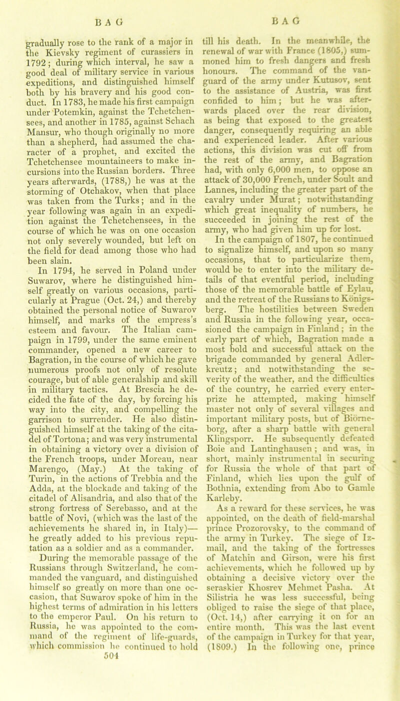 gradually rose to the rank of a major in the Kievsky regiment of curassiers in 1792; during which interval, he saw a good deal of military service in various expeditions, and distinguished himself both by his bravery and his good con- duct. In 1783, he made his first campaign under Potemkin, against the Tchetchen- sees, and another in 1785, against Schach Mansur, who though originally no more than a shepherd, had assumed the cha- racter of a prophet, and excited the Tchetchensee mountaineers to make in- cursions into the Russian borders. Three years afterwards, (1788,) he was at the storming of Otchakov, when that place was taken from the Turks; and in the year following was again in an expedi- tion against the Tchetchensees, in the course of which he was on one occasion not only severely woimded, but left on the field for dead among those who had been slain. In 1794, he served in Poland under Suwarov, where he distinguished him- self greatly on various occasions, parti- cularly at Prague (Oct. 24,) and thereby obtained the personal notice of Suwarov himself, and marks of the empress’s esteem and favour. The Italian cam- paign in 1799, under the same eminent commander, opened a new career to Bagration, in the course of which he gave numerous proofs not only of resolute corn-age, but of able generalship and skill in military tactics. At Brescia he de- cided the fate of the day, by forcing his way into the city, and compelling the garrison to surrender. He also distin- guished himself at the taking of the cita- del of Tortona; and was very instrumental in obtaining a victory over a division of the French troops, under Moreau, near Marengo, (May.) At the taking of Turin, in the actions of Trebbia and the Adda, at the blockade and taking of the citadel of Alisandria, and also that of the strong fortress of Serebasso, and at the battle of Novi, (which was the last of the achievements he shared in, in Italy)— he greatly added to his previous repu- tation a3 a soldier and as a commander. During the memorable passage of the Russians through Switzerland, he com- manded the vanguard, and distinguished himself so greatly on more than one oc- casion, that Suwarov spoke of him in the highest terms of admiration in his letters to the emperor Paul. Oil his return to Russia, lie was appointed to the com- mand of the regiment of life-guards, which commission he continued to hold 501 till his death. In the meanwhile, the renewal of war with France (1805,) sum- moned him to fresh dangers and fresh honours. The command of the van- guard of the army under Kutusov, sent to the assistance of Austria, was first confided to him; but he was after- wards placed over the rear division, as being that exposed to the greatest danger, consequently requiring an able and experienced leader. After various actions, this division was cut ofF from the rest of the army, and Bagration had, with only 6,000 men, to oppose an attack of 30,000 French, under Soult and Lannes, including the greater part of the cavalry under Murat; notwithstanding which great inequality of numbers, be succeeded in joining the rest of the army, who had given him up for lost. In the campaign of 1807, he continued to signalize himself, and upon so many occasions, that to particularize them, would be to enter into the military de- tails of that eventful period, including those of the memorable battle ef Eylau, and the retreat of the Russians to Konigs- berg. The hostilities between Sweden and Russia in the following year, occa- sioned the campaign in Finland ; in the early part of which, Bagration made a most hold and successful attack on the brigade commanded by general Adler- kreutz; and notwithstanding the se- verity of the weather, and the difficulties of the country, he carried every enter- prize he attempted, making himself master not only of several villages and important military posts, but of Biorne- borg, after a sharp battle with general Klingsporr. He subsequently defeated Boie and Lantinghausen ; and was, in short, mainly instrumental in securing for Russia the whole of that part of Finland, which lies upon the gulf of Bothnia, extending from Abo to Gamle Karleby. As a reward for these services, he was appointed, on the death of field-marshal prince Prozorovsky, to the command of the army in Turkey. The siege of Iz- mail, and the taking of the fortresses of Matclrin and Girson, were his first achievements, which he followed up by obtaining a decisive victory over the seraskier Kliosrev Mehmet Pasha. At Silistria he was less successful, being obliged to raise the siege of that place, (Oct. 14,) after carrying it on for an entire month. This was the last event of the campaign in Turkey for that year, (1809.) In the following one, prince